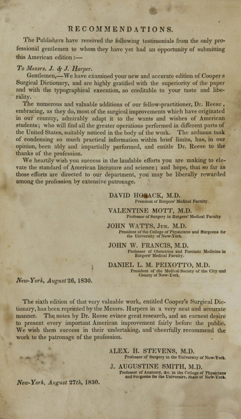 RECOMMENDATIONS. The Publishers have received the following testimonials from the only pro- fessional gentlemen to whom they have yet had an opportunity of submitting this American edition:— To Messrs. J. <$f J. Harper. Gentlemen,—-We have examined your new and accurate edition of Cooper s Surgical Dictionary, and are highly gratified with the superiority of the paper and with the typographical execution, so creditable to your taste and libe- rality. The numerous and valuable additions of our fellow-practitioner, Dr. Reese , embracing, as they do, most of the surgical improvements which have originated in our country, admirably adapt it to the wants and wishes of American students; who will find all the greater operations performed in different parts of the United States, suitably noticed in the body of the work. The arduous task of condensing so much practical information within brief limits, has, in our opinion, been ably and impartially performed, and entitle Dr. Reese to the thanks of the profession. We heartily wish you success in the laudable efforts you are making to ele- vate the standard of American literature and science; and hope, that so far as those efforts are directed to our department, you may be liberally rewarded among the profession by extensive patronage. DAVID HGSACK, M.D. President of Rutgers' Medical Faculty. VALENTINE MOTT, M.D. Professor of Surgery in Rutgers' Medical Faculty JOHN WATTS, Jun. M.D. President of the College of Physicians and Surgeons for the University of New-York. JOHN W. FRANCIS, M.D. Professor of Obstetrics and Forensic Medicine in Rutgers' Medical Faculty. DANIEL L. M. PEIXOTTO, M.D. President of the Medical Society of the City and County of New-York. New-York, August26, 1830. The sixth edition of that very valuable work, entitled Cooper's Surgical Dic- tionary, has been reprinted by the Messrs. Harpers in a very neat and accurate manner. The notes by Dr. Reese evince great research, and an earnest desire to present every important American improvement fairly before the public. We wish them success in their undertaking, and cheerfully recommend the work to the patronage of the profession. ALEX. H. STEVENS, M.D. Professor of Surgery in the University of New-York. J. AUGUSTINE SMITH, M.D. Professor of Anatomy, <&c. in the College of Physician* and Surgeons for the University, State of New-York.