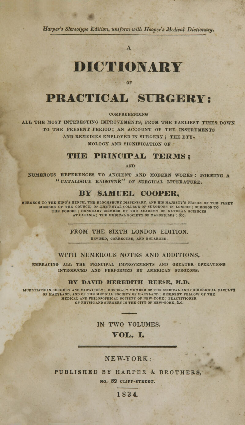 * Harper's Stereotype Edition, uniform with Hooper's Medical Dictionary. DICTIONARY OF PRACTICAL SURGERY: COMPREHENDING ALL THE MOST INTERESTING IMPROVEMENTS, FROM THE EARLIEST TIMES DOWN TO THE PRESENT PERIOD; AN ACCOUNT OF THE INSTRUMENTS AND REMEDIES EMPLOYED IN SURGERY ; THE ETY- MOLOGY AND SIGNIFICATION OF THE PRINCIPAL. TERMS; NUMEROUS REFERENCES TO ANCIENT AND MODERN WORKS : FORMING A CATALOGUE RAISONNE OF SURGICAL LITERATURE. BY SAMUEL, COOPER, BURGEON TO THE KINO'S BENCH, THE BLOOMSBURY DISPENSARY, AND HIS MAJESTY'S PRISON OP THB FLEET MEMBER OF THE COUNCIL OF THB ROYAL COLLEOE OF SURGEONS IN LONDON | SURGEON TO THE FORCES ; HONORARY MEMBER OK THE ACADEMY OF NATURAL SCIENCES AT CATANIA ; THE MEDICAL SOCIETY OF MARSEILLES J &C. FROM THE SIXTH LONDON EDITION. REVISED, CORRECTED, AND ENLARGED. WITH NUMEROUS NOTES AND ADDITIONS, EMBRACING ALL THE PRINCIPAL IMPROVEMENTS AND GREATER OPERATIONS INTRODUCED AND PERFORMED BY AMERICAN SURGEONS. BY DAVID MEREDITH REESE, M.D. LICENTIATE IN SURGERY AND MIDWIFERY ; HONORARY MEMBER OF THE MEDICAL AND CHIRURGICAL FACCLT* OF MARYLAND, AND OF THE MEDICAL SOCIETY OF MARYLAND ; RESIDENT FELLOW OF THE MEDICAL AND PHILOSOPHICAL SOCIETY OF NEW-YORK ; PRACTITIONER OF PHYSIC AND SURGERY IN THE CITY OF NEW-YORK, &C. IN TWO VOLUMES. VOL,. I. NEW-YORK: PUBLISHED BY HARPER & BROTHERS, NO. 82 CLIFF-STREET. 1834