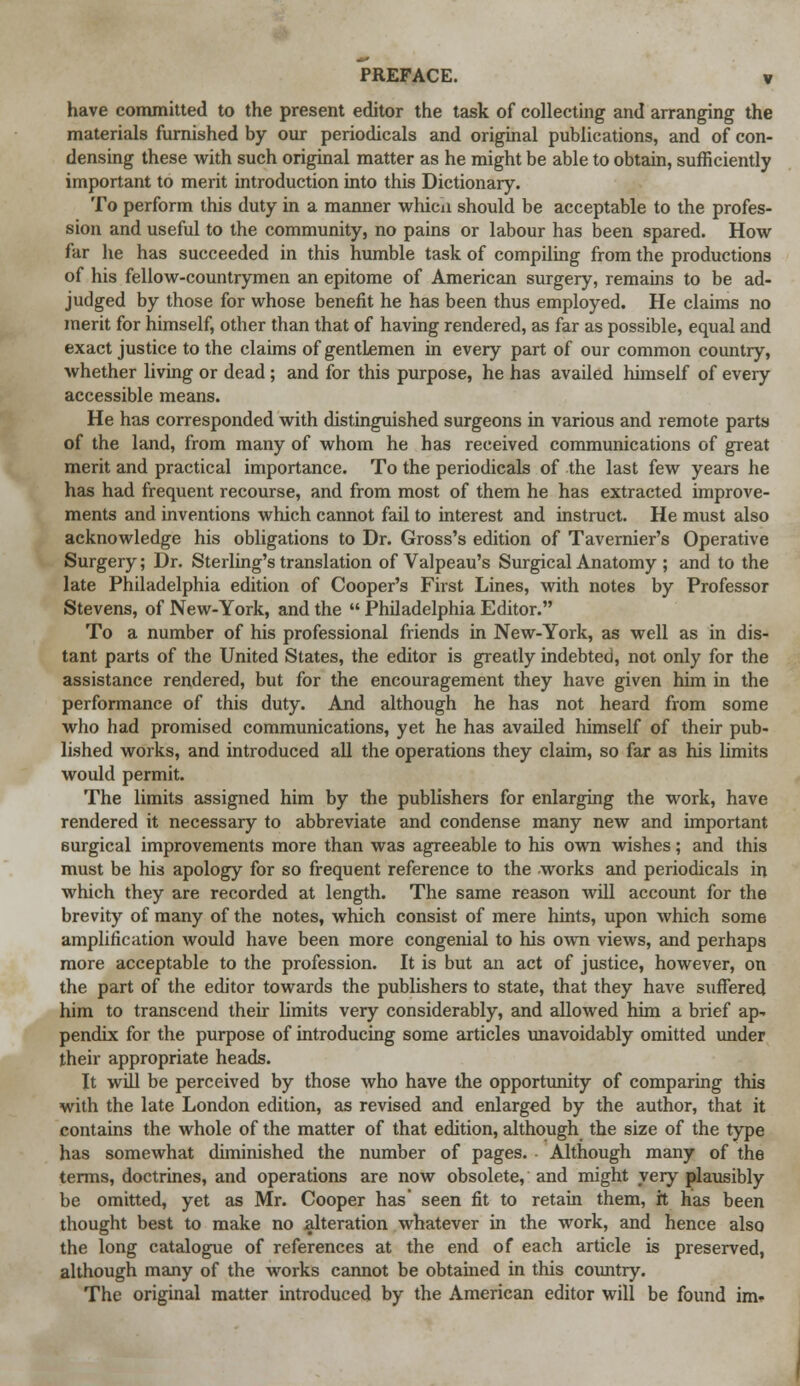 have committed to the present editor the task of collecting and arranging the materials furnished by our periodicals and original publications, and of con- densing these with such original matter as he might be able to obtain, sufficiently important to merit introduction into this Dictionary. To perform this duty in a manner whicn should be acceptable to the profes- sion and useful to the community, no pains or labour has been spared. How far he has succeeded in this humble task of compiling from the productions of his fellow-countrymen an epitome of American surgery, remains to be ad- judged by those for whose benefit he has been thus employed. He claims no merit for himself, other than that of having rendered, as far as possible, equal and exact justice to the claims of gentlemen in every part of our common country, whether living or dead ; and for this purpose, he has availed himself of every accessible means. He has corresponded with distinguished surgeons in various and remote parts of the land, from many of whom he has received communications of great merit and practical importance. To the periodicals of the last few years he has had frequent recourse, and from most of them he has extracted improve- ments and inventions which cannot fail to interest and instruct. He must also acknowledge his obligations to Dr. Gross's edition of Tavernier's Operative Surgery; Dr. Sterling's translation of Valpeau's Surgical Anatomy ; and to the late Philadelphia edition of Cooper's First Lines, with notes by Professor Stevens, of New-York, and the  Philadelphia Editor. To a number of his professional friends in New-York, as well as in dis- tant parts of the United States, the editor is greatly indebted, not only for the assistance rendered, but for the encouragement they have given him in the performance of this duty. And although he has not heard from some who had promised communications, yet he has availed himself of their pub- lished works, and introduced all the operations they claim, so far as his limits would permit. The limits assigned him by the publishers for enlarging the work, have rendered it necessary to abbreviate and condense many new and important surgical improvements more than was agreeable to his own wishes; and this must be his apology for so frequent reference to the works and periodicals in which they are recorded at length. The same reason will account for the brevity of many of the notes, which consist of mere hints, upon which some amplification would have been more congenial to his own views, and perhaps more acceptable to the profession. It is but an act of justice, however, on the part of the editor towards the publishers to state, that they have suffered him to transcend their limits very considerably, and allowed him a brief ap- pendix for the purpose of introducing some articles unavoidably omitted under their appropriate heads. It will be perceived by those who have the opportunity of comparing this with the late London edition, as revised and enlarged by the author, that it contains the whole of the matter of that edition, although the size of the type has somewhat diminished the number of pages. Although many of the terms, doctrines, and operations are now obsolete, and might very plausibly be omitted, yet as Mr. Cooper has' seen fit to retain them, it has been thought best to make no alteration whatever in the work, and hence also the long catalogue of references at the end of each article is preserved, although many of the works cannot be obtained in this country. The original matter introduced by the American editor will be found im*