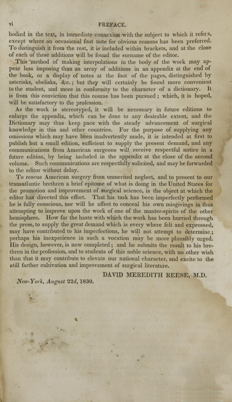 bodied in the text, in immediate connexion with the subject to which it refers, except where an occasional foot note for obvious reasons has been preferred. To distinguish it from the rest, it is included within brackets, and at the close of each of these additions will be found the surname of the editor. This method of making interpolations in the body of the work may ap- pear less imposing than an array of additions in an appendix at the end of the book, or a display of notes at the foot of the pages, distinguished by asterisks, obelisks, &c.; but they will certainly be found more convenient to the student, and more in conformity to the character of a dictionary. It is from this conviction that this course has been pursued; which, it is hoped, will be satisfactory to the profession. As the work is stereotyped, it will be necessary in future editions to enlarge the appendix, which can be done to any desirable extent, and the Dictionary may thus keep pace with the steady advancement of surgical knowledge in this and other countries. For the purpose of supplying any omissions which may have been inadvertently made, it is intended at first to publish but a small edition, sufficient to supply the present demand, and any communications from American surgeons will receive respectful notice in a future edition, by being included in the appendix at the close of the second volume. Such communications are respectfully solicited, and may be forwarded to the editor without delay. To rescue American surgery from unmerited neglect, and to present to our transatlantic brethren a brief epitome of what is doing in the United States for the promotion and improvement of surgical science, is the object at which the editor has directed this effort. That his task has been imperfectly performed he is fully conscious, nor will he affect to conceal his own misgivings in thus attempting to improve upon the work of one of the master-spirits of the other hemisphere. How far the haste with which the work has been hurried through the press, to supply the great demand which is every where felt and expressed, may have contributed to his imperfections, he will not attempt to determine; perhaps his inexperience in such a vocation may be more plausibly urged. His design, however, is now completed; and he submits the result to his bre- thren in the profession, and to students of this noble science, with no other wish than that it may contribute to elevate our national character, and excite to the still farther cultivation and improvement of surgical literature. DAVID MEREDITH REESE, M.D, New-York, August 22d, 1830.