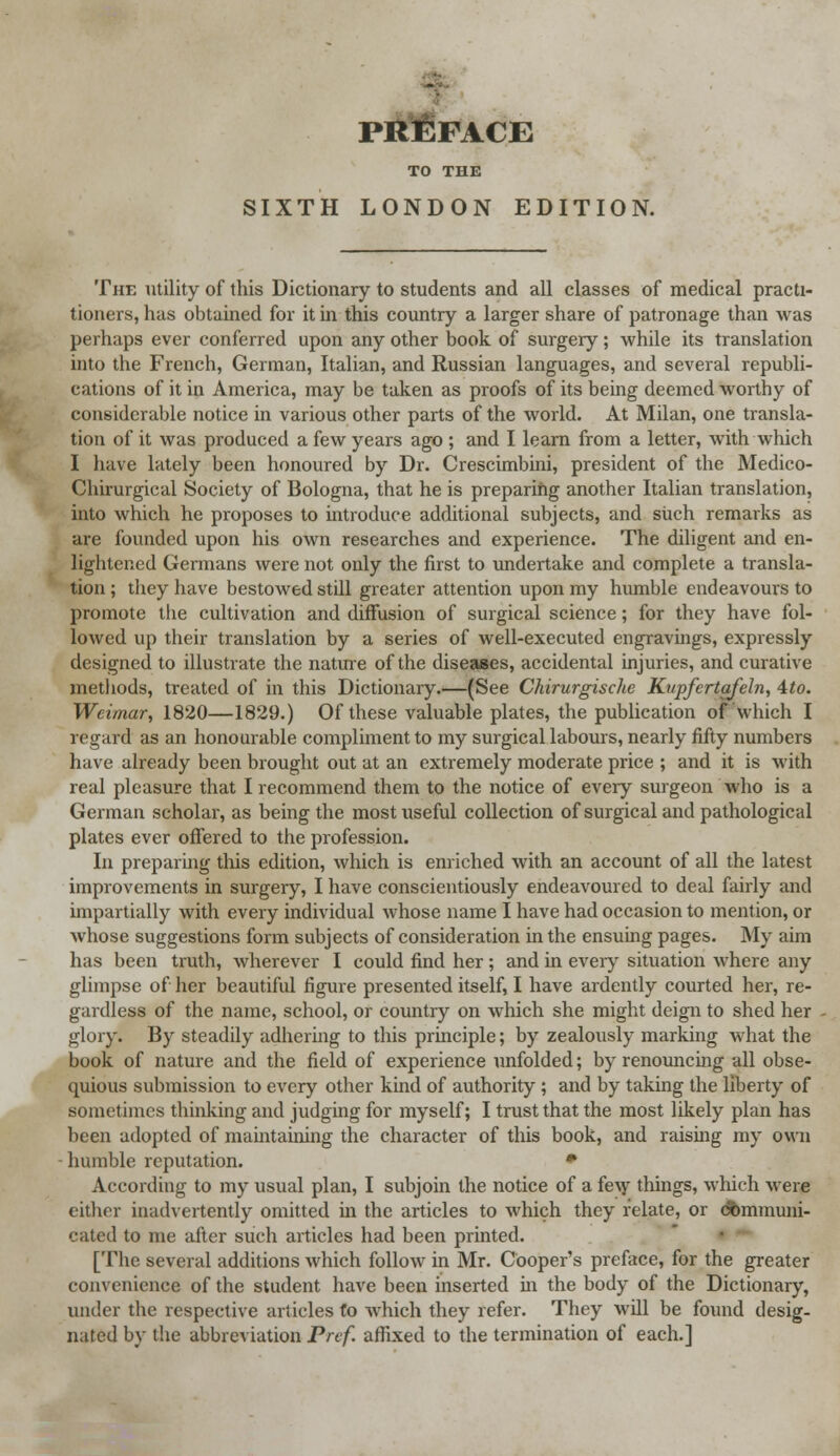 TO THE SIXTH LONDON EDITION. The utility of this Dictionary to students and all classes of medical practi- tioners, has obtained for it in this country a larger share of patronage than was perhaps ever conferred upon any other book of surgery; while its translation into the French, German, Italian, and Russian languages, and several republi- cations of it in America, may be taken as proofs of its being deemed worthy of considerable notice in various other parts of the world. At Milan, one transla- tion of it was produced a few years ago ; and I learn from a letter, with which I have lately been honoured by Dr. Crescimbini, president of the Medico- Chirurgical Society of Bologna, that he is preparing another Italian translation, into which he proposes to introduce additional subjects, and such remarks as are founded upon his own researches and experience. The diligent and en- lightened Germans were not only the first to undertake and complete a transla- tion; they have bestowed still greater attention upon my humble endeavours to promote the cultivation and diffusion of surgical science; for they have fol- lowed up their translation by a series of well-executed engravings, expressly designed to illustrate the nature of the diseases, accidental injuries, and curative methods, treated of in this Dictionary.—(See Chirurgische Kupfcrtafeln, 4to. Weimar, 1820—1829.) Of these valuable plates, the publication of which I regard as an honourable compliment to my surgical labours, nearly fifty numbers have already been brought out at an extremely moderate price ; and it is with real pleasure that I recommend them to the notice of every surgeon who is a German scholar, as being the most useful collection of surgical and pathological plates ever offered to the profession. In preparing tins edition, which is enriched with an account of all the latest improvements in surgery, I have conscientiously endeavoured to deal fairly and impartially with every individual whose name I have had occasion to mention, or whose suggestions form subjects of consideration in the ensuing pages. My aim has been truth, wherever I could find her; and in every situation where any glimpse of her beautiful figure presented itself, I have ardently courted her, re- gardless of the name, school, or country on which she might deign to shed her glory. By steadily adhering to this principle; by zealously marking what the book of nature and the field of experience unfolded; by renouncing all obse- quious submission to every other kind of authority ; and by taking the liberty of sometimes thinking and judging for myself; I trust that the most likely plan has been adopted of maintaining the character of this book, and raising my own humble reputation. * According to my usual plan, I subjoin the notice of a few things, which were cither inadvertently omitted in the articles to which they relate, or dbmmuni- cated to me after such articles had been printed. [The several additions which follow in Mr. Cooper's preface, for the greater convenience of the student have been inserted hi the body of the Dictionary, under the respective articles to which they refer. They wdl be found desig- nated by the abbreviation Pref. affixed to the termination of each.]