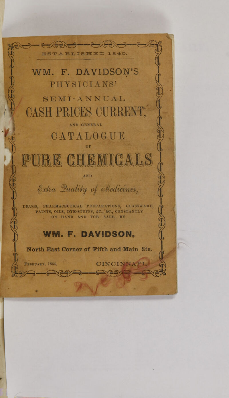 ESTA.BX.ISHEX>184:0. V/ \ WM. F. DAVIDSON'S PHYSICIANS' SEMI-ANNUAL CASH PRICES CURRENT; itf AND GENERAL CATALOGUE or ii iiiiwyy AND DRUGS, PHARMACEUTICAL PREPARATIONS, GLASSWARE, PAINTS, OILS, DYE-STUFFS, &C, &C, CONSTANTT.Y ON HAND AND FOR SALE, BY fl WMS F. DAVIDSON, North East Corner of Fifth and Main Sts. /g Fedruakv, 1804. C IN CI N N A .»! . i (ON