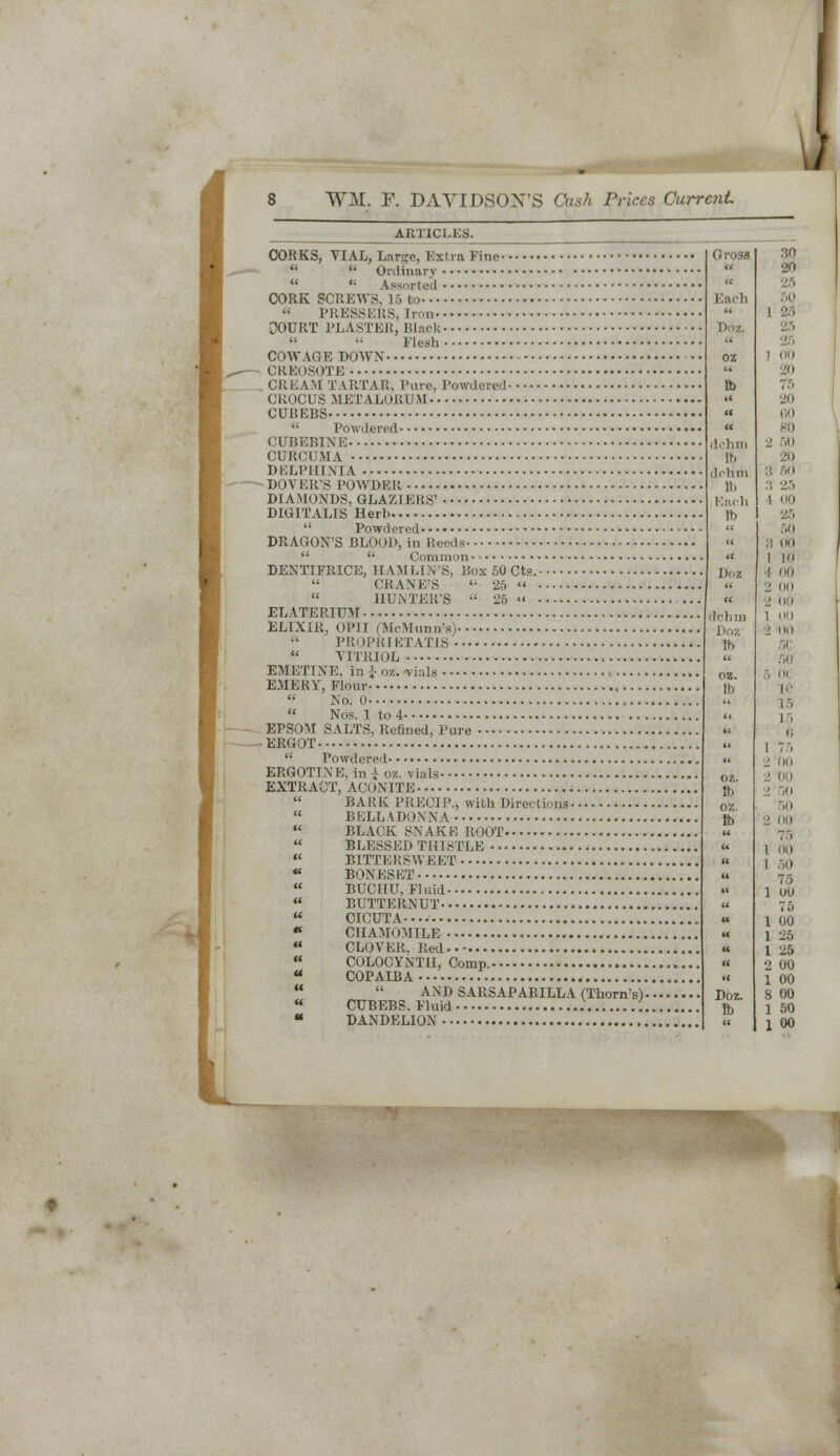 ARTICLES. CORKS, VIAL, Large, Extra Fine  '• Ordinary  '■ Assi >rt ed CORK SCREWS, 16 to « PRESSERS, Iron COURT PLASTER, Blaok '•  Elesh ' COW AGE DOWN CR El ISOTE CREAM TARTAR. Pure. Powdered CROCUS META LOJR.UM CUBEBS  Powdered CUBEBINE CURCUMA DELPHINIA DOA ER'S POWDER DIAMONDS, GLAZIERS' DIGITALIS Herl  Powdered DRAGON'S BLOOD, in Reeds   Common DENTIFRICE, HAMLIN'S, Box 50 Cts.  CRANE'S '• 26   HUNTER'S  26 «' ELATERIUM ELIXIR, OPII (SWIiinnV)  PRO l> ]{I ETATJS  VITRIOL , EMETINE, in \ oz. vials EMEUV, Flour  No. 0  Nop. 1 to 4 EPSOM SALTS, Refined, Pure ERGOT  Powdered ERGOTINE, in* oz. vials EXTRACT, ACI >NITB  BARK PRECIP., with Direction's-  BELLADONNA  BLACK S.NAK E R(H)T  BLESSED THISTLE  BITTERSWEET « BONES ET  BUCI1U, Fluid  BUTTERNUT  CICUTA-..  CHAMOMILE  CLOVER, Red  COLOCYNT1I, Comp. a COPAIBA G ross dchm lb dchm ft) Ear.]] ft) AND SARSAPARILLA (Thorn's). CUBEBS. Fluid DANDELION ilrhii, Doz lb oz. tb Z5 I no go 7.r> ■jo CO 80 ■1 50 20 3 fid 1 00 25 50 :; (ki 1 10 too : oo 2 oo   1 50  75  1 Ull  <o « I 00 « 1 26 « I 25 » 2 00 II 1 00 Doz. 8 00 ft. 1 50  1 00