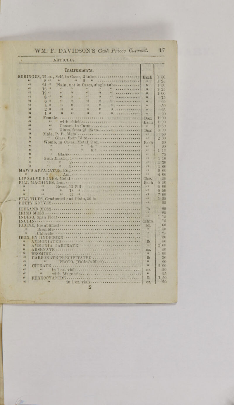 Instruments. B7RINQES, 12 o«., Self, in Cases, 2 tubes 8   2 ;i !■: Lubu- 12 <:     8  «    6     4 « u « « (i 2 « «    1  «  « Female  with shields  Chases, in Ca«« Male, P. !•.. Metal  Glass, !; Womb, ia < v. >■-, Metal, 2 oz.  Glass Gum Elastic, I 2 MAWS A!'!'ARATUB, Eng. 11 '■ 1,11' S M.Vi: BO*RS. Metal PILL MACHINES. Iron  Brass, 12 Pill 1 •   21 -' I'll,i, TILE ' PUTTY KNIVES ICELAND MOSS IRISH MOSS LNDIQO Each 1 50  1 25 « 1 5(1 » 1 25 » 1 00  -<:< « (VI  « •-'.-. « 20 1 (HI Each 110/, 50  2 00 IODINE,  Chloridi IKON. BY IIYDKOGEN •• AM  AMMONIA TARTRATE  ARSENATE  BROMIDE  cari :d '•  PROTO, (VaUet'i  CITRATE ' *' •• in i oz. tlals *  wiih Magnesia « l'l I IE ,. 1 ]ll « 1 30  1 il <; II on '• 1 in Doz. S '• 5 i-i, « 5 50 <•' 7 On  ft 2d '• •2. « 1 75 -■, oz. i,ii  « 1 25 « ::u lb '• oz. '< lb  60 ■' oz. 20 « 25 a 1 50 20