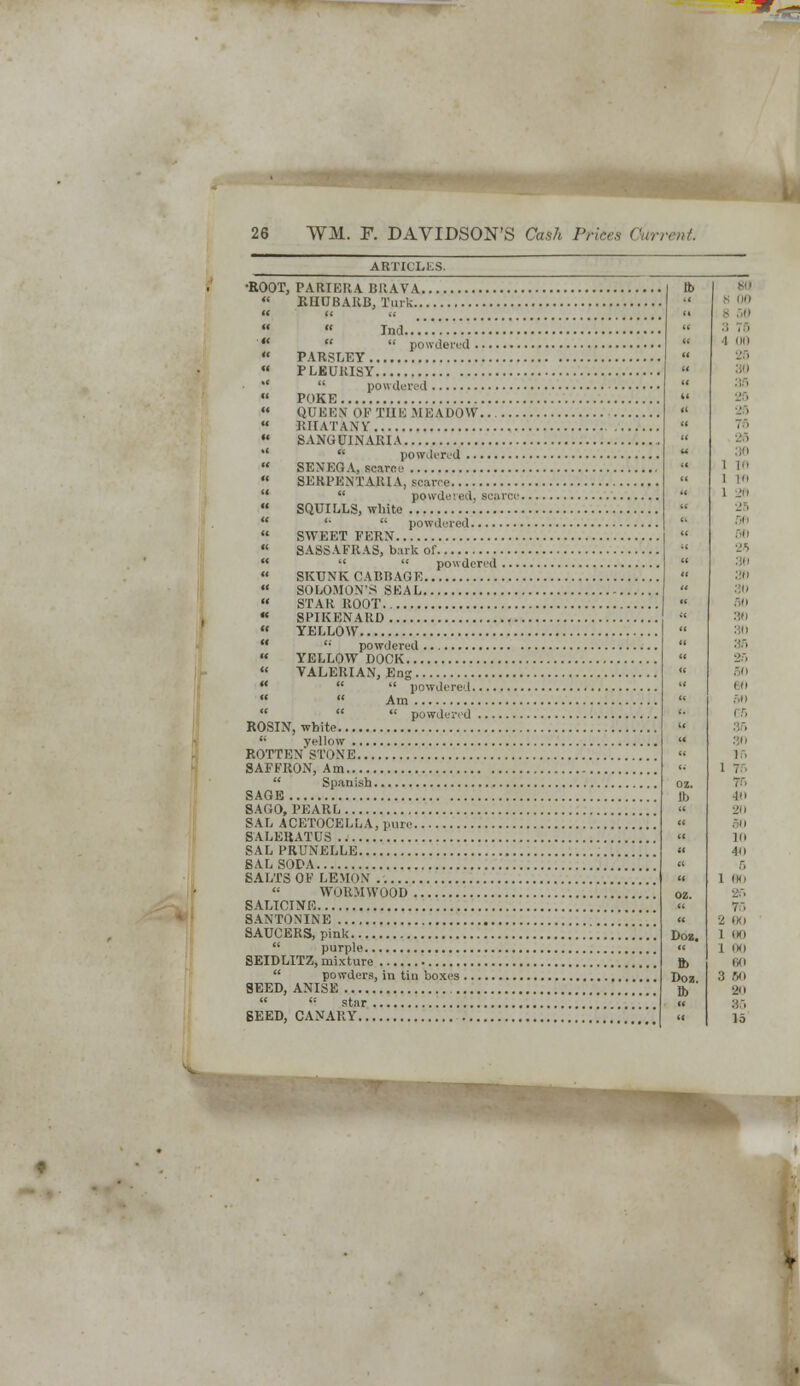 •ROOT, PARIERA BRAVA. « RHUBARB, Turk..   Tnd    powdered ....  PARSLEY « PLEURISY   powdered  POKE  QUEEN OF THE MEADOW.. , Kir ATA \V  SANGUINARIA  powdered ,  SENEGA, scarce  8ERPENXARIA, scarce  powdered, sea  SQUILLS, white  '•  powdered  SWEET FERN  SASSAFRAS, bark of    powdered  SKUNK CABBAGE ,  SOLOMON'S SEAL  STAR ROOT , « SPIKENARD « YELLOW  '•' powdered  YELLOW DOCK  VALERIAN, Eng    powdered   Am    powdered ROSIN, white  yellow ROTTEN'STONE SAFFRON, Am  Spanish SAGE SAGO, PEARL SAL ACETOCELLA, pure SALEBATUS SAL PRUNELLE SAL SODA SALTS OF LEMON  WORMWOOD SALICINE SAXTONINE SAUCERS, pink  purple SEIDLITZ, mixture  powders, in tin boxes 8EED, ANISE   star BEED, CANARY Doz. ft> Doz. lb s 00 8 50 20 ■ 26 36 1 16 1 10 1 26 06 2 00 1 80 I l«) 80 3 Wi BO 86 lo S,