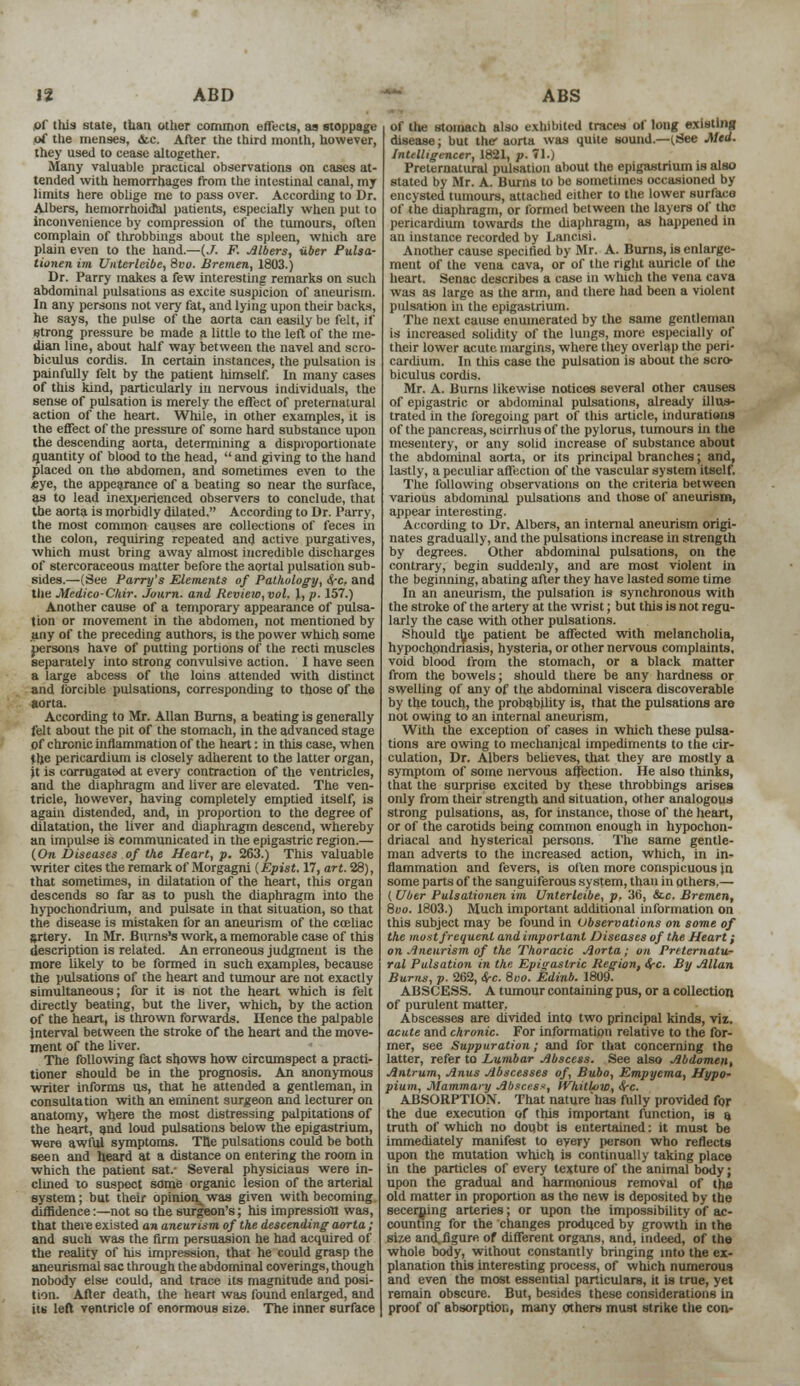 \t ABD »r this state, than other common effects, aa stoppage of the menses, &c. After the third month, however, they used to cease altogether. Many valuable practical observations on cases at- tended with hemorrhages from the intestinal canal, my limits here oblige me to pass over. According to Dr. Albers, hemorrhoidal patients, especially when put to inconvenience by compression of the tumours, often complain of throbbings about the spleen, wnich are plain even to the hand.—(J. F. Albers, iiber Pulsa- tionen iin Untcrleibe, 8vo. Bremen, 1803.) Dr. Parry makes a few interesting remarks on such abdominal pulsations as excite suspicion of aneurism. In any persons not very fat, and lying upon their backs, he says, the pulse of the aorta can easily be felt, if strong pressure be made a little to the left of the me- dian line, about half way between the navel and scro- bieulus cordis. In certain instances, the pulsation is painfully felt by the patient himself. In many cases of this kind, particularly in nervous individuals, the sense of pulsation is merely the effect of preternatural action of the heart. While, in other examples, it is the effect of the pressure of some hard substance upon the descending aorta, determining a disproportionate quantity of blood to the head,  and giving to the hand placed on the abdomen, and sometimes even to the eye, the appearance of a beating so near the surface, as to lead inexperienced observers to conclude, that the aorta is morbidly dilated. According to Dr. Parry, the most common causes are collections of feces in the colon, requiring repeated and active purgatives, which must bring away almost incredible discharges of stercoraceous matter before the aortal pulsation sub- sides.—(See Parry's Elements of Pathology, ire, and the Medico-Chir. Journ. and Review, vol. 1, p. 157.) Another cause of a temporary appearance of pulsa- tion or movement in the abdomen, not mentioned by any of the preceding authors, is the power which some persons have of putting portions of the recti muscles separately into strong convulsive action. I have seen a large abcess of the loins attended with distinct and forcible pulsations, corresponding to those of the aorta. According to Mr. Allan Burns, a beating is generally felt about the pit of the stomach, in the advanced stage of chronic inflammation of the heart: in this case, when the pericardium is closely adherent to the latter organ, it is corrugated at every contraction of the ventricles, and the diaphragm and liver are elevated. The ven- tricle, however, having completely emptied itself, is again distended, and, in proportion to the degree of dilatation, the liver and diaphragm descend, whereby an impulse is communicated in the epigastric region.— (On Diseases of the Heart, p. 263.) This valuable writer cites the remark of Morgagni (Epist. 17, art. 28), that sometimes, in dilatation of the heart, this organ descends so far as to push the diaphragm into the hypochondrium, and pulsate in that situation, so that the disease is mistaken for an aneurism of the cceliac artery. In Mr. Burns's work, a memorable case of this description is related. An erroneous judgment is the more likely to be formed in such examples, because the pulsations of the heart and tumour are not exactly simultaneous; for it is not the heart which is felt directly beating, but the liver, which, by the action of the heart, is thrown forwards. Hence the palpable interval between the stroke of the heart and the move- ment of the liver. The following fact shows how circumspect a practi- tioner should be in the prognosis. An anonymous writer informs us, that he attended a gentleman, in consultation with an eminent surgeon and lecturer on anatomy, where the most distressing palpitations of the heart, and loud pulsations below the epigastrium, were awful symptoms. The pulsations could be both seen and heard at a distance on entering the room in which the patient sat.- Several physicians were in- clined to suspect some organic lesion of the arterial system; but their opinion^was given with becoming diffidence:—not so the surgeon's; his impression was, that there existed an aneurism of the descending aorta ; and such was the firm persuasion he had acquired of the reality of his impression, that he could grasp the aneurismal sac through the abdominal coverings, though nobody else could, and trace its magnitude and posi- tion. After death, the heart was found enlarged, and lit left ventricle of enormous size. The inner surface ABS of the stomach also exhibited traces of long existing disease; but the aorta was quite sound.—(.See Med. Intelligencer, 1821, p. 71.) Preternatural pulsation about the epigastrium is also stated by Mr. A. Bums to be sometimes occasioned by encysted tumours, attached either to the lower surface of the diaphragm, or formed between the layers of the pericardium towards the diaphragm, as happened in an instance recorded by Lancisi. Another cause specified by Mr. A. Burns, is enlarge- ment of the vena cava, or of the right auricle of the heart. Senac describes a case in which the vena cava was as large as the arm, and there had been a violent pulsation in the epigastrium. The next cause enumerated by the same gentleman is increased solidity of the lungs, more especially of their lower acute margins, where they overlap the peri- cardium. In this case the pulsation is about the scro- biculus cordis. Mr. A. Burns likewise notices several other causes of epigastric or abdominal pulsations, already illus- trated in the foregoing part of this article, indurations of the pancreas, scirrhus of the pylorus, tumours in the mesentery, or any solid increase of substance about the abdominal aorta, or its principal branches; and, lastly, a peculiar affection of the vascular system itself. The following observations on the criteria between various abdominal pulsations and those of aneurism, appear interesting. According to Dr. Albers, an internal aneurism origi- nates gradually, and the pulsations increase in strength by degrees. Other abdominal pulsations, on the contrary, begin suddenly, and are most violent in the beginning, abating after they have lasted some time In an aneurism, the pulsation is synchronous with the stroke of the artery at the wrist; but this is not regu- larly the case with other pulsations. Should the patient be affected with melancholia, hypochondriasis, hysteria, or other nervous complaints, void blood from the stomach, or a black matter from the bowels; should there be any hardness or swelling of any of the abdominal viscera discoverable by the touch, the probability is, that the pulsations are not owing to an internal aneurism, With the exception of cases in which these pulsa- tions are owing to mechanical impediments to the cir- culation, Dr. Albers believes, that they are mostly a symptom of some nervous affection. He also thinks, that the surprise excited by these throbbings arises only from their strength and situation, other analogous strong pulsations, as, for instance, those of the heart, or of the carotids being common enough in hypochon- driacal and hysterical persons. The same gentle- man adverts to the increased action, which, in in- flammation and fevers, is often more conspicuous jn some parts of the sanguiferous system, than in others.— (Uber Pulsationen im Unterleibe, p. 36, &c. Bremen, 8vo. 1803.) Much important additional information on this subject may be found in Observations on some of the most frequent and important Diseases of the Heart ; on Aneurism of the Thoracic Aorta; on Preternatu- ral Pulsation in the Epigastric Region, <$-c. By Allan Burns, p. 262, ire. 8oo. Edinb. 1809. ABSCESS. A tumour containing pus, or a collection of purulent matter. Abscesses are divided into two principal kinds, viz. acute and chronic. For information relative to the for- mer, see Suppuration; and for that concerning the latter, refer to Lumbar Abscess. See also Abdomen, Antrum, Anus Abscesses of, Bubo, Empyema, Hypo- pium, Mammary Abscess, IVIiitlow, ire. ABSORPTION. That nature'has fully provided for the due execution of this important function, is a truth of which no doubt is entertained: it must be immediately manifest to every person who reflects upon the mutation which is continually taking place in the particles of every texture of the animal body; upon the gradual and harmonious removal of the old matter in proportion as the new is deposited by the secerning arteries; or upon the impossibility of ac- counting for the changes produced by growth in the size an£flgure of different organs, and, indeed, of the whole body, without constantly bringing into the ex- planation this interesting process, of which numerous and even the most essential particulars, it is true, yet remain obscure. But, besides these considerations in proof of absorption, many others must strike the con-