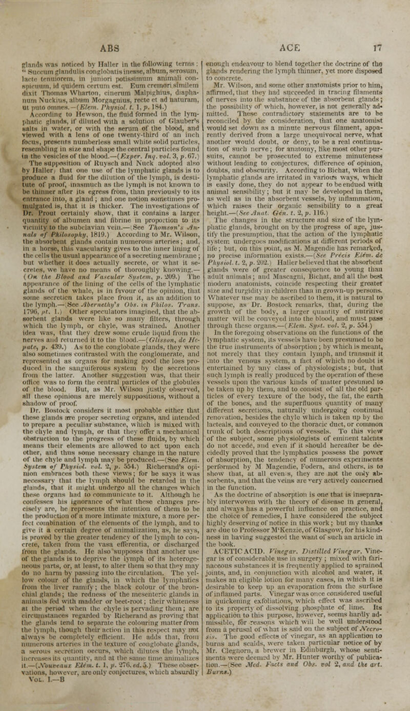 glanda was noticed hy Haller in the following terms '• Succum glaiidulisconiilnbHtisinesse, album, serosum, lacte tennforem, in juniori potisslmum uumali con- ■pleiram, id quidem certum est. Bum cremori mmilem elixir Thomas Wharton, cinenim Malpighius, diapha- Dum Nuckius, alburn Morgagnian, recteet ad naturam, ui pino OTimcs. -(Elem. Physiol, I. 1. />• 184.) According to Hewaon, tlie fluid formed in the lyrrj- phatlc glands, if diluted with a solution of Glauber's «alts in water, or with the serum of tlie blood, and viewed with a lens of <>tie twenty-third of an inch torus, presents niiinherless small White solid particles, resembling in sue and shai>e the central particles found ill the vesicles Of the Mood.—(Kxper. [no.vol. 3, p. 67.) The supposition of Ruysch and Nuck adopted also by Haller/ that ono use of the lymphatic glands is to produce a fluid for the dilution of the lymph, is desti- tute of proof, inasmuch as the lymph is not known to he thinner alter Us egress from, than previously to its entrance into, a gland ; and one notion sometimes pro- filed is, that it is thicker. The investigations of Hr. I'rout certainly show, that it contains a larger quantity of albumen and hbruie in proportion to its vicinity to the subclavian vein.— See Thomson's .in- nals of Philosophy, 1819.) According to Mr. Wilson, the absorbent glands contain numerous arteries; and, in a horse, tins vascularity gives to the inner lining of the cells the. usual appearance of a secreting membrane ; hut whether it does actually secrete, or what it se- cretes, we have no means of thoroughly knowing.— (On the /Hand and Vascular System, p. 1209.) Hie appearance of the lining of the cells of the lymphatic glanda of the whale, Is in favour of the opinion, that senile secretion takes place from it, as an addition to the lymph.—(See Abemethi/s Obs.in Philos. Trans. 1796, /•'. I.i Other speculators imagined, that the ab- sorbent glands were like so many filters, through which the lymph, or chyle, was strained. Another idea was, thai they drew some crude liquid from the nerves ami returned it to the blood.—(Olieson, dc He- pate, p. 439.) As to the conglobate glanda, they were also sometimes contrasted Willi the conglomerate, and represented as organs for making good the loss pro- duced iii the sanguiferous system Bj the seen from the latter. Another suggestion was, that their Office was lo form the central particles of tlie globules of the blood. Hut, as Mr. Wilson justly observed, all ihese opinions are merely suppositions, without a shallow of proof. Dr. linstock considers it most probable either that these glanda arc proper secreting organs, and intended tO prepare a peculiar substance, winch is mixed with the chyle and lymph, or that tins oITer a mechanical obstruction to the progress of these fluids, hy which means their elements are allowed to act Upon each other, and thus some necessary change in the nature of the chyle and lymph may be produced.—(See FAem. System of Physiol, nil. 2, p. 554.) Richerand's opi- nion embraces both these views; for he says it was necessary that the lymph should be retarded in the glands, that it might undergo all the changes which these organs had to communicate to it. Although he confesses Ins ignorance of what these changes pre- ciselj are, be represents tlie intention of them to be the production of a more intimate mixture, a more per- fect combination of the elements of the lymph, and lo give it a certain degree of aiiimali/.aiion, as. In is proved bj the greater tendency of the lymph lo con- crete, taken from the vasa efferentia, or discharged from the glands. He also supposes that another use oi the glands is to deprive the lymph of its heteroge- neous parts, or, at least, to alter them so that they may do no harm by passing into the circulation. The yel- low colour of the glands, in which the lymphatics from the liver ramify; the black colour of the bron- chial glands ; the redness of the mesenteric glands in annuals fed with madder or beet-root ; their w hileness at the period when the chyle is pervading them; are circumstances regarded bj Richerand as proving that the glands lend to separate the colouring matter from the lymph, though their action in tins respect may not always be completely efficient. He adds that, from numerous arteries m the texture of conglobate glands, a scrolls secretion occurs, which dilutes the Increases Us quantity, and at the same nun' aii'ii it.—(.Vuurr<iiiT FAcm.t. I, p. 876, trt.o.) These obser- vations, however, areonlv conjectures, which absurdly Vol. I—B enough endeavour to blend together the doctrine of tho glands rendering the lymph thinner, yet more disposed rete. Mr. Wilson, and some other anatomists prior to him, affirmed, that they had succeeded in tracing filaments of nerves into the substance of the absorbent glands; the possibility of which, however, is not generally ad- mitted. These contradictory statements are to be reconciled by the consideration, that one anatomist would set down as a minute nervous filament, appa- rently derived from a large unequivocal nerve, what another would doubt, or deny, to be a real continua- tion of such nerve; for anatomy, like most other pur- suns, cannot be prosecuted to extreme minuteness without leading to conjectures, difference of opinion, doubts, and obscurity. According to Ilichat. when the lymphatic glands are irritated in various w ays. w Inch is easily done, they do not appear to be endued with animal sensibility; but it may be developed in them, as well as in the absorbent vessels, by inflammation, which raises their organic sensibility to a great height.—{SeeJnat. Gen. t. 2, p. 116.) The changes in the structure and size of the lym- phatic glands, brought on by the progress of age, jus- tify the presumption, that the action of the lymphatic system undergo* a modifications at different periods of life; but, on this point, as M. Magendie has remarked, no precise information exists.— [See Prieis EUm.de Physiol, t. % p. 202. Haller believed that the absorbent glands were of greater consequence to young than a.lull animals; and Mascainu, Hichat, and all the best modern anatomists, coincide respecting their greater size and turgidity in chili hen than in grown-up persons. Whatever use maj be ascribed to them, it is natural to suppose, as Dr. BostOCk remarks, thai, during the growth of the body, a larger quantity of nutritive mailer will be conveyed into the blood, and must pass through tl /'Jim. Syst. ml. 2, p. 554.) In the foregoing observations on (he functions of the lymphatic system, its v< in presumed to ha the true instruments of absorption ; by which is meant, thai tbe\ contain lymph, and transmit it Into the venous system, a fact of which no doubt is entertained by am class of physiologists; but, that Kiieh lymph is really iiroducedbytheoperationofthe.se vessels upon the various kinds of matter presumed to he taken up by them, and to consist of all the old par- ticles of ever) texture of the body, the lat, the earth of the bones, and the superfluous quantity of many different secretions, naturally undergoing continual renovation, besides the chyle which is taken up by the lacteals, and conveyed to the thoracic duet, or common trunk of both descriptions of vessels. To this view of the subject, some physiologists of eminent taleftta do not accede, and even if it should hereafter be de- cidedlj proved that the lymphatics possess the power of absorption, the tendency of numerous experiments performed by M Magendie, Fodera, and others, is to show that, at all even s, tiles are not the on4y ab- sorbents, and that the veins are very actively concerned in the function. As the doctrine of absorption is one that is insepara- blj interwoven wnli the theory of disease in general, and always has a powerful influence on practice, and the choice of remedies, I have considered the subject highly deserving of notice in this work ; but my thanks are due to Professor M'Ken/.ie, of Glasgow, for his kind- ness in having suggested the want of such an article in the book. O.CETICACU). Vinegar. Distilled Vinegar. Vine- ear is of considerable use in surgery ; mixed with fari- naceous substances it is frequently applied to sprained joints, and, in conjunction with alcohol and water, it makes an eligible iotion for man) cases, in which it is desirable to keep up an evaporation from the surface of inflamed parts. Vinegar was once considered useful in quickening exfoliations, which clfect was ascribed to its propertj of dissolving phosphate of lime, its application to this purpose, however, seems hardly ad- b.r reasons which will be well understood from a perusal of w hat is said on the subject of JVecre- iis. The good effects of vinegar, as an application to bums and scalds, were taken particular notice of by- Mr. Clegtiorn, a brewer ill Edinburgh, whose senti- ments were deemed bj Mr. Hunter worthy of publica- Facls and Obs. vol 2, and the art. Burns.)