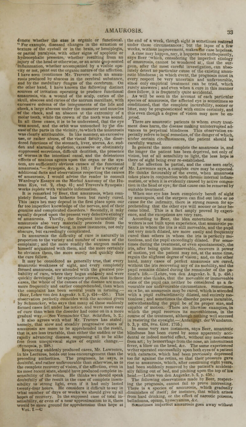 denote whether the ease is organic or functional.  For example, diseased changes in the situation or texture of the eyeball or in the brain, or hemiplegia, or partial paralysis, with other signs of apopletic or hydrocephalic pressure, whether resulting from an injury of the head or otherwise, or an acute ijeep-seated inllammation, whether accompanied by a visible opa- city or not, point out the organic nature of the affection. I have seen (continues Mr. Travers) such an amau- rosis produced by abscess in the cerebral substance, •nd by the medullary fungus of the cerebrum. On the other hand, I have known the following distinct sources of irritation operating to produce functional amaurosis, viz. a wound of the scalp, caries of the skull, abscess and caries of the antrum maxillare, with excessive oedema of the integuments of the lids and check, a large abscess under the masseter and muscles of the cheek, and an abscess at the extremity of a molar tooth, while the crown of the tooth was sound. In all these cases, it is to be understood, that the eye was sound, and the orbit was untouched by Jhe dis- ease of the parts in the vicinity, to>which the amaurosis was clearly attributable. In like manner, an excessive use, or rather abuse, of the visual faculty, the disor- dered functions of the stomach, liver, uterus, <fcc. sud- den and alarming depletion, excessive or obstinately suppressed secretions, difficult dentition, the presence of worms in the intestinal canal, and the deleterious effects of noxious agents upon the organ or the sys- tem, are sufficiently obvious causes of the functional amaurosis.— .Synopsis, Ate. p. 142.) For a variety of additional tacts and observations respecting the causes of amaurosis, I would advise the reader to consult Wardrop's Essays on the Morbid Anatomy of the Hu- man Eye, vol. 2, chap. 15; and Travers's Synopsis: works replete with valuable information. It is remarked by Beer, that amaurosis, when com- pletely formed, has hitherto been but rarely cured. This says he) may depend in the first place upon our far loo imperfect knowledge of the nerves, and of their genuine and complicated disorders. Secondly, it may equally depend upon the present very defective etiology of amaurosis. Thirdly, the frequent incurability of amaurosis also very materially proceeds from the causes of the disease being, in most instances, not only obscure, hut exceedingly complicated. In amaurosis the difficulty of cure is naturally in proportion to the variety and number of causes of the complaint; and the more readily the surgeon makes himself acquainted with them, and the more certainly he obviates them, the more surely and quickly does the cure follow. It may be considered as generally true, that every amaurotic weakness of sight, and every completely formed amaurosis, are attended with the greatest pro- bability of cure, where they began suddenly and were quickly developed ; for experience proves, that in these . OSes, the Whole Of the causes of the disease are much more frequently and earlier comprehended, than when the complaint has been several years in forming.— H. i-r. I.ehre von den Augenkr. b. 2, p. 454—456.) Tins observation perfectlj coincides with the account given bj Schmucker, who says that many of, these suddenly formed cases fell under his notice, and were more easy of cure than when the disorder had come on in a more gradual way.—(See Vernuschte Chir. Schriften, b. 2.) It also agrees with what Mr. Travers has slated j namely, that slow and steadily progressive cases of amaurosis are more to be apprehended in the result, that is, are less tractable, than either the sudden or the rapidly advancing disease, supposing all to lie alike free from unequivocal signs of organic change.— (Synopsis, p. 298.} Respecting suddenly produced cases, Mr. Lawrence, in his Lectures, holds out less encouragement than the preceding authorities. The prognosis, he says, is doubtful, and rather unfavourable than otherwise, as to the complete recovery of vision, if the affection, even in Us most recent state, should have produced complete in- sensibility of the retina. He thinks we should speak doubtfully of the result in the case of complete insen- sibility to strong light, even If it had only lasted twenty-lour hours. He considers it difficult to say in what number of days or weeks wc should ei\e up all recovery. In the supposed case of total m- sensibUity, or even of a near approximation to it, there would be more ground for apprehension than hope at Vol. I —C the end of a week, though sight is sometimes restored under these circumstances; but the lapse of a few weeks, without improvement, makes fhe case hopeless. A Case may happen,nay,it happens not unfrequently, says Beer 'which, considering the imperfect etiology of amaurosis, cannot be wondered at,, that the sur- geon, after the most careful investigation, can abso- lutely detect no particular cause of the existing amau- rotic blindness ; in which event, the prognosis must in every respect be very uncertain and unfavourable, since only empirical treatment can be tried, which rarely answers; and even when a cure in this manner does follow, it is frequently quite accidental. . As will be seen in the account of each particular species of amaurosis, the affected eye is sometimes so conditioned, that the complete incurability, sooner or later, may he prognosticated with entire certainty, and tins even though a degree of vision may now be en- joyed. There are amaurotic patients to whom every treat- ment does harm, the disease making uninterrupted ad- vances to perpetual blindness This observation es- pecially refers to local remedies, of the danger of which, under certain circilmslances, the patient should be carefully warned. In general the more complete the amaurosis is, and the longer the patient has been deprived, not only of vision, but of all sensibility to light, the less hope is there of sight being ever re-established. If the affection be partial, and the case seen early, Mr. Lawrence says, a complete cure may be expected. He thinks favourably of the event, when amaurosis lakes place in conjunction with chronic internal inflam- mation, or when it is evidently caused by active conges- tion in the head or eye; for that cause can be removed by suitable treatment. When one eye has been completely bereft of sight by amaurosis, and the surgeon can find out little or no cause for the infirmity, there is strong reason for ap- prehending that the other eye will sooner or later be- come blind. This is a fact amply proved by experi- ence, and the exceptions are very rare. According to Beer, the idea entertained by some writers is not built upon experience, that amaurotic pa- tients in whom the iris is still moveable, and the pupil not very much dilated, are more easily and frequently cured than others in whom the iris is perfectly mo- tionless, and the pupil exceedingly dilated. For some- times during the treatment, or even spontaneously, the iris, after being quite immoveable, recovers it power of motion, yet the patient may not, at the same time, regain the slightest degree of vision; and, on the other hand, many cases of perfect amaurosis are cured, without the iris recovering any of its mobility, and the pupil remains dilated during the remainder of the pa- tient's life.—(I.ehre, von den Augenkr. b. 2, p. 458.) Itichter also thinks, that the moveable or immoveable state of the pupil can neither be considered as a fa- vourable nor unfavourable circumstance. Sometimes. sa> s he, an amaurosis may be cured, which is attended with a pupil extraordinarily dilated, and entirely mo- tionless ; and sometimes the disorder proves incurable, notwithstanding the pupil be of its proper size, and capable of motion. There are likewise examples, in which the pupil recovers its moveableness, in the course of the treatment, although nothing will succeed in restoring the eyesight.— Anfangsgr. der Wundarzn. b. 3, p 424, 6vo. Gott. 1795.) In some very rare instances, says Beer, amaurotic blindness has been cured by some apparently acci- dental or indeed morbid effect, without any assistance from art; by hemorrhage from the nose, an intermittent fever, a blow on the head, <fcc. The same experienced writer operated successfully upon both eyes of a patient with cataracts, which had been previously depressed too far against the retina, so that their pressure gave rise to amaurosis, which, after continuing eight years, had been suddenly removed by the patient's accident- ally falling out of bed, and pitching upon the top of his head— Lehre von deii Ausenkr. b. 2, p. 458.) The following observations made by Beer, respect- ing the prognosis, cannot fail to prove interesting. There is a species of amaurosis, which gradually diminishes of itself; for instance, that which arises from hard drinking, or the effect of narcotic poisons, belladonna, opium. h\osc>amus. Ac. Sometimes imperfect amaurosis goes away wltheut