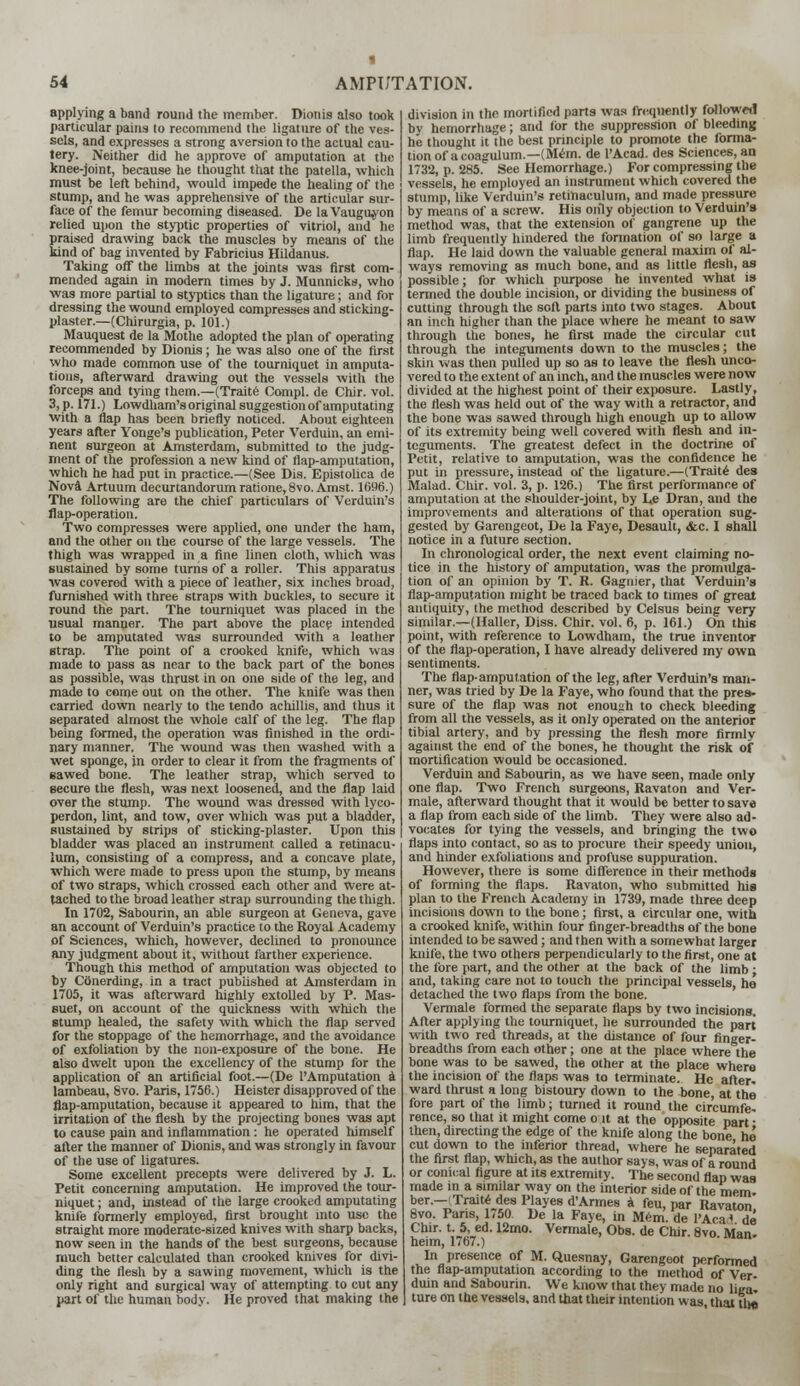 applying a band round the member. Dionis also took particular pains to recommend the ligature of the ves- sels, and expresses a strong aversion to the actual cau- tery. Neither did he approve of amputation at the knee-joint, because he thought that the patella, which must be left behind, would impede the healing of the stump, and he was apprehensive of the articular sur- face of the femur becoming diseased. De la Vaugityon relied upon the styptic properties of vitriol, and he praised drawing back the muscles by means of the kind of bag invented by Fabricius Hildanus. Taking off the limbs at the joints was first com- mended again in modern times by J. Munnicks, who was more partial to styptics than the ligature; and for dressing the wound employed compresses and sticking- plaster.—(Chirurgia, p. 101.) Mauquest de la Mothe adopted the plan of operating recommended by Dionis; he was also one of the first who made common use of the tourniquet in amputa- tions, afterward drawing out the vessels with the forceps and tying them.—(Traite Compl. de Chir. vol. 3, p. 171.) Lowdham's original suggestion of amputating with a flap has been briefly noticed. About eighteen years after Yonge's publication, Peter Verduin, an emi- nent surgeon at Amsterdam, submitted to the judg- ment of the profession a new kind of flap-amputation, which he had put in practice.—(See Dis. Epistolica de Nova Artuum decurtandorum ratione, 8vo. Amst. 1696.) The following are the chief particulars of Verduin's flap-operation. Two compresses were applied, one under the ham, and the other on the course of the large vessels. The thigh was wrapped in a fine linen cloth, which was sustained by some turns of a roller. This apparatus was coverod with a piece of leather, six inches broad, furnished with three straps with buckles, to secure it round the part. The tourniquet was placed in the usual manner. The part above the place intended to be amputated was surrounded with a leather strap. The point of a crooked knife, which was made to pass as near to the back part of the bones as possible, was thrust in on one side of the leg, and made to come out on the other. The knife was then carried down nearly to the tendo achillis, and thus it separated almost the whole calf of the leg. The flap being formed, the operation was finished in the ordi- nary manner. The wound was then washed with a wet sponge, in order to clear it from the fragments of sawed bone. The leather strap, which served to secure the flesh, was next loosened, and the flap laid over the stump. The wound was dressed with lyco- perdon, lint, and tow, over which was put a bladder, sustained by strips of sticking-plaster. Upon this bladder was placed an instrument, called a retinacu- lum, consisting of a compress, and a concave plate, which were made to press upon the stump, by means of two straps, which crossed each other and were at- tached to the broad leather strap surrounding the thigh. In 1702, Sabourin, an able surgeon at Geneva, gave an account of Verduin's practice to the Royal Academy of Sciences, which, however, declined to pronounce any judgment about it, without farther experience. Though this method of amputation was objected to by Conerding, in a tract published at Amsterdam in 1705, it was afterward highly extolled by P. Mas- suet, on account of the quickness with which the stump healed, the safety with which the flap served for the stoppage of the hemorrhage, and the avoidance of exfoliation by the non-exposure of the bone. He also dwelt upon the excellency of the stump for the application of an artificial foot.—(De l'Amputation a lambeau, 8vo. Paris, 1756.) Heister disapproved of the flap-amputation, because it appeared to him, that the irritation of the flesh by the projecting bones was apt to cause pain and inflammation: he operated himself after the manner of Dionis, and was strongly in favour of the use of ligatures. Some excellent precepts were delivered by J. L. Petit concerning amputation. He improved the tour- niquet ; and, instead of the large crooked amputating knife formerly employed, first brought into use the straight more moderate-sized knives with sharp backs, now seen in the hands of the best surgeons, because much better calculated than crooked knives for divi- ding the flesh by a sawing movement, which is the only right and surgical way of attempting to cut any part of the human body. He proved that making the division in the mortified parts was frequently followed by hemorrhage; and Ibr the suppression of bleeding he thought it the best principle to promote the forma- tion of acoagulum.—(Mem. de l'Acad. des Sciences, an 1732, p. 285. See Hemorrhage.) For compressing the vessels, he employed an instrument which covered the stump, like Verduin's retinaculum, and made pressure by means of a screw. His only objection to Verduin's method was, that the extension of gangrene up the limb frequently hindered the formation of so large a flap. He laid down the valuable general maxim of al- ways removing as much bone, and as little flesh, as possible; for which purpose he invented what is termed the double incision, or dividing the business of cutting through the soft parts into two stages. About an inch higher than the place where he meant to saw through the bones, he first made the circular cut through the integuments down to the muscles; the skin was then pulled up so as to leave the flesh unco- vered to the extent of an inch, and the muscles were now divided at the highest point of their exposure. Lastly, the flesh was held out of the way with a retractor, and the bone was sawed through high enough up to allow of its extremity being well covered with flesh and in- teguments. The greatest defect in the doctrine of Petit, relative to amputation, was the confidence he put in pressure, instead of the ligature.—(Traite des Malad. Chir. vol. 3, p. 126.) The first performance of amputation at the shoulder-joint, by Le Dran, and the improvements and alterations of that operation sug- gested by Garengeot, De la Faye, Desault, &c. I shall notice in a future section. In chronological order, the next event claiming no- tice in the history of amputation, was the promulga- tion of an opinion by T. R. Gagnier, that Verduin's flap-amputation might be traced back to times of great antiquity, the method described by Celsus being very similar.—(Haller, Diss. Chir. vol. 6, p. 161.) On this point, with reference to Lowdham, the true inventor of the flap-operation, I have already delivered my own sentiments. The flap-amputation of the leg, after Verduin's man- ner, was tried by De la Faye, who found that the pres- sure of the flap was not enoujih to check bleeding from all the vessels, as it only operated on the anterior tibial artery, and by pressing the flesh more firmly against the end of the bones, he thought the risk of mortification would be occasioned. Verduin and Sabourin, as we have seen, made only one flap. Two French surgeons, Ravaton and Ver- male, afterward thought that it would be better to save a flap from each side of the limb. They were also ad- vocates for tying the vessels, and bringing the two flaps into contact, so as to procure their speedy union, and hinder exfoliations and profuse suppuration. However, there is some difference in their methods of forming the flaps. Ravaton, who submitted his plan to the French Academy in 1739, made three deep incisions down to the bone; first, a circular one, with a crooked knife, within four finger-breadths of the bone intended to be sawed; and then with a somewhat larger knife, the two others perpendicularly to the first, one at the tore part, and the other at the back of the limb ; and, taking care not to touch the principal vessels, he detached the two flaps from the bone. Vermale formed the separate flaps by two incisions. After applying the tourniquet, he surrounded the part with two red threads, at the distance of four finger- breadths from each other; one at the place where the bone was to be sawed, the other at the place where the incision of the flaps was to terminate. He after. ward thrust a long bistoury down to the bone, at the fore part of the limb; turned it round the circumfe- rence, so that it might come o it at the opposite part ■ then, directing the edge of the knife along the bone he cut down to the inferior thread, where he separated the first flap, which, as the author says, was of a round or conical figure at its extremity. The second flap was made in a similar way on the interior side of the mem- ber.— Traite des Playes d'Armes a feu, par Ravaton 8vo. Paris, 1,50. De la Faye, in Mem. de 1'Aca* de Chir. t. 5, ed. 12mo. Vermale, Obs. de Chir. 8vo Man- heim, 1767.) In presence of M. Quesnay, Garengeot performed the flap-amputation according to the method of Ver- duin and Sabourin. We know that they made no lie'a- ture on the vessels, and that their intention was that tin*