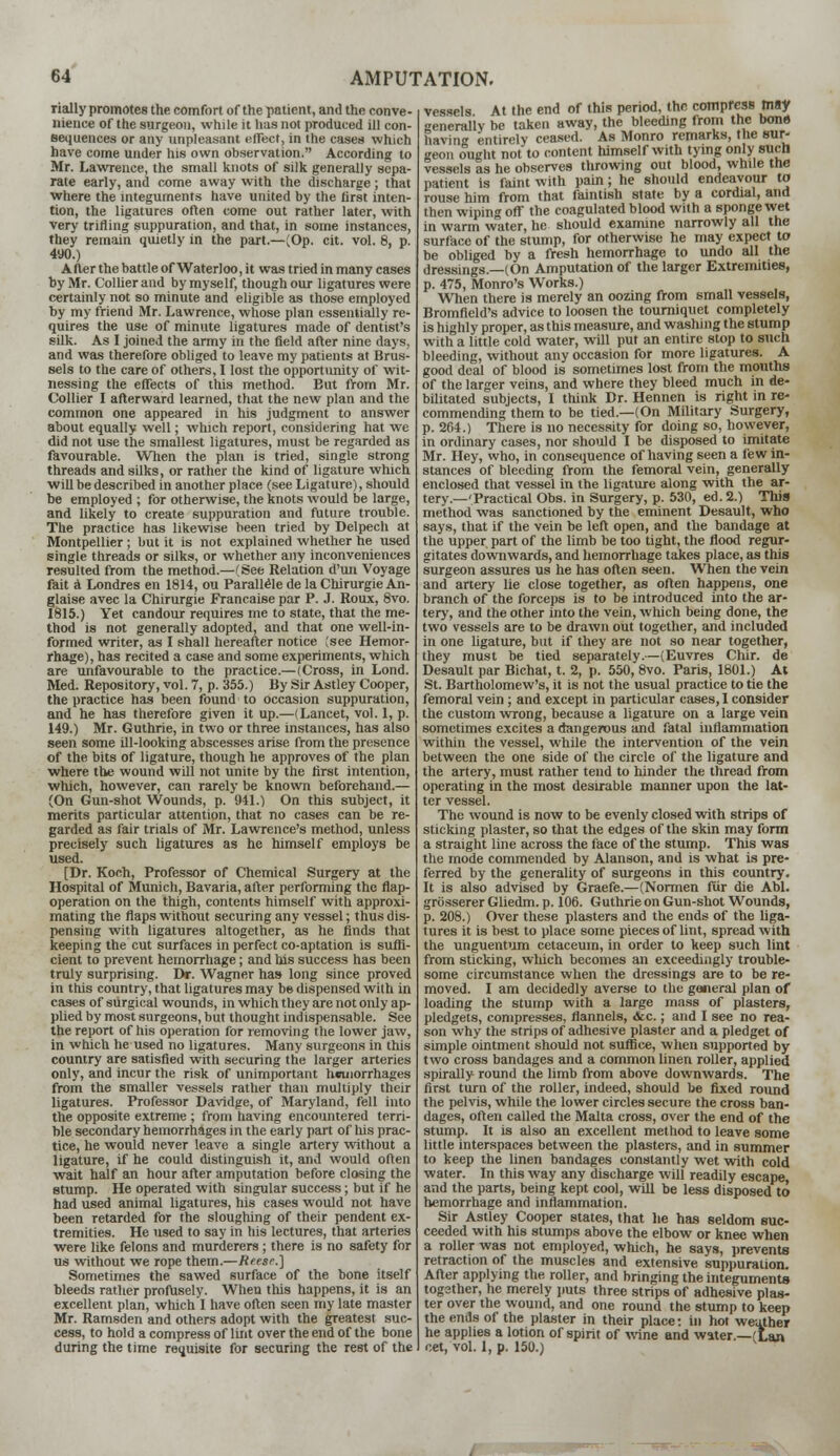 rially promotes the comfort of the patient, and the conve- nience of the surgeon, while it has not produced ill con- sequences or any unpleasant effect, in the cases which have come under his own observation. According to Mr. Lawrence, the small knots of silk generally sepa- rate early, and come away with the discharge; that where the integuments have united by the first inten- tion, the ligatures often come out rather later, with very trifling suppuration, and that, in some instances, they remain quietly in the part.—(Op. cit. vol. 8. p. 490.) After the battle of Waterloo, it was tried in many cases by Mr. Collier and by myself, though our ligatures were certainly not so minute and eligible as those employed by my friend Mr. Lawrence, whose plan essentially re- quires the use of minute ligatures made of dentist's silk. As I joined the army in the field after nine days, and was therefore obliged to leave my patients at Brus- sels to the care of others, I lost the opportunity of wit- nessing the effects of this method. But from Mr. Collier I afterward learned, that the new plan and the common one appeared in his judgment to answer about equally well; which report, considering hat we did not use the smallest ligatures, must be regarded as favourable. When the plan is tried, single strong threads and silks, or rather the kind of ligature which will be described in another place (see Ligature), should be employed ; for otherwise, the knots would be large, and likely to create suppuration and future trouble. The practice has likewise been tried by Delpech at Montpellier ; but it is not explained whether he used single threads or silks, or whether any inconveniences resulted from the method.—(See Relation d'un Voyage fait a Londres en 1814, ou Parallele de la Chirurgie An- glaise avec la Chirurgie Francaise par P. J. Roux, 8vo. 1815.) Yet candour requires me to state, that the me- thod is not generally adopted, and that one well-in- formed writer, as I shall hereafter notice (see Hemor- rhage), has recited a case and some experiments, which are unfavourable to the practice.—(Cross, in Lond. Med. Repository, vol. 7, p. 355.) By Sir Astley Cooper, the practice has been found to occasion suppuration, and he has therefore given it up.—(Lancet, vol. 1, p. 149.) Mr. Guthrie, in two or three instances, has also seen some ill-looking abscesses arise from the presence of the bits of ligature, though he approves of the plan where the wound will not unite by the first intention, which, however, can rarely be known beforehand.— (On Gun-shot Wounds, p. 941.) On this subject, it merits particular attention, that no cases can be re- garded as fair trials of Mr. Lawrence's method, unless precisely such ligatures as he himself employs be used. [Dr. Koch, Professor of Chemical Surgery at the Hospital of Munich, Bavaria, after performing the flap- operation on the thigh, contents himself with approxi- mating the flaps without securing any vessel; thus dis- pensing with ligatures altogether, as he finds that keeping the cut surfaces in perfect co-aptation is suffi- cient to prevent hemorrhage; and his success has been truly surprising. Dr. Wagner has long since proved in this country, that ligatures may be dispensed with in cases of surgical wounds, in which they are not only ap- plied by most surgeons, but thought indispensable. See the report of his operation for removing the lower jaw, in which he used no ligatures. Many surgeons in this country are satisfied with securing the larger arteries only, and incur the risk of unimportant hemorrhages from the smaller vessels rather than multiply their ligatures. Professor Davidge, of Maryland, fell into the opposite extreme ; from having encountered terri- ble secondary hemorrhages in the early part of his prac- tice, he would never leave a single artery without a ligature, if he could distinguish it, and would often wait half an hour after amputation before closing the stump. He operated with singular success; but if he had used animal ligatures, his cases would not have been retarded for the sloughing of their pendent ex- tremities. He used to say in his lectures, that arteries were like felons and murderers; there is no safety for us without we rope them.—Reese.] Sometimes the sawed surface of the bone itself bleeds rather profusely. When this happens, it is an excellent plan, which I have often seen my late master Mr. Ramsden and others adopt with the greatest suc- cess, to hold a compress of lint over the end of the bone during the time requisite for securing the rest of the vessels At the end of this period, the compress may generally be taken away, the bleeding from the bono baying entirely ceased. As Monro remarks, the sur- i'oii ought not to content himself with tying only such vessels as he observes throwing out blood, while the patient is faint with pain; he should endeavour to rouse him from that faintish state by a cordial, and then wiping ofT the coagulated blood with a sponge wet in warm water, he should examine narrowly all the surface of the stump, for otherwise he may expect to be obliged by a fresh hemorrhage to undo all the dressings.—(On Amputation of the larger Extremities, p. 475, Monro's Works.) When there is merely an oozing from small vessels, Bromfield's advice to loosen the tourniquet completely is highly proper, as this measure, and washing the stump with a little cold water, will put an entire stop to such bleeding, without any occasion for more ligatures. A good deal of blood is sometimes lost from the mouths of the larger veins, and where they bleed much in de- bilitated subjects, I think Dr. Hennen is right in re- commending them to be tied.—(On Military Surgery, p. 264.) There is no necessity for doing so, however, in ordinary cases, nor should I be disposed to imitate Mr. Hey, who, in consequence of having seen a few in- stances of bleeding from the femoral vein, generally enclosed that vessel in the ligature along with the ar- tery.—'Practical Obs. in Surgery, p. 530, ed. 2.) This method was sanctioned by the eminent Desault, who says, that if the vein be left open, and the bandage at the upper part of the limb be too tight, the flood regur- gitates downwards, and hemorrhage takes place, as this surgeon assures us he has often seen. When the vein and artery lie close together, as often happens, one branch of the forceps is to be introduced into the ar- tery, and the other into the vein, which being done, the two vessels are to be drawn out together, and included in one ligature, but if they are not so near together, they must be tied separately.—(Euvres Chir. de Desault par Bichat, t. 2, p. 550, 8vo. Paris, 1801.) At St. Bartholomew's, it is not the usual practice to tie the femoral vein ; and except in particular cases, I consider the custom wrong, because a ligature on a large vein sometimes excites a dangerous and fatal inflammation within the vessel, while the intervention of the vein between the one side of the circle of the ligature and the artery, must rather tend to hinder the thread from operating in the most desirable manner upon the lat- ter vessel. The wound is now to be evenly closed with strips of sticking plaster, so that the edges of the skin may form a straight line across the face of the stump. This was the mode commended by Alanson, and is what is pre- ferred by the generality of surgeons in this country. It is also advised by Graefe.—(Normen fur die Abl. grosserer Gliedm. p. 106. Guthrie on Gun-shot Wounds, p. 208.) Over these plasters and the ends of the liga- tures it is best to place some pieces of lint, spread with the unguentum cetaceum, in order to keep such lint from sticking, which becomes an exceedingly trouble- some circumstance when the dressings are to be re- moved. I am decidedly averse to the general plan of loading the stump with a large mass of plasters, pledgets, compresses, flannels, <fcc.; and I see no rea- son why the strips of adhesive plaster and a pledget of simple ointment should not suffice, when supported by two cross bandages and a common linen roller, applied spirally round the limb from above downwards. The first turn of the roller, indeed, should be fixed round the pelvis, while the lower circles secure the cross ban- dages, often called the Malta cross, over the end of the stump. It is also an excellent method to leave some little interspaces between the plasters, and in summer to keep the linen bandages constantly wet with cold water. In this way any discharge will readily escape, and the parts, being kept cool, will be less disposed to hemorrhage and inflammation. Sir Astley Cooper states, that he has seldom suc- ceeded with his stumps above the elbow or knee when a roller was not employed, which, he says, prevents retraction of the muscles and extensive suppuration. After applying the roller, and bringing the integuments togather, he merely puts three strips of adhesive plas- ter over the wound, and one round the stump to keep the ends of the plaster in their place: in hot weather he applies a lotion of spirit of mine and water.—(Lan cet, vol. 1, p. 150.)