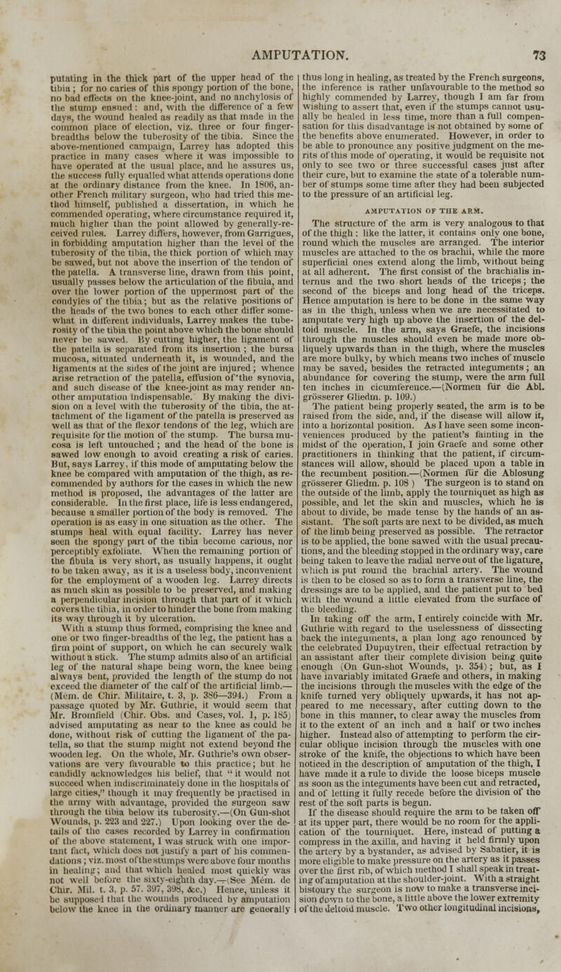 putating in the thick part of the upper head of the tibia ; for no caries of this spongy portion of the bone, no bad effects on the knee-joint, and no anchylosis of the stump ensued : and, with the difference of a few days, the wound healed as readily as that made in the common place of election, viz. three or four finger- breadths below the tuberosity of the tibia. Since the aliove-metitioned campaign, Larrey has adopted this practice in many cases where it was impossible to have operated at tlie usual place, and he assures us, the success fully equalled what attends operations done at the ordinary distance from the knee. In 1806, an- other French military surgeon, who had tried this me- thod himself, published a dissertation, in which he commended operating, where circumstance required it, much higher than the point allowed by generally-re- ceived rules. Larrey differs, however, from Garrigues, in forbidding amputation higher than the level of the tuberosity of the tibia, the thick portion of which may be sawed, but not above the insertion of the tendon of the patella. A transverse line, drawn from this point, usually passes below the articulation of the fibula, and over tile lower portion of the uppermost part of the condyles of the tibia; but as the relative positions of the heads of the two bones to each other differ some- what in different individuals, Larrey makes the tube- rosity of the tibia the point above which the bone should never be sawed. By cutting higher, the ligament of ttie patella is separated from its insertion ; the bursa mucosa, situated underneath it, is wounded, and the ligaments at the sides of the joint are injured; whence arise retraction of the patella, effusion of'the synovia, and such disease of the knee-joint as may render an- other amputation indispensable. By making the divi- sion on a level with the tuberosity of the tibia, the at- tachment of the ligament of the patella is preserved as well as that of the flexor tendons of the leg, which are requisite for the motion of the stump. The bursa mu- cosa is left untouched ; and the head of the bone is sawed low enough to avoid creating a risk of caries. But, says Larrey, if this mode of amputating below the knee be compared with amputation of the thigh, as re- commended by authors for the cases in which the new method is proposed, the advantages of the latter are considerable. In the first place, life is less endangered, because a smaller portion of the body is removed. The operation is as easy in one situation as the other. The stumps heal with equal facility. Larrey has never seen the spongy part of the tibia become carious, nor perceptibly exfoliate. When the remaining portion of the fibula is very short, as usually happens, it ought to be taken away, as it is a useless body, inconvenient for the employment of a wooden leg. Larrey directs as much skin as possible to be preserved, and making a perpendicular incision through that part of it winch covers the tibia, in order to hinder the bone from making its way through it by ulceration. With a stump thus formed, comprising the knee and one or two finger-breadths of the leg, the patient has a linn point of support, on which he can securely walk without a stick. The stump admits also of an artificial leg of the natural shape being worn, the knee being always bent, provided the length of the stump do not exceed the diameter of the calf of the artificial limb.— (Mem. de Chir. Militaire, t. 3, p. 3S6—394.) From a passage quoted by Mr. Guthrie, it would seem that Mr. Bromlield iL'hir. Obs. and Cases, vol. 1, p. 185; advised amputating as near to the knee as could be done, without risk of cutting the ligament of the pa- tella, so that the stump might not extend beyond the wooden leg. On the whole, Mr. Guthrie's own obser- vations are very favourable to this practice; but he candidly acknowledges his belief, that  it would not succeed when indiscriminately done in the hospitals of large cities, though it may frequently be practised in the army with advantage, provided the surgeon saw through the tibia below its tuberosity.—(On Gun-shot Wounds, p. 223 and 227.) Upon looking over the de- tails of the cases recorded by Larrey in confirmation of the above statement, I was struck with one impor- tant fact, which docs not justify a part of his commen- dations ; viz. most of the stumps were above four months in healing; and that which healed most quickly was not well before the sixty-eighth day.-HSee Mem. de Chir. Mil. t- 3- p. 57. 3'.)7, 398, fcc.) Hence, unless it be supposed thai the wounds produced by amputation below the knee in the ordinary maimer are generally thus long in healing, as treated by the French surgeons, the inference is rather unfavourable to the method so highly commended by Larrey, though I am far from wishing to assert that, even if the stumps cannot usu- ally be healed in less time, more than a full compen- sation for this disadvantage is not obtained by some of the benefits above enumerated. However, in order to be able to pronounce any positive judgment on the me- rits of this mode of operating, it would be requisite not only to see two or three successful cases just after their cure, but to examine the state of a tolerable num- ber of stumps some time after they had been subjected to the pressure of an artificial leg. AMPUTATION OF THE ARM. The structure of the arm is very analogous to that of the thigh : like the latter, it contains only one bone, round which the muscles are arranged. The interior muscles are attached to the os brachli, while the more superficial ones extend along the limb, without being at all adherent. The first consist of the brachialis in- ternus and the two short heads of the triceps; the second of the biceps and long head of the triceps. Hence amputation is here to be done in the same way as in the thigh, unless when we are necessitated to amputate very high up above the insertion of the del- toid muscle. In the arm, says Graefe, the incisions through the muscles should even be made more ob- liquely upwards than in the thigh, where the muscles are more bulky, by which means two inches of muscle may be saved, besides the retracted integuments; an abundance for covering the stump, were the arm full ten inches in cicumference.—(Normen fur die Abl. griisserer Gliedm. p. 109.) The patient being properly seated, the arm is to be raised from the side, and, if the disease will allow it, into a horizontal position. As I have seen some incon- veniences produced by the patient's fainting in the midst of the operation, I join Graefe and some other practitioners in thinking that the patient, if circum- stances will allow, should be placed upon a table in the recumbent position.—(Normen fur die Ablosung griisserer Gliedm. p. 108 ) The surgeon is to stand on the outside of the limb, apply the tourniquet as high as possible, and let the skin and muscles, which he is about to divide, be made tense by the hands of an as- sistant. The soft parts are next to be divided, as much of the limb being preserved as possible. The retractor is to be applied, the bone sawed with the usual precau- tions, and the bleeding stopped in the ordinary way, care being taken to leave the radial nerve out of the ligature, which is put round the brachial artery. The wound is then to be closed so as to form a transverse line, the dressings are to be applied, and the patient put to bed with the wound a little elevated from the surface of the bleeding. In taking off the arm, I entirely coincide with Mr. Guthrie with regard to the uselessness of dissecting back the integuments, a plan long ago renounced by the celebrated Dupuytren, their effectual retraction by an assistant after their complete division being quite enough (On Gun-shot Wounds, p. 354); but, as I have invariably imitated Graefe and others, in making the incisions through the muscles with the edge of the knife turned very obliquely upwards, it has not ap- peared to me necessary, after cutting down to the bone in this manner, to clear away the muscles from it to the extent of an inch and a half or two inches higher. Instead also of attempting to perform the cir- cular oblique incision through the muscles with one stroke of the knife, the objections to which have been noticed in the description of amputation of the thigh, I have made it a rule to divide the loose biceps muscle as soon as the integuments have been cut and retracted, and of letting it fully recede before the division of the rest of the soil parts is begun. If the disease should require the arm to be taken off at its upper part, there would be no room for the appli- cation of the tourniquet. Here, instead of putting a compress in the axilla, and having it held firmly upon the artery by a bystander, as advised by Sabatier, it is more eligible to make pressure on the artery as it passes over the first rib, of which method I shall speak in treat- ing of amputation at the shoulder-joint. With a straight bistoury the surgeon is now to make a transverse inci- sion down to the bone, a little above the lower extremity of the deltoid muscle. Two other longitudinal incisions,