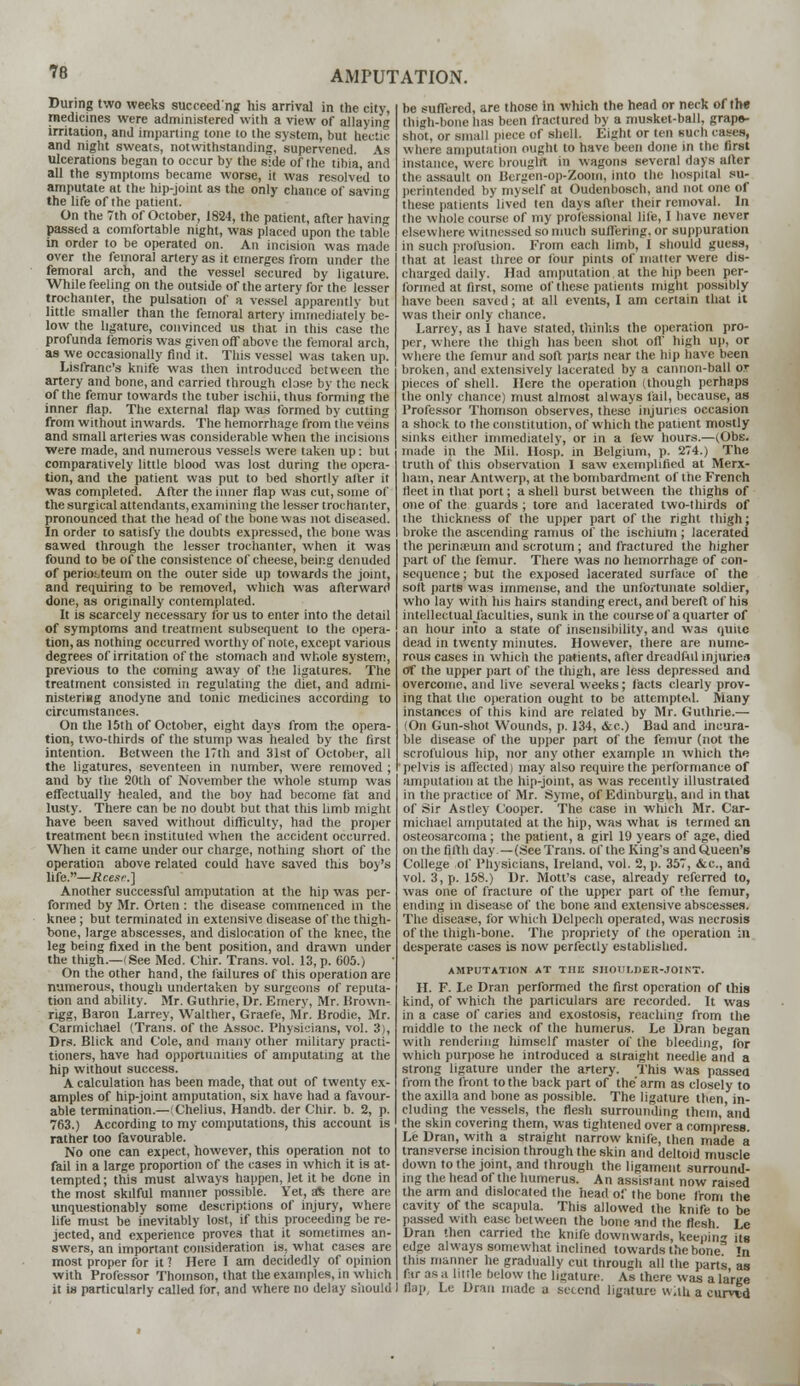 During two weeks succeed ng his arrival in the city, medicines were administered with a view of allaying irritation, and imparting tone to the system, but hectic and night sweats, notwithstanding, supervened. As ulcerations began to occur by the side of the tibia, and all the symptoms became worse, it was resolved to amputate at the hip-joint as the only chance of saving the life of the patient. On the 7th of October, 1824, the patient, after having passed a comfortable night, was placed upon the table in order to be operated on. An incision was made over the femoral artery as it emerges from under the femoral arch, and the vessel secured by ligature. While feeling on the outside of the artery for the lesser trochanter, the pulsation of a vessel apparentlv but little smaller than the femoral artery immediately be- low the ligature, convinced us that in this case the profunda femoris was given off above the femoral arch, as we occasionally find it. This vessel was taken up. Lisfranc's knife was then introduced between the artery and bone, and carried through close by the neck of the femur towards the tuber ischii, thus forming the inner flap. The external flap was formed by cutting from without inwards. The hemorrhage from the veins and small arteries was considerable when the incisions were made, and numerous vessels were taken up: but comparatively little blood was lost during the opera- tion, and the patient was put to bed shortly after it was completed. After the inner flap was cut, some of the surgical attendants, examining the lesser trochanter, pronounced that the head of the bone was not diseased. In order to satisfy the doubts expressed, the bone was sawed through the lesser trochanter, when it was found to be of the consistence of cheese, being denuded of periosteum on the outer side up towards the joint, and requiring to be removed, which was afterward done, as originally contemplated. It is scarcely necessary for us to enter into the detail of symptoms and treatment subsequent to the opera- tion, as nothing occurred worthy of note, except various degrees of irritation of the stomach and whole system, previous to the coming away of the ligatures. The treatment consisted in regulating the diet, and admi- nisteriBg anodyne and tonic medicines according to circumstances. On the 15th of October, eight days from the opera- tion, two-thirds of the stump was healed by the first intention. Between the 17th and 31st of October, all the ligatures, seventeen in number, were removed ; and by the 20th of November the whole stump was effectually healed, and the boy had become fat and lusty. There can be no doubt but that this limb might have been saved without difficulty, had the proper treatment been instituted when the accident occurred. When it came under our charge, nothing short of the operation above related could have saved this boy's life.—Rcesr.] Another successful amputation at the hip was per- formed by Mr. Orten : the disease commenced in the knee; but terminated in extensive disease of the thigh- bone, large abscesses, and dislocation of the knee, the leg being fixed in the bent position, and drawn under the thigh.—(See Med. Chir. Trans, vol. 13, p. 605.) On the other hand, the failures of this operation are numerous, though undertaken by surgeons of reputa- tion and ability. Mr. Guthrie, Dr. Emery, Mr. Brown- rigg, Baron Larrey, Walther, Graefe, Mr. Brodie, Mr. Carmiehael (Trans, of the Assoc. Physicians, vol. 3), Drs. Blick and Cole, and many other military practi- tioners, have had opportunities of amputating at the hip without success. A calculation has been made, that out of twenty ex- amples of hip-joint amputation, six have had a favour- able termination.—(Chelius, Handb. der Chir. b. 2, p. 763.) According to my computations, this account is rather too favourable. No one can expect, however, this operation not to fail in a large proportion of the cases in which it is at- tempted ; this must always happen, let it be done in the most skilful manner possible. Yet, aft there are unquestionably some descriptions of injury, where life must be inevitably lost, if this proceeding be re- jected, and experience proves that it sometimes an- swers, an important consideration is, what cases are most proper for it ? Here I am decidedly of opinion with Professor Thomson, that the examples, in which it is particularly called for, and where no delay should be suffered, are those in which the head or neck of the thigh-bone lias been fractured by a musket-ball, grape- shot, or small piece of shell. Eight or ten such cases, where amputation ought to have been done in the first instance, were brought in wagons several days after the assault on Bergen-op-Zoom, into the hospital su- perintended by myself at Oudenboech, and not one of these patients lived ten days after their removal. In the whole course of my professional life, I have never elsewhere witnessed so much suffering, or suppuration in such profusion. From each limb, I should guess, that at least three or four pints of matter were dis- charged daily. Had amputation at the hip been per- formed at first, some of these patients might possibly have been saved; at all events, I am certain that it was their only chance. Larrey, as I have stated, thinks the operation pro- per, where the thigh has been shot off high up, or where the femur and soft parts near the hip have been broken, and extensively lacerated by a cannon-ball or pieces of shell. Here the operation (though perhaps the only chance) must almost always fail, because, as Professor Thomson observes, these injuries occasion a shock to the constitution, of which the patient mostly sinks either immediately, or in a few hours.—(Obs. made in the Mil. Hosp. in Belgium, p. 274.) The truth of this observation I saw exemplified at Merx- ham, near Antwerp, at the bombardment of the French fleet in that port; a shell burst between the thighs of one of the guards ; tore and lacerated two-thirds of the thickness of the upper part of the right thigh; broke the ascending ramus of the ischium ; lacerated the perinasum and scrotum; and fractured the higher part of the femur. There was no hemorrhage of con- sequence; but the exposed lacerated surface of the soft parts was immense, and the unfortunate soldier, who lay with his hairs standing erect, and bereft of his intellectual/acuities, sunk in the course of a quarter of an hour into a state of insensibility, and was quite dead in twenty minutes. However, there are nume- rous cases in which the patients, after dreadful injuries of the upper part of the thigh, are less depressed and overcome, and live several weeks; facts clearly prov- ing that the operation ought to be attempted. Many instances of this kind are related by Mr. Guthrie.— (On Gun-shot Wounds, p. 134, <tc.) Bad and incura- ble disease of the upper part of the femur (not the scrofulous hip, nor any other example in which the pelvis is affected) may also require the performance of amputation at the hip-jomt, as was recently illustrated in the practice of Mr. Syme, of Edinburgh, and in that of Sir Astley Cooper. The case in which Mr. Car- miehael amputated at the hip, was what is termed an osteosarcoma; the patient, a girl 19 years of age, died on the fifth day—(See Trans, of the King's and Queen's College of Physicians, Ireland, vol. 2, p. 357, &c, and vol. 3, p. 158.) Dr. Mott's case, already referred to, was one of fracture of the upper part of the femur, ending in disease of the bone and extensive abscesses. The disease, for which Delpech operated, was necrosis of the thigh-bone. The propriety of the operation in desperate cases is now perfectly established. AMPUTATION AT THE SHOULDER-JOINT. II. F. Le Dran performed the first operation of this kind, of which the particulars are recorded. It was in a case of caries and exostosis, reaching from the middle to the neck of the humerus. Le Dran began with rendering liimself master of the bleeding, for which purpose he introduced a straight needle and a strong ligature under the artery. This was passed from the front to the back part of the' arm as closely to the axilla and bone as possible. The ligature then, in- cluding the vessels, the flesh surrounding them,'and the skin covering them, was tightened over a compress. Le Dran, with a straight narrow knife, then made a transverse incision through the skin and deltoid muscle down to the joint, and through the ligament surround- ing the head of the humerus. An assistant now raised the arm and dislocated the head of the bone from the cavity of the scapula. This allowed the knife to be passed with ease between the bone and the flesh Le Dran then carried the knife downwards, keepin its edge always somewhat inclined towards the bone' »n this manner he gradually cut through all the parts as fir as a little below the lieature. As there was a large I flap, Le Dran made a second ligature with a cim-id