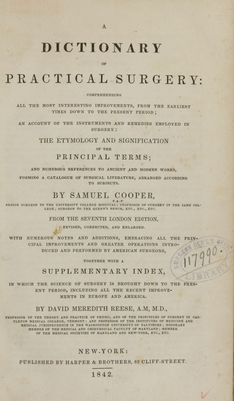 DICTIONARY OF PRACTICAL SURGERY: COMPREHENDING ALL THE MOST INTERESTING IMPROVEMENTS, FROM THE EARLIEST TIMES DOWN TO THE PRESENT PERIOD ; AN ACCOUNT OF THE INSTRUMENTS AND REMEDIES EMPLOYED IN SURGERY: THE ETYMOLOGY AND SIGNIFICATION OF THE PRINCIPAL TERMS; AND NUMEROUS REFERENCES TO ANCIENT AND MODERN WORKS, FORMING A CATALOGUE OF SURGICAL LITERATURE, ARRANGED ACCORDING TO SUBJECTS. BY SAMUEL COOPER, • • <• SENIOR SURGEON TO THE UNIVERSITY COLLEGE HOSPITAL; PROFESSOR OF SURGERY IN THE SAME COL- LEGE ; SURGEON TO THE QUEEN'S BENCH, ETC., ETC., ETC. FROM THE SEVENTH LONDON EDITION, • REVISED, CORRECTED, AND ENLARGED. WITH NUMEROUS NOTES AND ADDITIONS, EMBRACING ALL THE PRIN- CIPAL IMPROVEMENTS AND GREATER OPERATIONS INTRO- DUCED AND PERFORMED BY AMERICAN SURGEONS, TOGETHER WITH A SUPPLEMENTARY INDEX, IN WHICH THE SCIENCE OF SURGERY IS BROUGHT DOWN TO THE PRES- ENT PERIOD, INCLUDING ALL THE RECENT IMPROVE- MENTS IN EUROPE AND AMERICA. BY DAVID MEREDITH REESE, A.M, M.D., PROFESSOR OF THE THEORY AND PRACTICE OF PHYSIC, AND OF THE PRINCIPLES OF SURGERY IN CAS- TLETON MEDICAL COLLEGE, VERMONT ; AND PROFESSOR OF THE INSTITUTES OF MEDICINE AND MEDICAL JURISPRUDENCE IN THE WASHINGTON UNIVERSITY OF BALTIMORE ; HONORARY MEMBER OF THE MEDICAL AND CHIRURGICAI. FACULTY OF MARYLAND; MEMBER OF THE MEDICAL SOCIETIES OF MARYLAND AND NEW-YORK, ETC., ETC. NEW.YORK: PUBLISHED BY HARPER & BROTHERS, 82 CLIFF-STREET. 18 42.