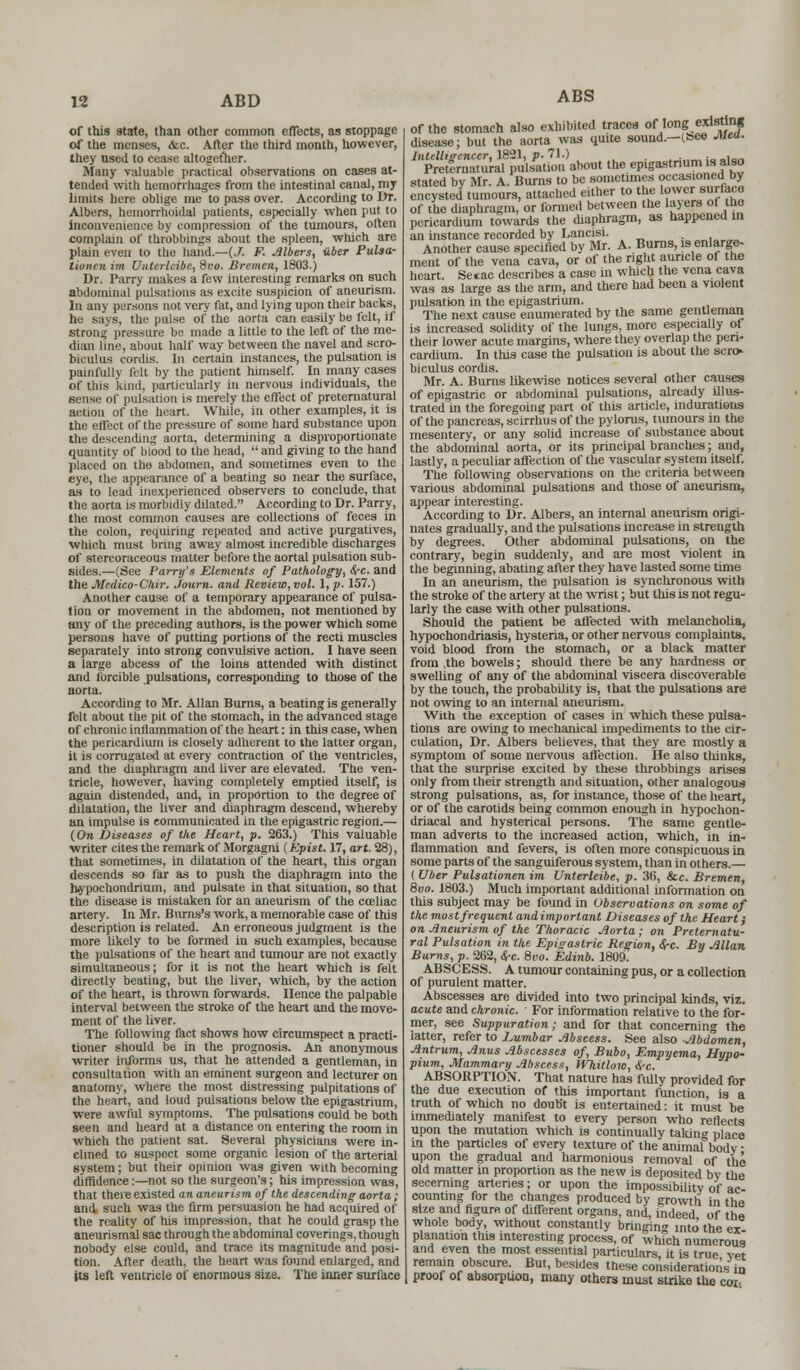 of this state, than other common effects, as stoppage of the menses, &c. After the third month, however, they used to cease altogether. Many valuable practical observations on cases at- tended with hemorrhages from the intestinal canal, my limits here oblige me to pass over. According to Dt. Albers, hemorrhoidal patients, especially when put to inconvenience by compression of the tumours, often complain of throbbings about the spleen, which are plain even to the hand.—(./. F. fibers, iiber Pulaa- tionen im Uuterlcibe, 8vo. Bremen, 1803.) Dr. Parry makes a few interesting remarks on such abdominal pulsations as excite suspicion of aneurism. In any persons not very fat, and lying upon their backs, he says, the pulse of the aorta can easUy be felt, if strong pressure be made a little to the left of the me- dian line, about half way between the navel and scro- biculus cordis. In certain instances, the pulsation is painfully felt by the patient himself. In many eases of this kind, particularly in nervous individuals, the sense of pulsation is merely the effect of preternatural action of the heart. While, in other examples, it is the effect of the pressure of some hard substance upon the descending aorta, determining a disproportionate quantity of blood to the head,  and giving to the hand placed on the abdomen, and sometimes even to the eye, the appearance of a beating so near the surface, as to lead inexperienced observers to conclude, that the aorta is morbidly dilated. According to Dr. Parry, the most common causes are collections of feces in the colon, requiring repeated and active purgatives, which must bring away almost incredible discharges of stercoraceous matter before the aortal pulsation sub- sides.—(See Parry's Elements of Pathology, <$-e. and the Medico-Chir. Journ. and Review, vol. 1, p- 157.) Another cause of a temporary appearance of pulsa- tion or movement in the abdomen, not mentioned by any of the preceding authors, is the power which some persons have of putting portions of the recti muscles separately into strong convulsive action. I have seen a large abcess of the loins attended with distinct and forcible pulsations, corresponding to those of the aorta. According to Mr. Allan Burns, a beating is generally felt about the pit of the stomach, in the advanced stage of chronic inflammation of the heart: in this case, when the pericardium is closely adherent to the latter organ, it is corrugated at every contraction of the ventricles, and the diaphragm and liver are elevated. The ven- tricle, however, having completely emptied itself, is again distended, and, in proportion to the degree of dilatation, the liver and diaphragm descend, whereby an impulse is communicated in the epigastric region.— (On Diseases of the Heart, p. 263.) This valuable writer cites the remark of Morgagni [Epist. 17, art. 28), that sometimes, in dUatation of the heart, this organ descends so far as to push the diaphragm into the hypochondrium, and pulsate in that situation, so that the disease is mistaken for an aneurism of the cceliac artery. In Mr. Burns's work, a memorable case of this description is related. An erroneous judgment is the more likely to be formed in such examples, because the pulsations of the heart and tumour are not exactly simultaneous; for it is not the heart which is felt directly beating, but the liver, which, by the action of the heart, is thrown forwards. Hence the palpable interval between the stroke of the heart and the move- ment of the liver. The following fact shows how circumspect a practi- tioner should be in the prognosis. An anonymous writer informs us, that he attended a gentleman, in consultation with an eminent surgeon and lecturer on anatomy, where the most distressing palpitations of the heart, and loud pulsations below the epigastrium, were awful symptoms. The pidsations could be both seen and heard at a distance on entering the room in which the patient sat. Several physicians were in- clined to suspect some organic lesion of the arterial system; but their opinion was given with becoming diffidence:—not so the surgeon's; his impression was, that there existed an aneurism of the descending aorta; and such was the firm persuasion he had acquired of the reality of his impression, that he could grasp the aneurismal sac through the abdominal coverings, though nobody else could, and trace its magnitude and posi- tion. After death, the heart was found enlarged, and its left ventricle of enormous size. The inner surface ABS of the stomach also exhibited traces of long f*1^1* disease; but the aorta was quite sound.—(See Jtiea. lntdl<gencer,\&2\,p.Tl-) . ,^„miaBi«„ Preternatural pulsation about the epigastrium is also stated by Mr. A. Burns to be sometimes occaaionedby encysted tumours, attached either to the lower surface of the diaphragm, or formed between the layers of tho pericardium towards the diaphragm, as happened in an instance recorded by Lancisi. „„,„,„„ Another cause specified by Mr. A. Bums, is enlarge- ment of the vena cava, or of the right auricle of the heart Setae describes a case in which the vena cava was as large as the arm, and there had been a violent pulsation in the epigastrium. The next cause enumerated by the same gentleman is increased solidity of the lungs, more especially of their lower acute margins, where they overlap the peri- cardium. In this case the pulsation is about the sere- biculus cordis. Mr. A. Burns likewise notices several other causes of epigastric or abdominal pulsations, already illus- trated in the foregoing part of this article, indurations of the pancreas, scirrhus of the pylorus, tumours in the mesentery, or any solid increase of substance about the abdominal aorta, or its principal branches; and, lastly, a peculiar affection of the vascular system itself. The following observations on the criteria between various abdominal pulsations and those of aneurism, appear interesting. According to Dr. Albers, an internal aneurism origi- nates gradually, and the pulsations increase in strength by degrees. Other abdominal pulsations, on the contrary, begin suddenly, and are most violent in the beginning, abating after they have lasted some time In an aneurism, the pulsation is synchronous with the stroke of the artery at the wrist; but this is not regu- larly the case with other pulsations. Should the patient be affected with melancholia, hypochondriasis, hysteria, or other nervous complaints, void blood from the stomach, or a black matter from ,the bowels; should there be any hardness or swelling of any of the abdominal viscera discoverable by the touch, the probability is, that the pulsations are not owing to an internal aneurism. ■With the exception of cases in which these pulsa- tions are owing to mechanical impediments to the cir- culation, Dr. Albers believes, that they are mostly a symptom of some nervous affection. He also thinks, that the surprise excited by these throbbings arises only from their strength and situation, other analogous strong pulsations, as, for instance, those of the heart, or of the carotids being common enough in hypochon- driacal and hysterical persons. The same gentle- man adverts to the increased action, which, in in- flammation and fevers, is often more conspicuous in some parts of the sanguiferous system, than in others.— ( Vber Pulsationen im Unterleibe, p. 36, &c. Bremen, 8vo. 1803.) Much important additional information on this subject may be found in Observations on some of the most frequent and important Diseases of the Heart; on Aneurism of the Thoracic Aorta ; on Preternatu- ral Pulsation in the Epigastric Region, Src. By Allan Bums, p. 262, <$-c. 8i>o. Edinb. 1809. ABSCESS. A tumour containing pus, or a collection of purulent matter. Abscesses are divided into two principal kinds, viz. acute and chronic. For information relative to the for- mer, see Suppuration; and for that concerning the latter, refer to Lumbar Abscess. See also Abdomen, Antrum, Anus Abscesses of, Bubo, Empyema, Hypo- pium, Mammary Abscess, Whitlow, <$-c. ABSORPTION. That nature has fully provided for the due execution of this important function, is a truth of which no doub't is entertained: it must be immediately manifest to every person who reflects upon the mutation which is continually taking place in the particles of every texture of the animal body • upon the gradual and harmonious removal of the old matter in proportion as the new is deposited bv the secerning arteries; or upon the impossibility of ac- counting for the changes produced by growth in the size and figure of different organs, and, indeed of the whole body, without constantly bringing into the ex- planation this interesting process, of which numerous and even the most essential particulars it is true vet remain obscure. But, besides these considerations in proof of absorption, many others must strike the cot,