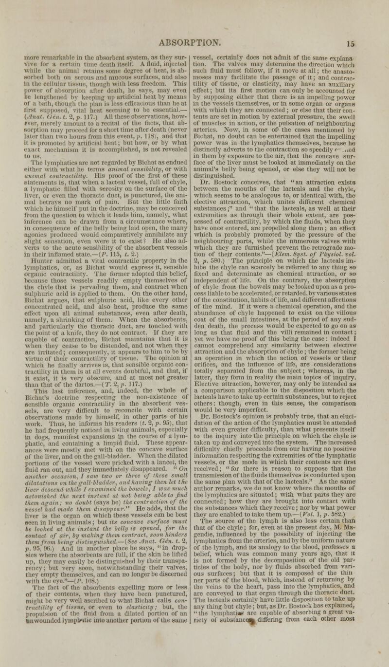 more remarkable in the absorbent system, as they sur- vive (or a eei ah itself. A fluid, injected while the animal retaina some degree of heat, is ab- ii serous and mucous surfaces, and also in the cellular tissue, thougb with less freedom. This E death, he says, may even tgthened bj keeping up artificial heat by means of a bath, though the plan i ions than he at lirst supposed, Vital heat seeming to be essential.— Oin.t.%p. 117.) All tlicse observations, how- ever, merely amount to a recital of the facts, that ab- Borptio -hort time after death (never later tl at, p. llSi, and that it is promoted by artificial heal; but bow, or by what mechanism it is accomplished, is not revealed to us. re not regarded by Bichat as endued '.villi What be terms animal sensibility, or with annual contractility. His proof of the first of these statements is, that when a lacteal vessel, full of chyle, nphatic filled with Serosity on the surface of the liver, or even the thoracic duct, is punctured, the ani- in;d betrays no mark of pain. But the little faith \\ null he Himself put in the doctrine, may be conceived from the question to which it leads him, namely, what inference can be drawn from a circumstance where, in consequence of the belly being laid open, the many agonies produced would comparatively annihilate any slight sensation, even were it to exist? He also ad- verts to the acute sensibility of the absorbent vessels in their inflamed state.—(P. 115, t. 2.) Hunter admitted a vital contractile property in the lymphatics, or, as Bichat would express it, sensible Organic contractility. The Conner adopted this belief, because those vessels readily empty themselves of the chyle that is pervading them, and contract when sulphuric acid Is applied to them. On the other hand, Bichat argues, that sulphuric acid, like every other concentrated acid, and also heat, produce the same effect upon all animal substances, even after death, namely, a shrinking of them; When the absorbents, and particularly the thoracic duct, are touched with the point of a knife, they do not contract. If they are capable of contraction, Bichat maintains that it is when they cease to be distended, and not when they are irritated; consequently, it appears to him to be by- virtue of their contractility of tissue. The opinion at which in- finally arrives is, that sensible organic con- lity in them is at all events doubtful, and that, if it. exist, it is very obscure, and at most not greater :i of the dartos.—(T. 2,p. 117.) This I and, indeed, the whole of Bichafs doctrine respecting the non-existence of sensible organic contractility in the absorbent ves- sels, are very difficult to reconcile with certain observations made by himself, in other parts of his work. Thus, he informs his readers (t. 2, p. 95), that he had frequently noticed in living animals, especially in dogs, manifest expansions in the course of a lym- phatic, and containing a limpid fluid. These appear- ances were mostly met with on the concave surface liver, and on the gall-bladder. When the dilated portions of the vessel were pricked with a lancet, the fluid ran out, and they immediately disappeared.  On another occasion, I saw two or three of these small dilatations on lAegall-bladdi r, and having then let the I, oar I examined the botcels, I ions much astonished I nt at not being able to find them again ; va doubt (says he) the contraction of the nade them disappear. He adds, that the liver is the organ on which these vessels can be best seen in living animals; but its concave surface must iked at the instant the belly is opened, for the contact of air, by mailing them contract, soon hinders them from being distinguished.—(See Jinat. Gin. t. 2, j>. 95, 96.) And in another place he says,  in drop- sies v, m bents are full, if the skin be lifted up, they may easily be distinguished by their transpa- rency ; but very soon, notwithstanding their valves, they empty themselves, and can no longer be discerned wi!h the eye.—(P. 108.) The fact of the absorbents expelling more or less of their contents, when lb \ have been punctured, be verj well ascribed io what Bichat calls con- tractility of tissue, or even to elasticity; but, the propulsion of the fluid from a dilated portion of an Bnwounded lymplwtic into another portion of the same vessel, certainly docs not admit of the same explana tion. The valves may determine the direction which such Uuid must follow, if it move at all; the anasto- moses may facilitate the passage of it; and contrac- tility of tissue, or elasticity, may have an auxiliary effect; but it3 first motion can only be accounted for by supposing either that there is an impelling power in the vessels themselves, or in some organ or organs with which they are connected ; or else that their con- tents are set in motion by external pressure, the swell of muscles in action, or the pulsation of neighbouring arteries. Now, in some of' the cases mentioned by Bichat, no doubt can be entertained that the impelling power was in the ljinphatics themselves, because he distinctly adverts to the contraction so speedily p- ned in them by exposure to the air, that the concave sur- face of the liver must be looked at immediately on the animal's belly being opened, or else they will not be distinguished. Dr. Bostock conceives, that an attraction exists between the mouths of the lacteals and the chyle, which seems to be analogous to, or identical with, the elective attraction, which unites different chemical substances; and that the lacteals, as well at their extremities as through their whole extent, are pos- sessed of contractility, by which the fluids, when they have once entered, are propelled along them ; an effect which is probably promoted by the pressure of the neighbouring parts, while the nnmerous valves with which they are furnished prevent the retrograde mo- tion of their contents.—(Elem. Syst. of Physiol, vol. 2, p. 580.) The principle on which the lacteals im- bibe the chyle can scarcely be referred to any thing so fixed and determinate as chemical attraction, or so independent of life. On the contrary, the absorption of chyle from the bowels may be looked upon as a pro- cess liable to be accelerated, or retarded, by various stat es of the constitution, habits of life, and different affections of the mind. If it were a chemical operation, and the abundance of chyle happened to exist on the villous coat of the small intestines, at the period of any sud- den death, the process would be expected to go on as long as that fluid and the villi remained in contact; yet we have no proof of this being the case: indeed I cannot comprehend any similarity between elective attraction and the absorption of chyle; the former being an operation in which the action of vessels or their orifices, and the influence of life, are considerations totally separated from the subject; whereas, in the latter, they form in reality the main topics of inquiry. Elective attraction, however, may only be intended as a comparison applicable to the disposition which the lacteals have to take up certain substances, but to reject others: though, even in this sense, the comparison would be very imperfect. Dr. Bostock's opinion is probably true, that an eluci- dation of the action of the lymphatics must be attended with even greater difficulty, than what presents itself to the inquiry into the principle on which the chyle is taken up and conveyed into the system. The increased difficulty chiefly proceeds from our having no positive information respecting the extremities of the lymphatic vessels, or the mode in which their contents are first received;  for there is reason to suppose that the transmission of the fluids themselves is conducted upon the same plan with that of the lacteals. As the same author remarks, we do not know where the mouths of the lymphatics are situated; with what parts they are connected; how they are brought into contact with the substances which they receive; nor by what power they are enabled to take them up.— {Vol. 1, p. 582.) The source of the lymph is also less certain than that of the chyle; for, even at the present day, M. Ma- gendie, influenced by the possibility of injecting the lymphatics from the arteries, and by the uniform nature of the lymph, and its analogy to the blood, professes a belief, which was common many years ago, that it is not formed by the decomposition of the old par- ticles of the body, nor by fluids absorbed from vari- ous surfaces; but that it is composed of the thin ner parts of the blood, which, instead of returning by the veins to the heart, pass into the lymphatics, and are conveyed to that organ through the thoracic duct. The lactea'ls certainly have little disposition to take up anv thing but chyle ; but, as Dr. Bostock has explained, the lymphati.ee are capable of absorbing a great va- riety of BUbstancofc diflVrmg from each other most