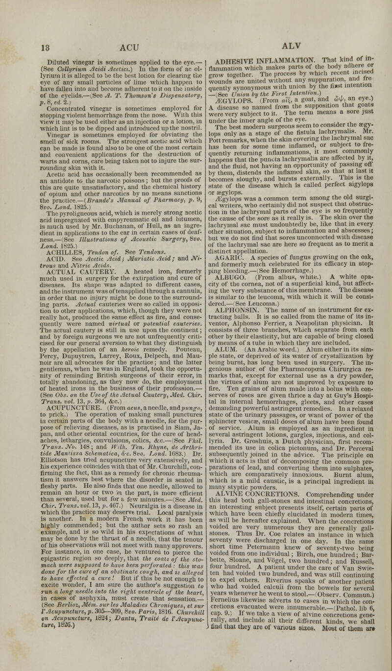 Diluted vinegar is sometimes applied to the eye.— (See Collyrium Acidi Acetici.) In the form of ac ol- lyrium it is alleged to be the best lotion for clearing the eye of any small particles of lime which happen to have fallen into and become adherent to it on the inside of the eyelids.—(.See A. T. Thomson's Dispensatory, p. 8, ed. 2.) Concentrated vinegar is sometimes employed for stopping violent hemorrhage from the nose. With this view it may be used either as an injection or a lotion, in which Lint is to be dipped and introduced up the nostril. Vinegar is sometimes employed for obviating the smell of sick rooms. The strongest acetic acid which can be made is found also to be one of the most certain and convenient applications for the destruction of warts and corns, care being taken not to injure the sur- rounding skin with it. Acetic acid has occasionally been recommended as an antidote to the narcotic poisons; but the proofs of this are quite unsatisfactory, and the chemical history of opium and other narcotics by no means sanctions the practice.—(Brande's Manual of Pharmacy, p. 9, 8oo. Lond. 1825.) The pyroligneous acid, which is merely strong acetic acid impregnated with empyreumatic oil and bitumen, is much used by Mr. Buchanan, of Hull, as an ingre- dient in applications to the ear in certain cases of deaf- ness.—(See Illustrations of Acoustic Surgery, 8vo. Lond. 1825.) ACHILLES, Tendon of. See Tendons. ACID. See Acetic Acid; Muriatic Acid; and JV7- trous and Nitric Acids. ACTUAL CAUTERY. A heated iron, formerly much used in surgery for the extirpation and cure of diseases. Its shape was adapted to different cases, and the instrument was of tenapplied through a cannula, in order that no injury might be done to the surround- ing parts. Actual cauteries were so called in opposi- tion to other applications, which, though they were not really hot, produced the same effect as fire, and conse- quently were named virtual or potential cauteries. The actual cautery is still in use upon the continent; and by foreign surgeons we are not unfrequently criti- cised for our general aversion to what they distinguish by the appellation of an heroic remedy. Pouteau, Percy, Dupuytren, Larrey, Roux, Delpech, and Mau- noir are all advocates for the practice; and the latter gentleman, when he was in England, took the opportu- nity of reminding British surgeons of their error, in totally abandoning, as they now do, the employment of heated irons in the business of their profession.— (See Obs. on the Use of the Actual Cautery, Med. Chir. Trans, vol. 13, p. 364, .fee.) ACUPUNCTURE. (Fromucus,aneedle,andpjm,£ro, to prick.) The operation of making small punctures in certain parts of the body with a needle, for the pur- pose of relieving diseases, as is practised in Siam, Ja- pan, and other oriental countries, for the cure of head- aches, lethargies, convulsions, colics, &c.—(See Phil. Trans. No. 148; and Willi. Ten. Rhyne, de Arthri- tide Mantissa Schematica, Src. 8vo. Lond. 1683.) Dr. Elliotson has tried acupuncture very extensively, and his experience coincides with that of Mr. Churchill, con- firming the fact, that as a remedy for chronic rheuma- tism it answers best vmere the disorder is seated in fleshy parts. He also finds that one needle, allowed to remain an hour or two in the part, is more efficient than several, used but for a few minutes.—(See Med. Chir. Trans, vol. 13,7;. 467.) Neuralgia is a disease in which the practice may deserve trial. Local paralysis is another. In a modern French work it has been highly commended; but the author sets so rash an example, and is so wild in his expectations of what may be done by the thrust of a needle, that the tenour of his observations will not meet with many approvers. For instance, in one case, he venturea to pierce the epigastric region so deeply, that the coati of the sto- mach were supposed to have been perforated : this was done for the cure of an obstinate cough, and is alleged to have effected a cure! But if this be not enough to excite wonder, I am sure the author's suggestion to run a long needle into the right ventricle of the heart, in cases of asphyxia, must create that sensation. (See Berlioz, Mim. sur les Maladies Chroniques, et sur VAcupuncture, p. 305—309, 8vo. Paris, 1816. Churchill on Acupuncture, 1824; Duntu, TraiU de VAcupunc- ture, 1826.) ALV 1 ADHESIVE INFLAMMATION. That kind of in- flammation which makes parts of the body adhere or grow together. The process by which recent incised wounds are united without any suppuration, and ire quently synonymous with union by the fi»st intention —(See Union by the First Intention.) ^EGYLOPS. (From ai\, a goat, and wy, an eye.) A disease so named from the supposition that goats were very subject to it. The term means a sore just under the inner angle of the eye. The best modern surgeons seem to consider the aegy- lops only as a stage of the fistula lachrymalis. Mr. Pott remarks, when the skin covering the lachrymal sac has been for some time inflamed, or subject to fre- quently returning inflammations, it most commonly happens that the puncta lachrymalia are affected by it, and the fluid, not having an opportunity of passing off by them, distends the inflamed skin, so that at last it becomes sloughy, and bursts externally. This is the state of the disease which Is called perfect aigylops oraegylops. ^Egylops was a common term among the old surgi- cal writers, who certainly did not suspect that obstruc- tion in the lachrymal parts of the eye is so frequently the cause of the sore as it really is. The skin over the lachrymal sac must undoubtedly be, like that in every other situation, subject to inflammation and abscesses; but we do not find that sores unconnected with disease of the lachrymal sac are here so frequent as to merit a distinct appellation. AGARIC. A species of fungus growing on the oak, and formerly much celebrated for its efficacy in stop- ping bleeding.—(See Hemorrhage.) ALBUGO. (From albus, whitfe.) A white opa- city of the cornea, not of a superficial kind, but affect- ing the very substance of this membrane. The disease is similar to the leucoma, with which it will be consi- dered.—(See Leucoma.) ALPHONSIN. The name of an instrument for ex- tracting balls. It is so called from the name of its in- ventor, Alphonso Ferrier, a Neapolitan physician. It consists of three branches, which separate from each other by their elasticity, but are capable of being closed by means of a tube in which they are included. ALUM. (An Arabic word.) Alum either in its sim- ple state, or deprived of its water of crystallization by being burnt, has long been used in surgery. The in- genious author of the Pharmacopoeia Chirurgica re- marks that, except for external use as a dry powder, the virtues of alum are not improved by exposure to fire. Ten grains of alum made into a bolus with con- serves of roses are given thrice a day at Guy's Hospi- tal in internal hemorrhages, gleets, and other cases demanding powerful astringent remedies. In a relaxed state of the urinary passages, or want of power of the sphincter vesicae, small doses of alum have been found of service. Alum is employed as an ingredient in several astringent lotions, gargles, injections, and col- lyria. Dr. Groshuis, a Dutch physician, first recom- mended its use in colica pictonum, and Dr. Perceval subsequently joined in the advice. The principle on which it acts is that of decomposing the common pre- parations of lead, and converting them into sulphates, which are comparatively innoxious. Burnt alum, which is a mild caustic, is a principal ingredient in many styptic powders. ALVINE CONCRETIONS. Comprehending under this head both gall-stones and intestinal concretions, an interesting subject presents itself, certain parts of which have been chiefly elucidated in modern times, as will be hereafter explained. When the concretions voided are very numerous they are generally gall- stones. Thus Dr. Coe relates an instance in which seventy were discharged in one day. In the same short time Petermann knew of seventy-two being voided from one individual; Birch, one hundred; Bar- bette, Sloane, and Vogel, two hundred; and Russell, four hundred. A patient under the care of Van Swie- ten had voided two hundred, and was still continuing to expel others. Riverius speaks of another patient who had voided calculi from the bowels ibr several years whenever he went to stool.—(Observ. Commun.) Femelius likewise adverts to oases in which the con- cretions evacuated were innumerable.—f Pathol, lib 6, cap. 9.) If we take a view of alvine concretions gene- rally, and include all their different kinds, we shall 3 find that they are of various sizes. Most of them ai»