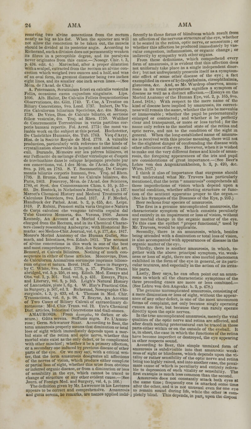 removing two alvine concretions from the rectum nearly as big as his list. When the spincter ani will not allow the concretion to be taken out, the muscle should be divided at its posterior angle. According to Richerand, such a division does not permanently weaken its fibres in a perceptible degree, and its paralysis never originates from this cause.—(Nosogr. Chir. t. 3, p. 434. edit. 4.) Mareschal, after a proper dilatation with a scalpel, extracted from the rectum an alvine con- cretion which weighed two ounces and a half, and was of an oval form, its greatest diameter being two inches eight lines, and its smaller one inch seven lines.—(See Mi'in. de l'Acad. de Chir.) A. Petermann, Scrutinium Icteri ex calculis vesicula? Fellis, occasione casus cujusdam singularis. Lips. 1696. Alb. Haller, De Calculis Felleis frequentioribus Observationes, 4to. Gott. 1749. T. Coe, A Treatise on Biliary Concretions, 8vo. Lond. 1757. Imbert, De Va- rus Calculorum biliarium Speciebus, &c. 4to. Monsp. 1758. De Vries, Diss, de Calculo biliario, et sectione fellcae vesiculae, 4to. Traj. ad Rhen. 1759. Walther de Concrementis Terrestribus in variis partibus cor- poris humani repertis. Fol. Acrol. 1775: the most va- luable work on the subject at this period. Hochstetter, De Cholelithis Humanis, 4to. Tub. 1763. Vicq d'Azyr, Hist, de la Socitte Royale de Med. 1779. A valuable production, particularly with reference to the kinds of crystallization observable in hepatic and intestinal cal- culi. Durande, Memoire sur les pierres biliaires, et sur l'eflicacite du melange d'other vitriolique et d'esprit de tcrebinthine dans le colique hepatique produite par ces concretions, vol. 1 des Mem. de l'Acad. de Dijon, 8vo. p. 199, an 1763. S. T. Soemmering, De Concre- mentis biliariis corporis humani, 8vo. Traj. ad Rhen. 1795. B. Brunie, Essai sur les Calculs biliaires, 4to. Paris, 1803. Fourcroy, Mem. de l'Acad. des Sciences, 1789, et Syst. des Connoissances Chim. t. 10, p. 53— CO. Dr. Bostock, in Nicholson's Journal, vol. 4, p. 137. Marcet's Chemical History and Medical Treatment of Calculous Disorders, 8vo. Lond. 1317. J. F. Meckel, Handbuck der Pathol. Anat. b. 2, p. 455, <fec. Leipz. 1818. P. Rubini, Pensieri sulla varia Origine e Natura de Corpi calcolosi die vengono talvolta espulsi dal Tubo Gastrico Memoria, 4to. Verona, 1808. James Kennedy, An Account of a Morbid Concretion dis- charged from the Rectum, and in its Chemical Charac- ters closely resembling Ambergris; with Historical Re- marks: see Medico-Chir. Journal, vol. 4, p. 177,&c. 1817. Monro's Morbid Anatomy of the Human Gullet, Sto- mach, and Intestines, 8vo. Edinb. 1811. The account of alvine concretions in this work is one of the best and most comprehensive. Diet, des Sciences Med. art. Bezoard, et Calculs Biliaires. Nothing of much con- sequence in either of these articles. Moscovius, Diss, de Calculorum Animalium eorumque imprimis bilioso- rum origine et natura. Berol. 1812. Cases in Surgery, by C. White, 8vo. Lond. 1770, p. 17. Philos. Trans, abridged, vol. 5, p. 256, et seq. Edinb. Med. Essays and Obs.vol. 1, p. 301. Ibid. vol. 5, p. 431. Essays, Phys. and Literary, vol. 2, p. 345. Leigh's Natural History of Lancashire, plate 1, fig. 4. W. Hay's Practical Obs. in Surgery, p. 507, ed. 2. Richerand, Nosographie Chi- rurgicale. t. 3, p. 433, ed. 4. Thomas in Med. Chir. Transactions, vol. 6, p. 98. T. Brayne, An Account of Two Cases of Biliary Calculi of extraordinary di- mensions : Med. Chir. Trans, vol. 12. Ure's Chemical Diet, articles, Intestinal Concretions and Gall-stones. AMAUROSIS. (From a/iavpdu), to darken or ob- scure.) Giitta serena. Suftusio nigra. Fr. L'Amau- rose; Germ. Schwarzer Staar. According to Beei the term amaurosis properly means that diminution or total loss of sight which immediately depends upon a mor- bid state of the retina and optic nerve, whether tliis morbid state exist as the only defect, or be complicated with other mischief; whether it be a primary affection, or a secondary one induced by previous disease of other parts of the eye. Or we may say, with a critical wri- ter, that the term amaurosis designates all affections of the nerves of vision, which produce either complete or partial loss of sight, whether this arise from obvious or inferred organic disease, or from a diminution or loss of sensibility in the eye, which cannot be traced to change of structure or any other evident cause.—(See Journ. of Foreign Med. and Surgery, vol. 4, p. 166.) The definition given by Mr. Lawrence in his Lectures appears to be correct and comprehensive. Amaurosis and gutta serena, lie remarks, arc names applied indif- ferently to those forms of blindness which result from an affection of the nervous structure of the eye, whether it be seated in the retina, optic nerve, or sensonum; or whether this affection be produced immediately by vas- cular congestion, inflammation, or organic change; or indirectly by sympathy with other organs. From these definitions, which comprehend every form of amaurosis, it is evident that this affection does not uniformly take place as a single independent disor- der; but not unfrequently presents itself as a symptom- atic effect of some other disease of the eye; a fact exemplified in cases of hydrophthalmia, anophthalmia, glaucoma, &c. And, as Mr. Wardrop observes, amau- rosis in its usual acceptation signifies a symptom of disease as well as a distinct affection.—(Essays on the Morbid Anatomy of the Human Eye, vol. 2, p. 165,8vo. Lond. 1818.) With respect to the mere name of the kind of disease here implied by amaurosis, its correct- ness will remain the same, whether the iris be moveable or immoveable; whether the pupil be preternaturally enlarged or contracted; and whether it be perfectly clear and transparent, or more or less turbid ; for the name only refers to the morbid state of the retina and optic nerve, and not to the condition of the sight in general. When the long-established name of amauro- sis is received with this precise meaning, there will not be the slightest danger of confounding the disease with other affections of the eye. However, when it is wished to make out the very different forms and kinds of amau- rosis, the foregoing appearances of the iris and pupil are considerations of great importance.—(See Beer's Lehre von den Augenkrankheiten, b. 2, p. 420, &c. Wien. 1817.) I think it also of importance that surgeons should well understand what Mr. Travers has particularly mentioned, that the term  amaurosis comprehends all those imperfections of vision which depend upon a morbid condition, whether affecting structure or func- tion of the sentient apparatus proper to the organ.— (See his Synopsis of the Diseases of the Eye, p. 293.) Beer reckons four species of amaurosis. The first is a genuine uncomplicated amaurosis, the characteristic symptom of which consists peculiarly and entirely in an impairment or loss of vision, without any morbid change in the organic matter of the eye. To this case the epithet proper functional, used by Mr. Travers, would be applicable. Secondly, there is an amaurosis, which, besides being attended with a diminution or total loss of vision, is also accompanied with appearances of disease in the organic matter of the eye. Thirdly, there is another amaurosis, in which, to- gether with the above principal symptom, viz. weak- ness or loss of sight, there are also morbid phenomena exhibited in the form of the eye in general, or its parti- cular textures, and especially in the action of its irrita- ble parts. Lastly, Beer says, he can often point out an amau- rosis in which all the characteristic symptoms of the three preceding cases are more or less combined.— (See Lehre von den Augenkr. b. 2, p. 478.) The genuine uncomplicated amaurosis, consisting of a mere diminution or loss of sight, without the appear- ance of any other defect, is one of the most uncommon forms of complaint, not only because singly operating causes are few, but because they can rarely operate directly upon the optic nerves. In the true uncomplicated amaurosis, merely the vital qualities of the optic nerve and retina are affected, and after death notliing preternatural can be traced in those parts either within or on the outside of the eveball. It is, in short, the case in which the functions of the retina have become imperfect or destroyed, the eye appearing in other respects sound. According to Beer, this simple unmixed form of amaurosis is subdivisible into that amaurotic weak- ness of sight or blindness, which depends upon the vi- tality or rattier sensibility of the optic nerve and retina being too highly raised, and into another case the proxi- mate cause of which is peculiarly and entirely refera- ble to depression of such vitality or sensibility The first example is much less common than the second Amaurosis does not constantly attack both eves' at i'jw.r re; rr,e<rntlyone is ^^T^r^i after the other, and it is not unusual even for one eve to remain sound during life, while the other is com- pletely bhnd. This depends, in part, upon the dispoTi