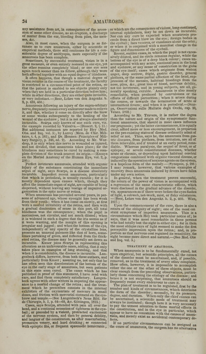 any assistance from art, in consequence of the acces- sion of some other disease, as an eruption, a discharge of matter from the ear, bleeding from piles, the men- ses, &c. Also, in most cases, when the surgeon is so for- tunate as to cure amaurosis, either by scientific or empirical methods, there still continues for life a con- siderable degree of amblyopia, more especially if the amaurosis has been complete. Sometimes, by successful treatment, vision is in a great measure, or even entirely restored in one eye, yet the other remains completely blind; or one eye sees again much sooner than its fellow, although they were both affected together with an equal degree of blindness. It often happens, that though a material degree of vision returns in the course of the treatment, the faculty is restricted to a circumscribed point of the retina, so that the patient is enabled to see objects plainly only when they are held in a particular direction before him; while in other directions, they are either quite invisible, or very indistinct.—(Beer, Lehre von den Augenkr. b. 2, p. 459, 460.) Amaurosis following an injury of the supra-orbitary nerve, frequently resists every endeavour made to relieve it, and this, whether it come on directly after the blow or some weeks subsequently to the healing of the wound of the eyebrow ; but it is not always absolutely incurable. Scarpa only knows of one such cure, viz. the example recorded by Valsalva.—(Dissert. 2, § 11.) But additional instances are reported by Hey (Med. Obs. and Inq. vol. 5), by Larrey (Mem. de Chir. Mili- taire, t. 4, p. 181), and Dr. Hennen (Principles of Mili- tary Surgery, p. 346, ed. 2). According to Mr. War- drop, it is only when this nerve is wounded or injured, and not divided, that amaurosis takes place; for the blindness may sometimes be cured by making a com- plete division of the trunk nearest its origin.—(Essays on the Morbid Anatomy of the Human Eye, vol. 2, p. 130.) Perfect inveterate amaurosis, attended with organic injury of the substance constituting the immediate organ of sight, says Scarpa, is a disease absolutely incurable. Imperfect recent amaurosis, particularly that which is periodical, is usually curable; for it is mostly dependent upon causes which, though they affect the immediate organ of sight, are capable of being dispersed, without leaving any vestige of impaired or- ganization in the optic nerve or retina. When amaurosis has prevailed several years, in per- sons of advanced age, whose eyesight has been weak from their youth; when it has come on slowly, at first with a morbid irritability of the retina, and then with a gradual diminution of sense in this part, till total blindness was the consequence; when the pupil is motionless, not circular, and not much dilated; when it is widened in such a degree that the iris seems as if it were wanting, and the margin of this opening is irregular and jagged; and when the bottom of the eye, independently of'any opacity of the crystalline lens, presents an unusual paleness like that of horn, some- times partaking of green, and reflected from the thick- ened retina, the disease may be generally set down as incurable. Kieser joins Scarpa in representing this alteration as an unfavourable omen, adding, that it only takes place in examples of long standing, and that when it is considerable, the disease is incurable. Lan- genbeck differs, however, from both these authors, and particularly from Kieser; assuring us, not only that he has often seen this discoloration of the bottom of the eye in the early stage of amaurosis, but seen patients in this state soon cured. The cases which he has published in proof of this statement, I have read with care, and find them completely satisfactory. Langen- beck agrees with other writers in imputing the appear- ance to a morbid change of the retina; and the treat- ment which he prescribes consists in the internal exhibition of the oxymuriate of mercury in small doses, and friction with mercurial ointment on the eye- brow and temple.—(See Langenbeck's Neue Bibl. fur de Chirurgie, b. 1, p. 64—69, &c. Gottingen, 1815.) Cases, says Scarpa, attended with pain all over the head, and a continual sensation of tightness in the eye- ball ; or preceded by a violent, protracted excitement of the nervous system, and then by general debility, and languor of the constitution, as after masturbation, premature venery, and hard drinking; or connected with epileptic fits, or frequent spasmodic hemicranip.; | or which are the consequence of violent, long-continued, internal ophthalmia, may be set down as incurable. Nor can any cure be expected when amaurosis pro- ceeds from a direct blow on the eye; foreign bodies in the eyeball: lues venerea, or exostoses about the orbit; or when it is conjoined with a manifest change in the figure and dimensions of the eyeball. Kecent, sudden cases, in which the pupil is not exces- sively dilated, and its circle remains regular, while the bottom of the eye is of a deep black colour; cases un- accompanied with any acute, continual pain in the head and eyebrow, or any sense of constriction in the globe of the eye itself; cases which originate from violent anger, deep sorrow, fright, gastric disorder, general plethora, or the same partial affection ol the head, sup- pression of the menses, habitual bleedings from the nose, piles, &c, great loss of blood, nervous debility, not too inveterate, and in young subjects, are all, ge- nerally speaking, curable. Amaurosis is also mostly remediable, when produced by convulsions or the efforts of difficult parturition; when it arises during the course, or towards the termination of acute or intermittent fevers; and when it is periodical.—(Scar- pa, Osservazioni sulle Mallatie degli Occhi, cap. 20, Venez. li-02.) According to Mr. Travers, it is rather the degree than the nature and origin of the symptomatic func- tional amaurosis, that should in most cases influence our prognosis; yet the latter circumstances, it is equally clear, afford more or less encouragement, in proportion as the pre-existing states of disease ordinarily admit of relief or not. Thus, says he, the amaurosis from gas- tric diseases, from plethora, from irritation, are all of them relievable, and if treated at an early period, reme- diable. WThereas paralysis, the sequel of fever, or of epilepsy, or severe constitutional diseases, whether acute or chronic, or depending upon habitual cerebral congestions combined with organic visceral disease, or induced by the operation of noxious agents on the system, is a hopeless form of the malady.—(Synopsis, p. 296) I may remark, however, that various examples of recovery from amaurosis induced by fevers have fallen under my own notice. In general, when the treatment proves successful, the return of the power of vision is accompanied with a regression of the same characteristic eii'ects, which were disclosed in the gradual advance of the disorder, viz. appearances as if there were before the eyes flashes of light, a cobweb, net-work, mist, or flaky substances. —(Beer, Lehre von den Augenkr. b. 2, p. 460. Wien, 1817.) Upon the commencement of the cure, there is also a return of the obliquity of sight; one of the most con stant symptoms of imperfect amaurosis. This is a circumstance which Hey took particular notice of; he says, that it was most remarkable in those persons who had totally lost the sight in either eye ; for in them the most oblique rays of light seemed to make the first perceptible impression upon the retina; and, in pro- portion as that nervous coat regained its sensibility, the sight became more direct and natural.—(See Med. Obs and Inq. vol. 5.) TREATMENT OF AMAUROSIS. When amaurosis is to be fundamentally cured, not upon empirical, but scientific principles, all the causes of the disorder must be ascertained, and, if possible, removed, as in the treatment of every othei' complaint. How often, however, it is impossible to accomplish either the one or the other of these objects, must be clear enough from the preceding observations, particu- larly those concerning the etiology of the disease; and hence it is not surprising, that amaurosis should so frequently resist every endeavour to cure it. The plan of treatment is to be regulated, first by the number and kinds of circumstances, which determine the form of the disorder; secondly, by its presence degree, and duration. When only the chief causes can be ascertained, a scientific mode of treatment mav always be instituted; though here it is very necessary to pay the utmost attention to those morbid effects in the constitution, and in the eye in particular, which appear to have no connexion with the causes of amau- rosis, and merely exist as accidental contemporary de- If no particular circumstances can be assigned as the cause of amaurosis, the surgeon has no alternative