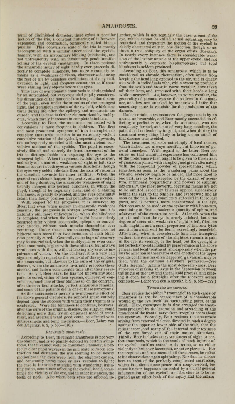 pupil of diminished diameter, there exists a peculiar motion of the iris, a constant flattering of it between expansion and contraction, technically called hippos papilla Tins convulsive Mate of the iris is most!) accompanied with a similar affection of the eyelids, namely, with an involuntary blinking (nictitatio), and not unfrequently with an involuntary pendulum-like rolling of the eyeball 'instagmus). In these patients the amaurotic injury of sight hardly ever proceeds di- rectly to complete blindness, but more commonly re- mains as a weakness of vision, characterized during the- rest of life by ceaseless oscillations of the eyeball, aversion to light, and frequent sensations as if there Were sinning tier)' objects before the eyes. This ruse of symptomatic amaurosis is distinguished by an untroubled, but very expanded pupil; considera- ble diminution of the motion of the iris; a dilated state of the pupil, even under the stimulus of the strongest light, and tremulous motions of the eyeball, which con- tinue during life, after the epilepsy and amaurosis are cured; and the case is farther characterized by ambly- opia, which rarely increases to complete blindness. According to Beer, the amaurosis connected with convulsions is most frequent in children. The first and most prominent symptom of this incomplete or complete amaurosis consists in an extremely violent convulsive rotation of the eyeball, especially upwards, not unfrequently attended with the most violent con- vulsive motions of the eyelids. The pupil is exces- sively dilated, and scarcely the least movement of the iris is distinguishable on exposing the eye to the strongest light. When the general twitchings are over, and only an amaurotic weakness of sight is left, stra- bismus occurs in both eyes in various directions, though the eyes very seldom deviate from the axis of vision in the direction towards the inner canthus. When the general convulsions happen frequently, and are violent and of long duration, the amaurotic weakness of sight usually changes into perfect blindness, in which the pupil, though it be regularly clear, and of a shining blackness, is greatly expanded, and the eyes constantly retain their faulty position and pendulum-like motion. With respect to the prognosis, it is observed by Beer, that even when merely an amaurotic weakness remains, the prognosis is always serious; but it is naturally still more unfavourable, when the blindness is complete, and when the loss of sight has suddenly recurred alter violent spasmodic, epileptic, or convul- sive attacks, without such attacks themselves ever returning. Under these circumstances, Beer has not hitherto seen more than two instances of such blind- ness partially cured. Generally some hope of recovery may be entertained, when the amblyopia, or even com- plete amaurosis, begins with these attacks, but always terminates with them, without leaving any serious im- pairment of vision. On the contrary, it is a very bad sign, not only in regard to the removal of this symptom- atic amaurosis, but likewise to the cure of the original disease, when the amaurosis invariably precedes these attacks, and lasts a considerable time after their cessa- tion. As yet, Beer says, he has not known any such patients cured, either of their spasms, epilepsy, or con- vulsions, much less of their blindness: on the contrary, after three or four attacks, perfect amaurosis remains, and some of the patients die in one of these paroxysms. As this amaurosis is merely a symptomatic effect of the above general disorders, its removal must entirely depend ii|ion the success with which their treatment is conducted. Were the blindness to continue, however, after the cure of the original disease, the surgeon could do nothing more than try an empirical mode of treat- ment, and ascertain what good could be effected with antispasmodic and tonic medicines.—(Beer, Lehre von den Augenkr. b. 2, p. 500—510.) Rheumatic amaurosis. According to Beer, rheumatic amaurosis is not very uncommon, and is so plainly denoted by certain symp- toms, that it cannot well be mistaken ; namely, a per- fectly clear pupil wavers in the mid slate between con- traction and dilatation, the iris seeming to be nearly motionless; the eyes weep from the slightest causes, and constantly betray more or less aversion to light ; (he ease is invariably attended with wandering, irrita- ting pains, sometimes affecting the eyeball itself,some- times the viclnit] of the eye,and in other instances,the teeth or neck. Also when both eyes are affected to-. gethcr, which is not regularly the case, a cast of the eye, which cannot be called actual squinting, may be remarked, and frequently the motion of the eyehall is chiefly obstructed only in one direction, though some- times a true obliquity of the organ exists (luscitas). In nearly every instance there is considerable weak- ness of the levator muscle of the upper eyelid, and not unfrequently a complete blepharoplegia; but total blindness is seldom produced. According to Beer, this amaurosis, which is to be considered as chronic rheumatism, often arises from keeping the head long exposed to the air, and is chiefly met with in individuals who, while sweating profusely from the scalp and brow in warm weather, have taken off their hats, and remained with their heads a long while uncovered. As, however, in warm weather, the generality of persons expose themselves in this man- ner, and few are attacked by amaurosis, I infer that something more is requisite for the production of the disease. Under certain circumstances the prognosis is by no means unfavourable, and Beer mostly succeeded in ef- fecting a perfect cure, when the amaurosis was not completely formed, and not of very long standing, the patient had no tendency to gout, and when during the treatment every thing likely to bring on an attack of that disease was avoided. The treatment consists not simply of local means, which indeed are always needful, but likewise of ge- neral remedies. With regard to the latter, Beer as- sures us that manifold experience has convinced him of the preference which ought to be given to the extract of guaiacum joined with camphor, and given alternately with the compound powder of ipecacuanha; which remedies, as soon as the wandering pains about tho eye and eyebrow begin to be milder, and more fixed to one part, are to be succeeded by the extract of aconi- tum, antimonial preparations, and flowers of sulphur. Externally, the most powerful operating means are not to be omitted, especially blisters applied successively behind the ears, to the temples, and eyebrows ; and as soon as the pain has completely subsided in these last parts, and is perhaps more concentrated in the eye, frictions are to be made on the eyebrow with liniments, containing at first a moderate quantity of opium, and afterward of the extractum conii. At length, when the pain in and about the eye is nearly subdued, but sumo degree of amaurotic weakness of sight is left, frictions with naphtha and a small proportion of tinctura lyttaj and tinctura opii will be found exceedingly beneficial. Afterward, when a considerable time has transpired without the recurrence of the slightest rheumatic pain in the eye, its vicinity, or the head, but the eyesight is not perfectly re-established by perseverance in the above general and local treatment, and especially when the pa- ralytic affection of the levator of one or other of the upper eyelids continues (as often happens), galvanism may be tried, with the cautions elsewhere premised.—(See Gutta Serena.) And in the most desperate cases, Beer approves of making an issue in the depression between the angle of the jaw and the mastoid process, and keepT ing it open for a fortnight after the recovery seems complete.—(Lehre von den Augenkr. b. 2, p. 526—529.) Traumatic amaurosis. Beer applies the epithet  traumatic to, such cases of amaurosis as are the consequence of a considerable wound of the eye itself, its surrounding parts, or the skull. Here, consequently, is first arranged the amau- rosis produced by the laceration and stretching of the branches of the frontal nerve from irregular scars about the eyebrow. Secondly, Beer reckons the amaurosis arising from external violence directed in such a degree against the upper or lower side of the orbit, that the retina is torn, and many of the internal softer textures of the eye forced out of their natural situations. Thirdly, Beer includes every weakness of sight or per- fect amaurosis, which is the result of such injuries of the eyeball itself as extend to the retina, so as either violently to bruise or lacerate it, or cut or pierce it. For the prognosis and treatment of all these cases, he refers to his observations upon ophthalmy. Nor does he choose here to treat of the perfectly complicated amaurosis, which is a direct consequence of a coup-de-soleil, be. cause it never happens unpreceded by a violent general Inflammation of the eyeball, and therefore is to be re- garded as an eflect both of the injury and the inflam