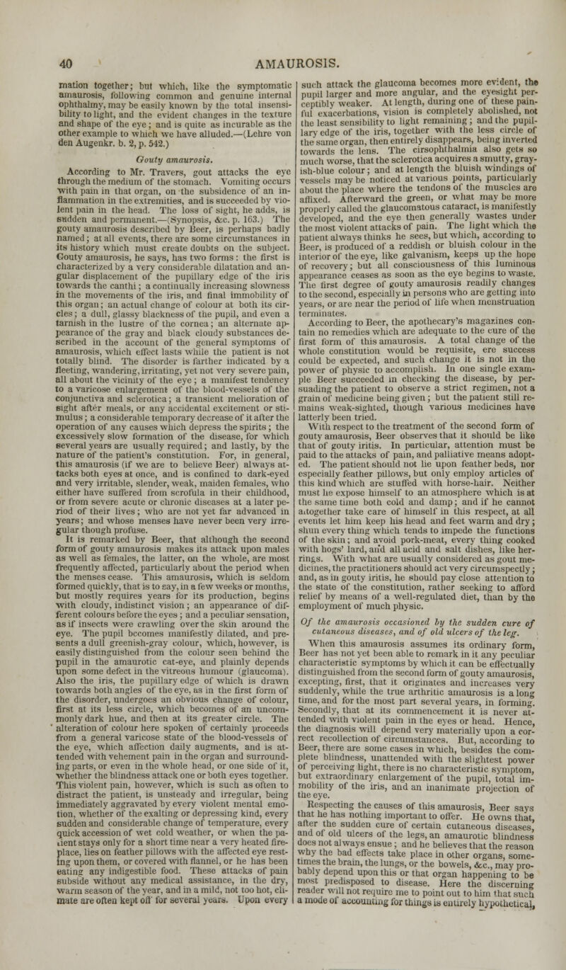 mation together; but which, like the symptomatic amaurosis, following common and genuine internal ophttialmy, may be easily known by the total insensi- bility to light, and the evident changes in the texture and shape of the eye; and is quite as incurable as the other example to winch we have alluded.—(Lehre von den Augenkr. b. 2, p. 542.) Gouty amaurosis. According to Mr. Travers, gout attacks the eye through the medium of the stomach. Vomiting occurs ■with pain in that organ, on the subsidence of an in- flammation in the extremities, and is succeeded by vio- lent pain in the head. The loss of sight, he adds, is BBdden and permanent.—(Synopsis, <fcc. p. 163.) The gouty amaurosis described by Beer, is perhaps badly named; at all events, there are some circumstances in its history which must create doubts on the subject. Gouty amaurosis, he says, has two forms: the first is characterized by a very considerable dilatation and an- gular displacement of the pupillary edge of the iris towards the canthi; a continually increasing slowness in the movements of the iris, and final immobility of this organ; an actual change of colour at both its cir- cles; a dull, glassy blackness of the pupil, and even a tarnish in the lustre of the cornea; an alternate ap- pearance of the gray and black cloudy substances de- scribed in the account of the general symptoms of amaurosis, which effect lasts while the patient is not totally blind. The disorder is farther indicated by a fleeting, wandering, irritating, yet not very severe pain, all about the vicinity of the eye; a manifest tendency to a varicose enlargement of the blood-vessels of the conjunctiva and sclerotica; a transient melioration of eight after meals, or any accidental excitement or sti- mulus ; a considerable temporary decrease of it after the operation of any causes which depress the spirits; the excessively slow formation of the disease, for which several years are usually required; and lastly, by the nature of the patient's constitution. For, in general, this amaurosis (if we are to believe Beer) always at- tacks both eyes at once, and is confined to dark-eyed and very irritable, slender, weak, maiden females, who either have suffered from scrofula in their childhood, or from severe acute or chronic diseases at a later pe- riod of their lives; who are not yet far advanced in years; and whose menses have never been very irre- gular though profuse. It is remarked by Beer, that although the second form of gouty amaurosis makes its attack upon males as well as females, the latter, on the whole, are most frequently affected, particularly about the period when the menses cease. This amaurosis, which is seldom formed quickly, that is to say, in a few weeks or months, but mostly requires years for its production, begins with cloudy, indistinct vision; an appearance of dif- ferent colours before the eyes ; and a peculiar sensation, as if insects were crawling over the skin around the eye. The pupil becomes manifestly dilated, and pre- sents a dull greenish-jfray colour, which, however, is easily distinguished from the colour seen behind the pupil in the amaurotic cat-eye, and plainly depends upon some defect in the vitreous humour (glaucoma). Also the iris, the pupillary edge of which is drawn towards both angles of the eye, as in the first form of the disorder, undergoes an obvious change of colour, first at its less circle, which becomes of an uncom- monly dark hue, and then at its greater circle. The alteration of colour here spoken of certainly proceeds from a general varicose state of the blood-vessels of the eye, which affection daily augments, and is at- tended with vehement pain in the organ and surround- ing parts, or even in the whole head, or one side of it, ■whether the blindness attack one or both eyes together. This violent pain, however, which is such as often to distract the patient, is unsteady and irregular, being immediately aggravated by every violent mental emo- tion, whether of the exalting or depressing kind, every sudden and considerable change of temperature, every quick accession of wet cold weather, or when the pa- rent stays only for a short time near a very heated fire- place, lies on feather pillows with the affected eye rest- ing upon them, or covered with flannel, or he has been eating any indigestible food. These attacks of pain subside without any medical assistance, in the dry, warm season of the year, and in a mild, not too hot, cli- mate are often kept oft' for several years. Upon every such attack the glaucoma becomes more evident, the pupil larger and more angular, and the eyesight per- ceptibly weaker. At length, during one of these pain- liil exacerbations, vision is completely abolished, not the least sensibility to light remaining ; and the pupil- lary edge of the iris, together with the less circle of the same organ, then entirely disappears, being inverted towards the lens. The cirsophthalmia also gets so much worse, that the sclerotica acquires a smutty, gray- ish-blue colour; and at length the bluish windings of vessels maybe noticed at various points, particularly about the place where the tendons of the muscles are affixed. Afterward the green, or what may be more properly called the glaucomatous cataract, is manifestly developed, and the eye then generally wastes under the most violent attacks of pain. The light which the patient always thinks he sees, but which, according to Beer, is produced of a reddish or bluish colour in the interior of the eye, like galvanism, keeps up the hope of recovery; but all consciousness of tins luminous appearance ceases as soon as the eye begins to waste. The first degree of gouty amaurosis readily changes to the second, especially in persons who are getting into years, or are near the period of life when menstruation terminates. According to Beer, the apothecary's magazines con- tain no remedies which are adequate to the cure of the first form of this amaurosis. A total change of the whole constitution would be requisite, ere success could be expected, and such change it is not in tho power of physic to accomplish. In one single exam- ple Beer succeeded in checking the disease, by per- suading the patient to observe a strict regimen, not a grain of medicine being given; but the patient still re- mains weak-sighted, though various medicines have latterly been tried. With respect to the treatment of the second form of gouty amaurosis, Beer observes that it should be like that of gouty iritis. In particular, attention must be paid to the attacks of pain, and palliative means adopt- ed. The patient should not lie upon feather beds, nor especially feather pillows, but only employ articles of tins kind which are stuffed with horse-hair. Neither must he expose himself to an atmosphere which is at th«- same time both cold and damp; and if he cannot altogether take care of himself in this respect, at all events let him keep his head and feet warm and dry; shun everything which tends to impede the functions of the skin; and ayoid pork-meat, every thing cooked with hogs' lard, and all acid and salt dishes, like her- rings. With what are usually considered as gout me- dicines, the practitioners should act very circumspectly; and, as in gouty iritis, he should pay close attention to the slate of the constitution, rather seeking to afford relief by means of a well-regulated diet, than by the employment of much physic. Of the amaurosis occasioned by the sudden cure of cutaneous diseases, and of old ulcers of the lea-. When this amaurosis assumes its ordinary form, Beer has not yet been able to remark in it any peculiar characteristic symptoms by which it can be effectually distinguished from the second form of gouty amaurosis, excepting, first, that it originates and increases very suddenly, while the true arthritic amaurosis is a long time, and for the most part several years, in forming. Secondly, that at its commencement it is never at- tended -with violent pain in the eyes or head. Hence, the diagnosis will depend very materially upon a cor- rect recollection of circumstances. But, according to Beer, there are some cases in which, besides the com- plete blindness, unattended with the slightest power of perceiving light, there is no characteristic symptom, but extraordinary enlargement of the pupil, total im- mobility of the iris, and an inanimate projection of the eye. Respecting the causes of this amaurosis, Beer says that he has nothing important to offer. He owns that after the sudden cure of certain cutaneous diseases,' and of old ulcers of the legs, an amaurotic blindness does not always ensue; and he believes that the reason why the bad effects take place in other organs, some- times the bram, the lungs, or the bowels, &c, may pro- bably depend upon this or that organ happening to be most predisposed to disease. Here the discerning reader will not require me to point out to him that such a mode of accounting for things is entirely hypothetical,