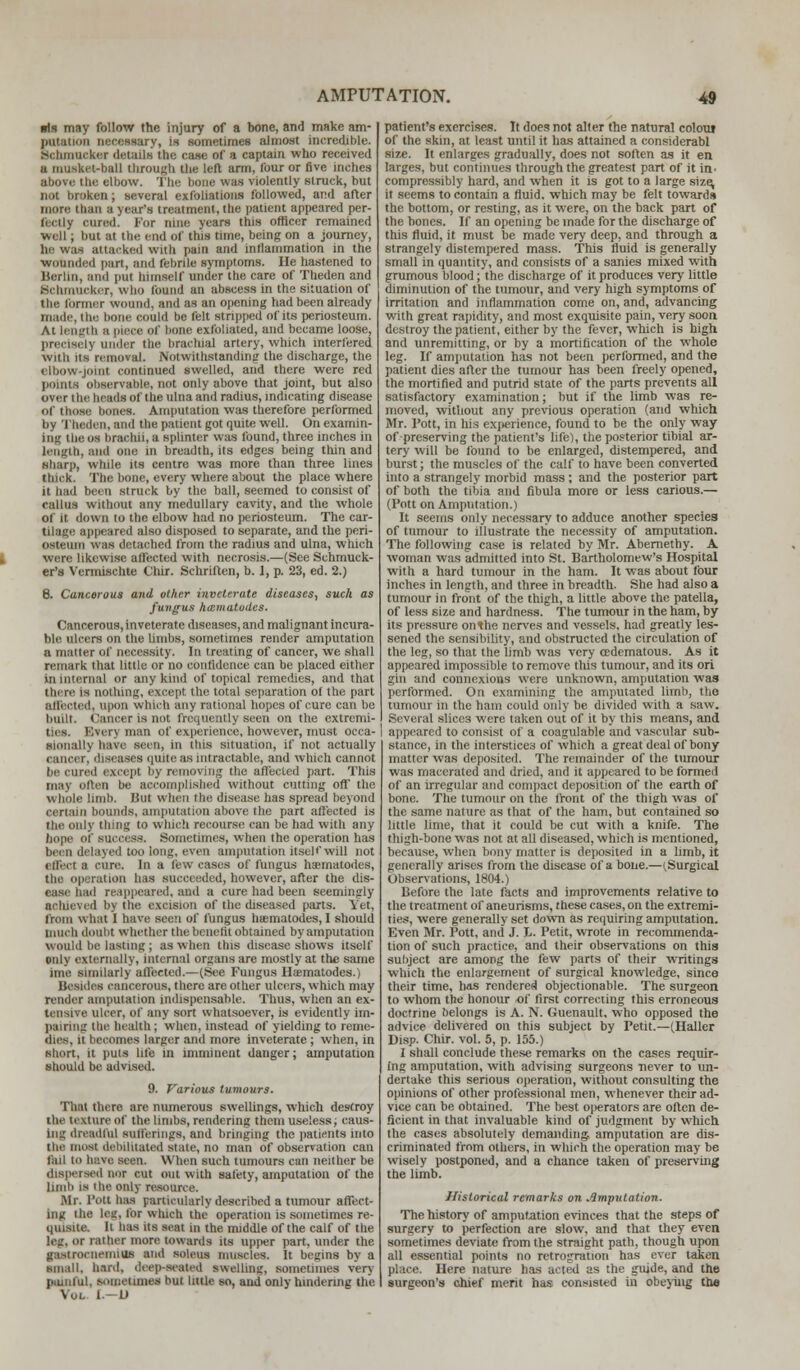 ■Is may follow the injury of a bone, and make am- potation nnroiwrj, is sometimes almost incredible. Behmaeksr details the ca.se of a captain who received u musket-ball through the left arm, four or five inches above the elbow. The hone was violently struck, but not broken; several exfoliations followed, and after more than a year's treatment, the patient appeared per- il d I y cured. For nine years this officer remained well; but at the end of tins tune, being on a journey, he was attacked with pain and inflammation in the wounded purl, and febrile symptoms. lie hastened to Berlin, and put himself under the care of Theden and Bcnmucker, who found an abscess in the situation of the former wound, and as an opening had been already made, the bone could be felt stripped of its periosteum. At length a piece Of hone exfoliated, and became loose, precisely under the brachial artery, which interfered wiib us removal. Notwithstanding the discharge, the elbow-j i continued swelled, and there were red points observable, not only above that joint, but also over the beads of the ulna and radius, indicating disease of those bones. Amputation was therefore performed by Theden, and the patient got quite well. On examin- ing the os brachii, a splinter was found, three inches in length, and one in breadth, its edges being thin and Sharp, while its centre was more than three lines thick. The bone, every where about the place where it had been struck by the ball, seemed to consist of callus without any medullary cavity, and the whole of it down to the elbow had no periosteum. The car- tilage appeared also disposed to separate, and the peri- osteum was detached from the radius and ulna, which i were likewise affected with necrosis.—(See Schmuck- er's Vermischte Chir. Schriften, b. 1, p. 23, ed. 2.) 6. Cancerous and other inveterate diseases, such as fungus hmmatodes. Cancerous, inveterate diseases, and malignant incura- ble ulcers on the limbs, sometimes render amputation a matter of necessity. In treating of cancer, we shall remark that little or no confidence can be placed either in internal or any kind of topical remedies, and that there is nothing, except the total separation of the part affected, upon which any rational hopes of cure can be built. Cancer is not frequently seen on the extremi- ties. Every man of experience, however, must occa- sionally have seen, in this situation, if not actually cancer, diseases (mite as intractable, and which cannot be cured except by removing the affected part. This may often be accomplished without cutting off the whole limb. But when the disease has spread beyond certain bounds, amputation above the part affected is the only thing to which recourse can be had with any hope of success. Sometimes, when the operation has been delayed too long, even amputation itself will not effect a cure. In a lew cases ol fungus haernatodes, the operation has succeeded, however, after the dis- ease had reappeared, and a cure had been seemingly achieved by the excision of the diseased parts. Yet, from what I have seen of fungus hiematodes, I should much doubt whether the benefit obtained by amputation would he lasting ; as when this disease shows itself only externally, internal organs are mostly at the same bus similarly affected.—(See Fungus Hiematodes.) Besides cancerous, there are other ulcers, which may render amputation indispensable. Thus, when an ex- tensive ulcer, of any sort whatsoever, is evidently im- pairing the health ; when, instead of yielding to reme- dies, it becomes larger and more inveterate ; when, in short, it puts life in imminent danger; amputation should be advised. 9. Various tumours. Thai there are numerous swellings, which destroy the texture of the limbs, rendering them useless; caus- ing dreadful Bufferings, and bringing the patients into the most debilitated state, no man of observation can fail to have seen. When such tumours can neither be dispersed nor cut out with safety, amputation of the limb is Hie only resource. Mr. l'ott has particularly described a tumour affect- ing the lag, tea winch the operation is sometimes re- quisite. Ii has its seat in the middle of the calf of the leg, or rather more towards its upper part, under the gastrocnemius and soton muscles, it begins by a small, hard, deep-seated Swelling, sometimes very painful, sometimes but little so, and only hindering the Voi i fi patient's exercises. It does not alter the natural colour of the skm, at least until it has attained a considerabl size. It enlarges gradually, does not soften as it en larges, but continues through the greatest part of it uv comprossibly hard, and when it is got to a large size, it seems to contain a fluid, which may be felt towards the bottom, or resting, as it were, on the back part of the bones. If an opening be made for the discharge of this fluid, it must be made very deep, and through a strangely distempered mass. This fluid is generally small in quantity, and consists of a sanies mixed with grumous blood; the discharge of it produces very little diminution of the tumour, and very high symptoms of irritation and inflammation come on, and, advancing with great rapidity, and most exquisite pain, very soon destroy the patient, either by the fever, which is high and unremitting, or by a mortification of the whole leg. If amputation has not been performed, and the patient dies after the tumour has been freely opened, the mortified and putrid state of the parts prevents all satisfactory examination; but if the limb was re- moved, without any previous operation (and which Mr. l'ott, in his experience, found to be the only way of preserving the patient's life), the posterior tibial ar- tery will be found to be enlarged, distempered, and burst; the muscles of the calf to have been converted into a strangely morbid mass ; and the posterior part of both the tibia and fibula more or less carious.— (Pott on Amputation.) It seems only necessary to adduce another species of tumour to illustrate the necessity of amputation. The following case is related by Mr. Abemethy. A, woman was admitted into St. Bartholomew's Hospital with a hard tumour in the ham. It was about four inches in length, and three in breadth. She had also a tumour in front of the thigh, a little above the patella, of less size and hardness. The tumour in the ham, by its pressure onthe nerves and vessels, had greatly les- sened the sensibility, and obstructed the circulation of the leg, so that the limb was very cedematous. As it appeared impossible to remove this tumour, and its ori gin and connexions were unknown, amputation was performed. On examining the amputated limb, tho tumour in the ham could only be divided with a saw. Several slices were taken out of it by this means, and appeared to consist of a coagulable and vascular sub- stance, in the interstices of which a great deal of bony matter was deposited. The remainder of the tumour was macerated and dried, and it appeared to be formed of an irregular and compact deposition of the earth of bone. The tumour on the front of the thigh was of the same nature as that of the ham, but contained so little lime, that it could be cut with a knife. The thigh-bone was not at all diseased, which is mentioned, because, when bony matter is deposited in a limb, it generally arises from the disease of a bone.—(Surgical Observations, 1804.) Before the late facts and improvements relative to the treatment of aneurisms, these cases, on the extremi- ties, were generally set down as requiring amputation. Even Mr. Pott, and J. L. Petit, wrote in recommenda- tion of such practice, and their observations on this subject are among the few parts of their waitings which the enlargement of surgical knowledge, since their time, has rendered objectionable. The surgeon to whom the honour of first correcting this erroneous doctrine belongs is A. N. (Juenault, who opposed the advice delivered on this subject by Petit.—(Haller Disp. Chir. vol. 5, p. 155.) I shall conclude these remarks on the cases requir- ing amputation, with advising surgeons never to un- dertake this serious operation, without consulting the opinions of other professional men, whenever their ad- vice can be obtained. The best operators are often de- ficient in that invaluable kind of judgment by which the cases absolutely demanding, amputation are dis- criminated from others, in which the operation may be wisely postponed, and a chance taken of preserving the limb. Historical remarks on imputation. The history of amputation evinces that the steps of surgery to perfection are slow, and that they even sometimes deviate from the straight path, though upon all essential points no retrogration has ever taken place. Here nature has acted as the guide, and the surgeon's chief merit has consisted in obeying the