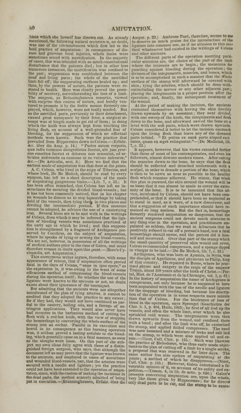 liints which she herself has thrown out. As already mentioned, the following natural occurren se, no doubt, was one of the circumstances which first led to the bold practice of amputation : in consequence of dis- ease and grievous focal injuries, whole limbs wire sometimes seized with mortification. In the majority of cases, ihis Was attended with so much constitutional disturbance that the patients died; but in other less numerous instances, the mortification was confined to the part; suppuration was established between the dead and living parts; the whole of the mortified limb fell off; the suppurating surfaces healed up; and thus, by the powers of nature, the patients were re- stored to health. Here was clearly proved the possi- bility of recovery, notwithstanding the loss of a limb. The surgeon, as Briinningliausen remarks, viewed with surprise this course of nature, and hardly ven- tured to promote it by the feeble means formerly em- ployed, which, however, were not really needed. Hut as the mortified parts, previously to their detachment, caused great annoyance by their fetor, a surgical at- tempt was at length made to get rid of them; in doing which the knife was always kept from touching the living flesh, on account of a well-grounded fear of bleeding, for the suppression of wiiich no effectual methods were known. Such was the practice that prevailed from Hippocrates down to Celsus.—(Erfahr. <fcc. iiber die Amp. p. 14.)  Partes autem corporis, quae infra terminos denigrationis fuerint, ubi jam pror- sus emortuae fuerint et dolorem non senserint, ad ar- ticulos auferendre ea cautione ut ne vulnus inleratur, &c.—(De Articulis, sect. 6.) Here we find that the earliest mode of amputation was that done at the joints. A. C. Celsus, who lived in the reign of Tiberius, and whose book, De Re Medica, should be read by every surgeon, has left us a short description of the mode of amputating gangrenous limbs.—(Lib. 7, c. 33.) It has been often remarked, that Celsus has left no in- structions for securing the divided blood-vessels ; but it has not been commonly noticed, that in his chapter on wounds he directs us to stop hemorrhage by taking hold of the vessels, then tying them in two places and dividing the intermediate portion. If this measure cannot be adopted, he advises the use of a cauterizing iron. Several hints are to be met with in the writings of Celsus, from which it may be inferred that the liga- ture of bleeding vessels was sometimes practised at the early age in which he lived; and this supposi- tion is strengthened by a fragment of Archigenes pre- served by Cocchius, on the subject of amputation, where he speaks of tying or sewing the blood-vessels. We are not, however, in possession of all the writings of medical authors prior to the time of Galen, and must therefore remain in doubt upon this point.—(Rees's Cy- clopaedia, art. Amputation.) This anonymous writer argues, therefore, with some appearance of reason, that if amputation often proved fatal in the days of Celsus,  seepe in ipso opere, as the expression is, it was owing to the want of some efficacious method of compressing the blood-vessels during the operation itself; for whether the use of the ligature, were known to the ancients or not, no doubt exists about their ignorance of the tourniquet. But admitting that the ancients were not altogether uninformed of the plan of tying arteries, it cannot be credited that they adopted the practice to any extent ■ for if they had, they would not have continued so par- tial to the cautery, boiling oils, and a farrago of as- tringent applications. They would also never have had recourse to the barbarous method of cutting the flesh with a red-hot knife, with the view of stopping the hemorrhage by converting the whole surface of the stump into an eschar. Painful in its execution and horrid in its consequence as this burning operation was, it seldom proved a lasting antidote to the bleed- ing, which generally came on in a fatal manner, as soon as the sloughs were loose. On this part of the sub- ject my own ideas fully agree with those of a distin- guished foreign surgeon, who says, that although the document left us may prove that the ligature was known to the ancients, and employed in cases of aneurisms and wounded blood-vessels, nay, that the arteries were secured with a needle and ligature; yet the practice could not have been extended to the operation of ampu- tation, since, with the custom of making the incisions in the dead parts, the method scarcely admitted of being put in execution.—(Briinninghausen, Erfahr. iiber die Amput p 29.) Ambrose Tare, therefore, seems to me to deserve as much praise lor the introduction ol the ligature into common use, as if no allusion to this me- thod whatsoever had existed in the writings ol Celsus and other ancients. The different parts of the operation meriting parti- cular attention are, the choice of the part of the limb where the incisions are to begin; the measures tbr guarding against bleeding during the operation ; tile division of the integuments, muscles, and bones, which is to be accomplished in such a manner that the whole surface of the stump will afterward be covered with skin; tying the arteries, which should be done with- outincluding the nerves or any other adjacent part; placing the integuments in a proper position after the operation: and, finally, the subsequent treatment of the wound. At the period of making the incision, the ancients contented themselves with having the skin forcibly drawn upwards by an assistant; they next divided, with one sweep of the knife, the integuments and flesh down to the bone, and afterward sawed the bone on a level with the soft parts, which were drawn upwards. Celsus considered it better to let the incision encroach upon the living flesh than leave any of the diseased parts behind.  Et potius ex sana parte aliquid exci datur, quam ex aegra relinquatur.—(De Medicina, lib. 7, c. 33.) It appears, however, that his views extended farther than those of most of his contemporaries, and even his followers, almost downto modern times. After cutting the muscles down to the bone, he says that the flesh should be reflected and detached underneath with a scalpel, in order to denude a portion of Hie bone, which is then to be sawn as near as possible to the healthy flesh which remains adherent. He states, that when this plan is pursued, the skin around the wound will be so loose that it can almost be made to cover the extre- mity of the bone. It is to be lamented that this ad- vice, inculcated by Celsus, should not have been com- prehended, or that it should have been so neglected as to stand in need, as it were, of a new discoverer, and that a suggestion of such importance should have re- mained so long useless. But the fact is, hemorrhage formerly rendered amputation so dangerous, that the ancient surgeons could not devote much attention to any tiling else in the operation, and practitioners am- putated so seldom, that we read in Albucasis that he positively refused to cut off a person's hand, lest a fatal hemorrhage should ensue, and the patient did it him- self and recovered. Over that part of the stump which the small quantity of preserved skin would not cover, Celsus recommended compresses, and a sponge dipped m vinegar to be laid.—(De Re Medica, lib. 7, c. 33.) Archigenes, who was born at Apamia, in Syria, was the disciple of Aga'hinus, and physician to Philip, king of that country. He repaired to Rome, yvhere he prac- tised physic and surgery in the reign of the emperor Irajan, about 108 years after the birth of Christ.—(Por- tal, Hist, de l'Anatomie et de la Chirurgie, vol. 1, p. 61.) In the history of amputation the name of Archigenes is conspicuous, not only because he is supposed to have been acquainted with the use of the needle and ligature for the stoppage of bleeding, but because his descrip- tion of the operation is in some respects more minute than that of Celsus. For the hindrance of loss of blood in the operation, says Sprengel (Geschichte der Chir. b. 1, p. 404, Halle, 1805), he first of all tied up the vessels, and often the whole limb, over which he also sprinkled cold water. The integuments were then drawn upwards from the wound, and confined there with a band; and after the limb was off, he cauterized the stump and applied folded compresses. The band ont£0Z°OSen,ed a,nd,a mix,ur8 of leeks ^d salt laid rate (N?.mPr 0uWnifU Wer<; also aWlletl ° and ce- me nVac^i o nf H J ,h'r- P- \55) Suih was ^ewise the practice of Heliodorus, who thus earlv made objec- tions to the p an of cutting off a limb bv asi™e stroke ™iyd,„„p„„ & S euViK?S4'u.tS