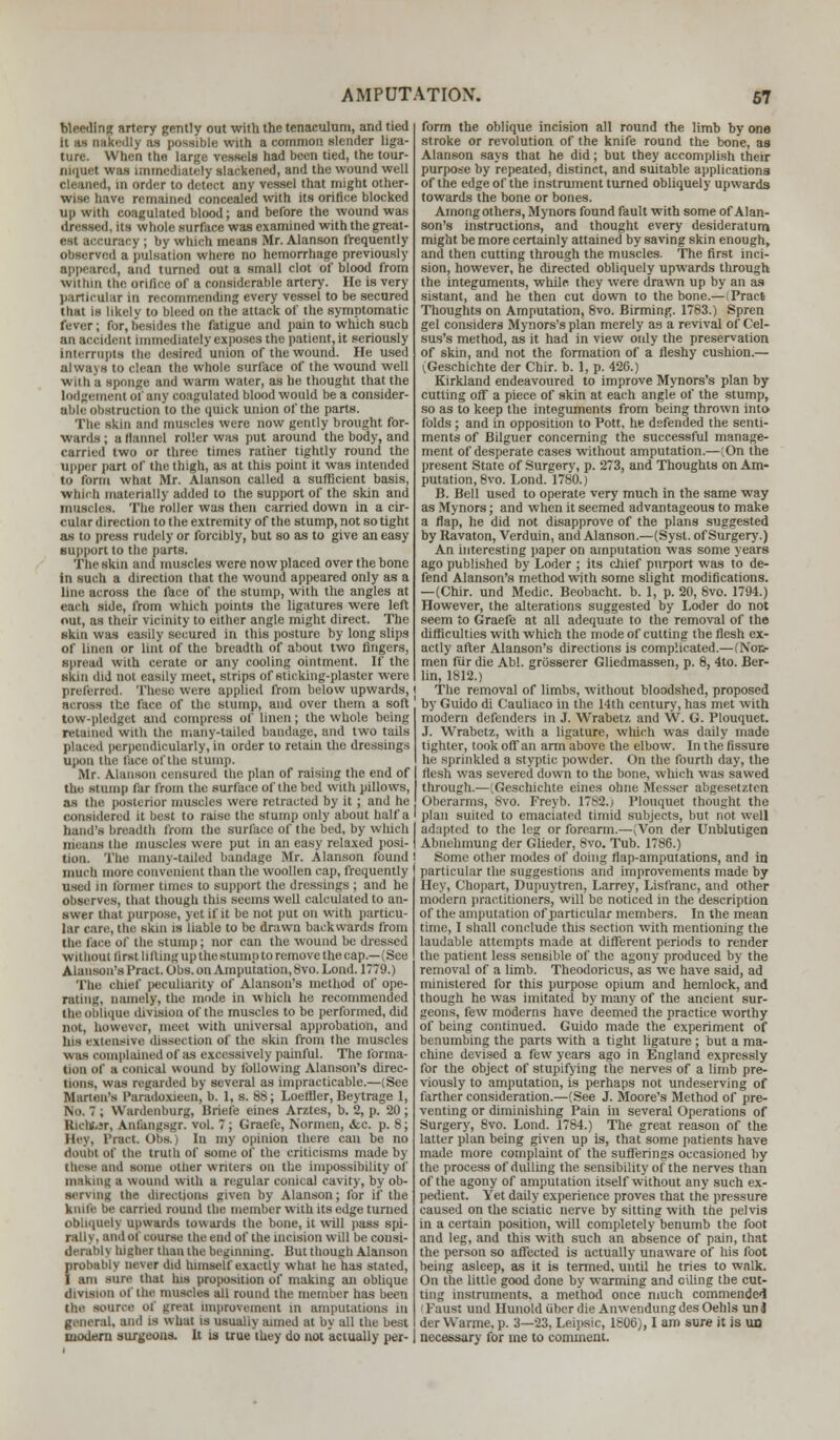 Bleeding artery gently out with the tenaculum, and tied it us nakedly as possible with a common slender liga- ture. When the large vessels had been tied, the tour- niquet was immediately slackened, and the wound well cleaned, in order to detect any vessel that might other- wise have remained concealed with its orifice blocked up with coagulated blood; and before the wound was dreaaed, its whole surface was examined with the great- est accuracy ; by which means Mr. Alanson frequently observed a pulsation where no hemorrhage previously appeared, and turned out a small clot of blood from within the orifice of a considerable artery. He is very particular in recommending every vessel to be secured that is likely to bleed on the attack of the symptomatic fever; for,besides the fatigue and pain to which such an accident immediately exposes the patient, it seriously Interrupts the desired union of the wound. He used always to clean the whole surface of the wound well with a sponge and warm water, as he thought that the lodgement of any coagulated blood would be a consider- able obstruction to the quick union of the parts. The skin and muscles were now gently brought for- wards ; a Manuel roller was put around the body, and carried two or three times rather tightly round the upper part of the thigh, as at this point it was intended to form what Mr. Alanson called a sufficient basis, Which materially added to the support of the skin and muscles. The roller was then carried down in a cir- cular direction to the extremity of the stump, not so tight as to press rudely or forcibly, but so as to give an easy support to the parts. The skin and muscles were now placed over the bone in such a direction that the wound appeared only as a line across the face of the stump, with the angles at each side, from which points the ligatures were left out, as their vicinity to either angle might direct. The skin was easily secured in this posture by long slips of linen or lint of the breadth of about two fingers, spread with cerate or any cooling ointment. If the skin did not easily meet, strips of sticking-plaster were preferred. These were applied from below upwards, | across the face of the stump, and over them a soft' tuw-pledget and compress of linen; the whole being retained with the many-tailed bandage, and two tails placed perpendicularly, in order to retain the dressings upon the face of the stump. Mr. Alanson censured the plan of raising the end of the stump far from the surface of the bed with pillows, as the posterior muscles were retracted by it; and he considered it best to raise the stump only about half a hand's breadth from the surface of the bed, by which I means the muscles were put in an easy relaxed posi-1 tion. The many-tailed bandage Mr. Alanson found I much more convenient than the woollen cap, frequently used in former times to support the dressings ; and he Observes, that though this seems well calculated to an- swer that purpose, yet if it be not put on with particu- lar care, the skin is liable to be drawn backwards from the face of the stump; nor can the wound be dressed without first lilting up thestump to remove the cap.—(See Alanson's Pract.Obs. on Amputation, 8vo. Lond. 1779.) The Chief peculiarity of Alanson's method of ope- rating, namely, the mode in which he recommended theobliqne division of the muscles to be performed, did not, however, meet with universal approbation, and his extensive dissection of the skin from the muscles was complained of as excessively painful. The forma- tion of a conical wound by following Alanson's direc- tions, was regarded by several as impracticable.—(See Marten's Paradoxieen, b. 1, s. 88; Loefller, Beytrage 1, No. 7 ; Wardenburg, Briefe eines Arztes, b. 2, p. 20; Biehbar, Anfungsgr. vol. 7; Graefe, Normen, &c. p. 8; Hey, 1'iaet. obs.) In my opinion there can be no doubt of the truth of some of the criticisms made by these and some other writers on the impossibility of making a wound with a regular conical cavity, by ob- serving the directions given by Alanson; for if the knife be turned rouud the member with its edge turned obliquely upwards towards the bone, it will pass spi- ralis, and of course Hie cud of the incision will becoust- derabrj highei than the beginning. But though Alanson probably never did himself exactly what he has stated, I am sure that his proposition of making an oblique division of the muscles all round the member has been the source of great improvement in amputations ill general, and is what is usualiy aimed at by all the best modern surgeons. It is true they do not actually per- form the oblique incision all round the limb by one stroke or revolution of the knife round the bone, as Alanson says that he did; but they accomplish their purpose by repeated, distinct, and suitable applications of the edge of the instrument turned obliquely upwards towards the bone or bones. Among others, Mynors found fault with some of Alan- son's instructions, and thought every desideratum might be more certainly attained by saving skin enough, and then cutting through the muscles. The first inci- sion, however, he directed obliquely upwards through the integuments, while they were drawn up by an as sistant, and he then cut down to the bone.—(Praet Thoughts on Amputation, 8vo. Birming. 1783.) Spren gel considers Mynors's plan merely as a revival of Cel- sus's method, as it had in view only the preservation of skin, and not the formation of a fleshy cushion.— i,Geschichte der Chir. b. 1, p. 426.) Kirkland endeavoured to improve Mynors's plan by cutting off a piece of skin at each angle of the stump, so as to keep the integuments from being thrown into folds; and in opposition to Pott, he defended the senti- ments of Bilguer concerning the successful manage- ment of desperate cases without amputation.—(On the present State of Surgery, p. 273, and Thoughts on Am- putation, 8vo. Lond. 1780.) B. Bell used to operate very much in the same way as Mynors; and when it seemed advantageous to make a flap, he did not disapprove of the plans suggested by Kavaton, Verduin, and Alanson.—(Syst. of Surgery.) An interesting paper on amputation was some years ago published by Loder ; its chief purport was to de- fend Alanson's method with some slight modifications. —(Chir. und Medic. Beobacht. b. 1, p. 20, Svo. 1794.) However, the alterations suggested by Loder do not seem to Graefe at all adequate to the removal of the difficulties with which the mode of cutting the flesh ex- actly after Alanson's directions is complicated.—(Nor.- men fur die Abl. grosserer Gliedmassen, p. 8, 4to. Ber- lin, 1812.) The removal of limbs, without bloodshed, proposed by Guido di Cauliaco in the 14th century, has met with modern defenders in J. Wrabeu and W. G. Plouquet. J. Wrabeu, with a ligature, wliich was daily made tighter, took off an arm above the elbow. In the fissure he sprinkled a styptic powder. On the fourth day, the flesh was severed down to the bone, which was sawed through.—(Geschichte eines ohne Messer abgeset/.ten Oberarms, 8vo. Freyb. 1782.) Plouquet thought the plan suited to emaciated timid subjects, but not well adapted to the leg or forearm.—(Von der Unblutigen Abnelimung dor Glieder, 8vo. Tub. 1786.) Some other modes of doing flap-amputations, and in particular the suggestions and improvements made by Hey, Chopart, Dupuytren, Larrey, Lisfranc, and other modern practitioners, will be noticed in the description of the amputation of particular members. In the mean time, I shall conclude this section with mentioning the laudable attempts made at different periods to render the patient less sensible of the agony produced by the removal of a limb. Theodoricus, as we have said, ad ministered for this purpose opium and hemlock, and though he was imitated by many of the ancient sur- geons, few moderns have deemed the practice worthy of being continued. Guido made the experiment of benumbing the parts with a tight ligature ; but a ma- chine devised a few years ago in England expressly for the object of stupifying the nerves of a limb pre- viously to amputation, is perhaps not undeserving of farther consideration.—(See J. Moore's Method of pre- venting or diminishing Pain in several Operations of Surgery, Svo. Lond. 1784.) The great reason of the latter plan being given up is, that some patients have made more complaint of the sufferings occasioned by the process of dulling the sensibility of the nerves than of the agony of amputation itself without any such ex- pedient. Yet daily experience proves that the pressure caused on the sciatic nerve by sitting with the pelvis in a certain position, will completely benumb the foot and leg, and this with such an absence of pain, that the person so affected is actually unaware of his foot being asleep, as it is termed, until he tries to walk. On the little good done by warming and oiling the cut- ting instruments, a method once much commended (Faust und Hunoldubcrdie AnwendungdesOehls unj der Warme. p. 3—23, Leipsic, 1806), I am sure it is UD necessary for tne to comment.