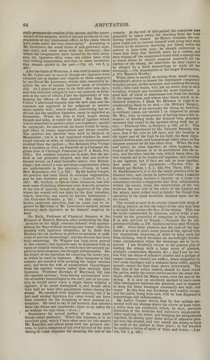 riallj promotes the eomfort of the patient, and the conve- nience of the surgeon, while it lias not produced ill con- sequences or any unpleasant effect, in the cases which have come under his own observation. According to Mr. Lawrence, the small knots of silk generally sepa- rate early, and come away with the discharge; that where the integuments have united by the first inten- tion, the ligatures often come out rather later, with very trifling suppuration, and that, in sonic instances, they remain quietly in the part.—(Op. cit. vol. 8, p. 490.) After the battle of Waterloo, it was tried in many cases by Mr. Collier and by myself, though our ligatures were certainly not so minute and eligiule as those employed by my friend Mr. Lawrence, whose plan essentially re- quires the use of minute ligatures made of dentist's silk. As I joined the army m the field after nine days, and was therefore obliged to leave my patients at Brus- sels to the care of others, I lost the opportunity of wit- nessing the effects of this method. But from Mr. Collier I afterward learned, that the new plan and the common one appeared in his judgment to answer about equally well; which report, considering hat we did not use the smallest ligatures, must be regarded as favourable. When the plan is tried, single strong threads and silks., or rather the kind of ligature which will be described in another place (see Ligature), should be employed ; for otherwise, the knots would be large, and likely to create suppuration and future trouble. The practice has likewise been tried by Delpech at Montpellier; but it is not explained whether he used single threads or silks, or whether any inconveniences resulted from the method.—(See Relation d'un Voyage fait ;i Londres en 1814, ou Parallelede laChirurgieAn- glaise avec la Chirurgie Francaise par P. J. Roux, 8vo. 1815.) Yet candour requires me to state, that the me- thod is not generally adopted, and that one well-in- formed writer, as I shall hereafter notice (see Hemor- rhage), has recited a case and some experiments, which are unfavourable to the practice.—(Cross, in I.ond. Med. Repository, vol. 7, p. 355.) By Sir Astley Cooper, the practice has been found to occasion suppuration, and he has therefore given it up.—(Lancet, vol. 1, p. 149.) Mr. Guthrie, in two or three instances, has also seen some ill-looking abscesses arise from the presence Of the bits of ligature, though he approves of the plan where the wound will not unite by the first intention, which, however, can rarely be known beforehand.— (On Gun-shot Wounds, p. 941.) On this subject, it merits particular attention, that no cases can be re- garded as fair trials of Mr. Lawrence's method, unless jrecisely such ligatures as he himself employs be lised. [Dr. Koch, Professor of Chemical Surgery at the Hospital of Munich, Bavaria, after performing the flap- peration on the thigh, contents himself with approxi- mating the flaps without securing any vessel: thus dis- pensing with ligatures altogether, as he finds that keeping the cut surfaces in perfect co-aptation is suffi- cient to prevent hemorrhage; and his success has been truly surprising. Dr. Wagner has long since proved in this country, that ligatures may be dispensed with in cases of surgical wounds, in which they are not only ap- plied by most surgeons, but thought indispensable. See the report of his operation for removing the lower jaw, in which he used no ligatures. Many surgeons in this country are satisfied with securing the larger arteries only, and incur the risk of unimportant hemorrhages from the smaller vessels rather than multiply their ligatures. Professor Davidge, of Maryland, fell into the opposite extreme ; from having encountered terri- ble secondary hemorrhages in the early part of his prac- tice, he would never leave a single artery without a ligature, if he could distinguish it, and would often wait half an hour after amputation before closing the stump. He operated with singular success; but if he had used animal ligatures, his cases would not have been retarded for the sloughing of their pendent ex- tremities. He used to say in his lectures, that arteries were like felons and murderers; there is no safety for us without we rope them.— Reese.] Sometimes the sawed surface of the bone itself bleeds rather profusely. When this happens, it is an excellent plan, which I have often seen my late master Mr. Ramsden and others adopt with the greatest suc- cess, to hold a compress of lint over the end of the bone during th > time requisite for securing the rest of the v,mis At the end of this period, the compress may ■>, rally be taken away, the bleeding Iron, the bone h ,v , ' entirely ceased. As Monro remarks, the sur- ^nlughoFto content himself with tying only racA v -Islis as he observes throwing out blood while the p!lti,,„ ,s ramtwith P*n.;JVMr,STJX nmsc him from that famtish state by a cordial, and then wiping off the coagulated blood with a «P°ngewet in warmVater, he should examine narrowly all the surface of the stump, for otherwise he may expect to be obliged by a fresh hemorrhage to undo all the dressings.—(On Amputation of the larger Extremities, p. 475, Monro's Works.) When there is merely an oozing from small vessels, Bromfield's advice to loosen the tourniquet completely is highly proper, as this measure, and w ashing the stump with a little cold water, will put an entire stop to such bleeding, without any occasion for more ligatures. A good deal of blood is sometimes lost from the mouths of the larger veins, and where they bleed much in de- bilitated subjects, I think Br. Hennen is right in re- commending them to be tied.—(On Military Surgery, p. 264.) There is no necessity for doing so, however, in ordinary cases, nor should I be disposed to imitate Mr. Hey, who, in consequence of having seen a few in- stances of bleeding from the femoral vein, generally enclosed that vessel in the ligature along with the ar- tery.—'Practical Obs. in Surgery, p. 530, cd.2.) This method was sanctioned by the eminent Desault, who says, that if the vein be left open, and the bandage at the upper part of the limb be too tight, the flood regur- gitates downwards, and hemorrhage takes place, as this surgeon assures us he has often seen. When the vein and artery lie close together, as often happens, one branch of the forceps is to be introduced into the ar- tery, and the other into the vein, which being done, the two vessels are to be drawn out together, and included in one ligature, but if they are not so near together, they must be tied separately.—(Euvres Chir. de Desault par Bichat, t. 2, p. 550, 8vo. Paris, 1801.) At St. Bartholomew's, it is not the usual practice to tie the femoral vein ; and except in particular cases, I consider the custom wrong, because a ligature on a large vein sometimes excites a dangerous and fatal inflammation within the vessel, while the intervention of the vein between the one side of the circle of the ligature and the artery, must rather tend to hinder the thread from operating in the most desirable manner upon the lat- ter vessel. The wound is now to be evenly closed with strips of sticking plaster, so that the edges of the skin may (brm a straight line across the face of the stump. This was the mode commended by Alanson, and is what is pre- ferred by the generality of surgeons in this country. It is also advised by Graefe.— (Normen fur die Abl. grosserer Gliedm. p. 106. Guthrie on Gun-shot Wounds, p. 208.) Over these plasters and the ends of the liga- tures it is best to place some pieces of lint, spread with the unguentum cetaceum, in order to keep such lint from sticking, wliich becomes an exceedingly trouble- some circumstance when the dressings are to be re- moved. I am decidedly averse to the general plan of loading the stump with a large mass of plasters, pledgets, compresses, flannels, <kc.; and I see no rea- son why the strips of adhesive plaster and a pledget of simple ointment should not suffice, when supported by two cross bandages and a common linen roller, applied spirally round the limb from above downwards. The first turn of the roller, indeed, should be fixed round the pelvis, while the lower circles secure the cross ban- dages, often called the Malta cross, over the end of the stump. It is also an excellent method to leave some little interspaces between the plasters, and in summer to keep the linen bandages constantly wet with cold water. In this way any discharge will readily escape, and the parts, being kept cool, will be less disposed to hemorrhage and inflammation. Sir Astley Cooper states, that he has seldom suc- ceeded with Ins stumps above the elbow or knee wher. a roller was not employed, which, he says, prevents retraction of the muscles and extensive suppuration After applying the roller, and bringing the integuments og3ther, he merely pots three strips of adhesive plas- ter over the wound, and one round the stump to keep the ends of the plaster in their place: in hot weather heiapplies a lotion of spirit of wine and water.—(Lot