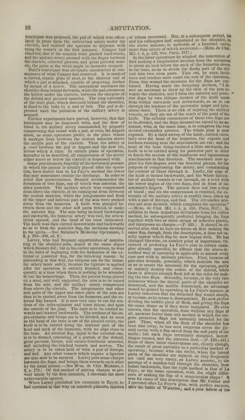 tourniquet was proposed, the pari of which was calcu- lated to press upon the subclavian arterj under the clavicle, and enabled the operator to dispense with tying I d the first instance. Camper had observed, that if the scapula were pushed backwards, and the axillary artery pressed with the Snger ■>■ the clavicle, coraeoid >' mus- cle, the pulse at the wrist ought be instantlj stopped. Dahl's tourniquet was obviously constructed in con- sequence of what Camper had observed. It is made of a curved, elastic plate of steel, to the shortest end of which a pail is attached, capable of projecting (Either by means of a screw. The instrument embraces the shoulder from behind forwards, while the pad presses on the hollow under the clavicle, between the margins of.' the deltoid and pectoral muscles. The long extremity of the steel plate,which descends behind the shoulder, is fixed to the body by a sort of belt. The pad is de- pressed until the pulsation of the axillary artery is stopped. Farther experiments have proved, however, that this tourniquet may be dispensed with, and the flow of blood in the axillary artery commanded, by properly compressing ttiis vessel with a pad, or even the fingers alone, as some, operators prefer, at the place where ;es from between the scaleni muscles above the mi.Idle part of the clavicle. Thus the artery is between the pad or fingers and the first rib, across which it runs. In certain plans of operation, hereafter to be described, all compression of the artery either above or below the clavicle is dispensed with. Some practitioners, forgetful of the horizontal posture in which the patient is usually placed alter the opera- tion, have feared that in La Kayo's method the lower flap may sometimes confine the discharge. In order to avoid this inconvenience, Desault recommended the formation of two flaps, one of which was anterior, the other posterior. The axillary artery was compressed from above the clavicle, at its coming out from between the scaleni muscles, while the integuments and flesh of the upper and internal part of the arm were pushed away from the humerus. A knife was plunged be- tween these and the other soft parts behind, to make the anterior flap. The arm being inclined backwards and outwards, the humeral artery was tied, the articu- lation opened, and the head of the bone dislocated. The knile was then carried downwards and backwards so as to form the posterior flap, the incisions meeting in the axilla.—(See Sabatier's Medecine Operatoire, t. S, p. 393—399, ed. 2.) Larrey, who had frequent opportunities of amputa- iini! al Hie shoulder-joint, aimed at the same object which Desault did; but in his earlier operations, he was in the habit of beginning with the formation of the ex- ternal or posterior flap, for the following reason: by proceeding in this way, tire surgeon can tie the hume- ral artery more safely, because the ligature is applied after the operation is entirely finished, and conse- quently at a tiirre when there is nothing to be attended to but the hemorrhage. Thus, the patient being placed on a stool, and well supported, the arm is to be raised from the side, and the axillary artery compressed from above the clavicle. The integuments and other 6oft parts of the upper and outer parts of the arm are then to be pushed away from the humerus, and the ex- ternal flap formed. It is now very easy to cut the ten- dons of the infra-spinatus and teres minor, and open the outside of the joint. The limb is to be carried in- wards and luxated backwards. The tendons of the su- pra-spinatus and biceps are to be divided, and as soon as the head of the bone is out of the glenoid cavity, the knife is to be carried along the internal part of the head and neck of the humerus, with its edge close to the bone. An internal flap, equal to the external one, is to be formed, consisting of a portion of the deltoid, great pectoral, biceps, and coraco-brachialis muscles, and including the brachial vessels and nerves. The artery is to be taken hold of with a pair of forceps, and tied. Any other vessels which require a ligature are also now to be secured. Larrey puts some charpie between the flaps, and brings them towards each other by the usual means.— See Mern. de Chir. Militaire, t. 2, p. 170.) Of this method of putting charpie to pre- vent union by the first intention, I entertain the most unfavourable opinion. When Larrey published his campaign in Egypt, he had operated in this way on nineteen patients, thirteen Of whom recovered. But, at a subsequent period, he and his colleagues had amputated at the shoulder, in ma I, in Upwards Of a hundred cases, ,,„„-,. man ninetj of which recovered.—(Mem. de Cmr. Mil. t. 4, p. 432, Bvo. Paris, 1817.) in his latter operations he adopted the innovation of first making a longitudinal Incision from the acromion to about an inch below the aeck of the humerus down to the bone, seas to divide the fleshy part ot the del- toid into two even pans, 'fins cut, he Bays,iacili. tates and renders more exact the rest of the operation. From this wound the incisions for the flaps are con- tinued. Having made the foregoing incision,  I di- rect an assistant to draw up the skin ot the arm to- wards the shoulder, arid I form the anterior and postc- » rior flaps by two oblique strokes of the knife made from within outwards and downwards, so as to cut through the tendons of the pectoralis major and latis- simus dorsi. There is no risk of injuring the axillary vessels, as they are out of the reach of the point of the knife. The cellular connexions of these two flaps are to bejdivided, and the flaps themselves raised by an as- sistant, who, at the same lime, is to compress the two divided circumflex arteries. The whole joint is now exposed, lly a third sweep of the knife, carried circu- larly over the head of the humerus, the capsule and tendons running near the articulation are cut; and the head of the bone being inclined a little outwards, the knife is to be carried along its posterior part in order to finish the section of the tendinous and ligamentous attachments in that direction. The assistant now ap- plies his fore-fingers over the brachial plexus, for the purpose of compressing the artery, and commanding the current of blood through it. Lastly, the edge of the knife is turned backwards, and the whole fascicu- lus of axillary vessels is cut through, on a level with the lower angles of the two flaps, and in front of the assistant's fingers. The patient does not lose a drop of blood ; and ere the compression is remitted, the ex- tremity of the axillary artery is readily seen, taken up with a pair of forceps, and tied. The circumflex arte- ries are next secured, which completes the operation. —(Mem. de Chir. Mil. t. 4, p. 428, Paris, 1817.) In addition to these important deviations from his earlier method, he subsequently preferred bringing the flaps together with two or three straps of adhesive plaster, and interposes no charpie.—(P. 429.) It should be ob- served also, that he lays no stress on first making the outer flap, though, from the description, it does not ex- actly appear which flap he now begins with. He has changed likewise, on another point of importance, viz. instead of preferring La Faye's plan in certain exam- ples already specified, he affirms that the above-de- scribed way of operating is applicable to almost every case met with in military practice. First, because ail gun-shot wounds, generally, which mutilate the arm so as to create the necessity for the operation, partly or entirely destroy the centre of the deltoid, while there is always enough flesh left at the sides for mak- ing the two flaps. Secondly, because, in the very rare instances where the lateral parts of the shoulder are destroyed, and the middle untouched, no advantage would be gamed by operating in La Faye's manner, as Larrey conceives that the detached flap wouhl slough, or become, as he terms it, disorganized. He now prefers dividing the middle piece of flesh, and giving the flaps the same shape as if they were uninjured. He even asserts, that the operation, done without any flaps at all, answers better than any method in which the sur- geon preserves flaps not naturally intended for the part. Ihus, when all the flesh of the shoulder has been shot away, he has seen surgeons cover the gle- noid cavity with a flap saved from the soft parts of the axilla ; but such flaps invariably sloughed, heme* rhages ensued, and the patients died — (P 430—431 i il™,!,'^ 'aUCr obSKrvati°ns are, clearly enough ner^in gfeat I,ar!ialil>'t0 a Particular method of Sni, ?UuWho can ***! wl;» a* lateral parts of the shoulder arc injured, as they frequently are (and not very rarely, as Lanvv asserts! hvtha passage of a rnusket-ballthrough ,ie^,oU(ler from Pave boar^VardS' Ut ',,e «*«* ',sthatofTa Faye or the same operation, with the slight differ- ence of making the flap of a sermcireulars>pT It BlhXiail, i £ WT? Plan' Wh >,erf,:ct 8U(:cess, otter the battle of Waterloo; and a poor follow of thd