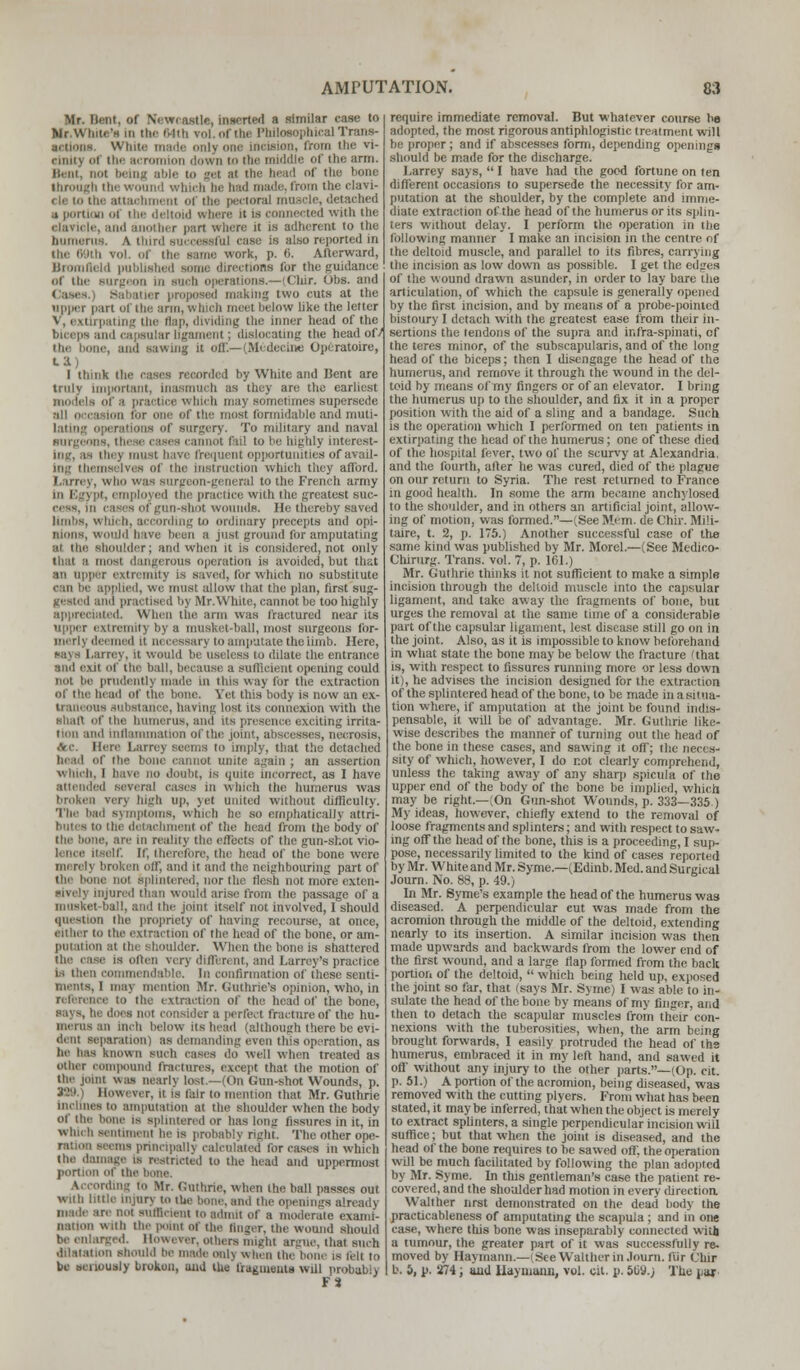 Mr. Bant, of Newcastle, inserted a similar case to Mr.Wbite'a In Hi.- 64th vol. of the Philosophical Trans- actions. WIhi. na incision, from the vi- iiiiii > of tin. acromion down to (be middle of the arm. Bent, not being able to get at tbe bead of the bone through the wound which be had made, from the clavi- i le m the attachment of tlie pectoral muscle, detached a portion of the deltoid where it is connected with the clavicle, and another part where it is adherent to the humerus. A thi J ease is also reported in the 69th vol. of the same work, p. 6. Afterward, Bromfleld published some directions for the guidance of the Burgeon in such operations.—(Cltir. Obs. and making two cuts at the upper pan of the arm, which meet below like the letter Ltlng the flap, dividing the inner head of the biceps and capsular ligament; dislocating the head of/ the bone, and sawing it off.—(Medecine Opcratoire, I think the cases recorded by White and Bent are truly important, Inasmuch as they are the earliest of a practice which may sometimes supersede Ion for one of the most formidable and inuli- < rations of surgery. To military and naval surgeons i annot fail to be highly interest- ing, as tiny most have frequent opportunities of avail- ing themselves of the instruction which they afford. I.arrey, who was surgeon-general to the French army employed the practice with the greatest suc- onnds. He thereby saved limlis, which, according to ordinary precepts and opi- nions, would have been a jnsl ground for amputating ai tin; shoulder; and when it is considered, not only that a must dangerous operation is avoided, but that an upper extremity is saved, for which no substitute e in be applied, we must allow that the plan, first sug- jiesini mid practised by Mr. White, cannot be too highly I id, When the arm was fractured near its upper extremity by a musket-ball, most surgeons for- med U necessary to amputate the limb. Here, rey, It would be useless to dilate the entrance and axil of the ball, because a sufficient opening could not be prudently made in this way for the extraction of the bead Of the bone. Yet this body is now an ex- Irani OUS substance, having lost its connexion with the mi.hi of the humerus, and its presence exciting irrita- tion and inflammation of the joint, abscesses, necrosis, ,Ve. Mere I.arrey seems to imply, that the detached head of the bone cannot unite again ; an assertion which, 1 have no doubt, is quite incorrect, as I have attended several cases m which (he humerus was broken very high up, yet united without difficulty. The bad symptoms, which he so emphatically attri- butes to the detachment of the head from the body of are in reality the effects of the gun-shot vio- elf. If, therefore, the head of the bone were mi reh broken off, and ir and the neighbouring part of the bone mil splintered, nor the llesb not more exten- sively injured than would arise from the passage of a l i he joint itself not involved, I should question the propriety of having recourse, at once, cither to the extraction of the head of the bone, or am- putaiion at the shoulder. When the bone is shattered is often very diffen nt, and Larrey's practice is then commendable. In confirmation of these senti- ments, l may mention Mr. Guthrie's opinion, who, in reference to the extraction of the head of the bone, says, he does not consider a perfect fracture of the hu- i Inch below its bead (although there be evi- dent separation) as demanding even this operation, as lie has known such eases do well when treated as other compound fractures, except that the motion of the joint was nearly lost—(On Gun-shot Wounds, p. 198 However, it is fair to mention that Mr. Guthrie in. hues to amputation at the shoulder when the body of the- bone is splintered or has long fissures in it, in which sentiment he is probably right. The other ope- ems principally calculated for eases in which the damage is restricted to the head and uppermost portion of the ding to Mr. Guthrie, when (he ball passes out With little nijiirv lo the bone, and the openings already made are not sufficient to admit of a moderate exami- nation with the point of the finger, the wound should be enlarged. However, others might argue, that such dilatation should he made onl\ when the bone is fell to be seriously broken, and the fragments will probably F3 require immediate removal. But whatever course he adopted, the most rigorous antiphlogistic treatment will be proper ; and if abscesses form, depending openings should be made for the discharge. I.arrey says,  I have had the good fortune on ten different occasions to supersede the necessity for am- putation at the shoulder, by the complete and imme- diate extraction of the head of the humerus or its splin- ters without delay. I perform the operation in the following manner I make an incision in the centre of the deltoid muscle, and parallel to its fibres, carrying the incision as low down as possible. I get the edges of the wound drawn asunder, in order to lay bare the articulation, of which the capsule is generally opened by the first incision, and by means of a probe-pointed bistoury I detach with the greatest ease from their in- sertions the tendons of the supra and ir.fra-spinati, of the teres minor, of the subscapularis, and of the long head of the biceps; then I disengage the head of the humerus, and remove it through the wound in the del- toid by means of my fingers or of an elevator. I bring the humerus up to the shoulder, and fix it in a proper position with the aid of a sling and a bandage. Such is the operation which I performed on ten patients in extirpating the head of the humerus; one of these died of the hospital fever, two of the scurvy at Alexandria, and the fourth, after he was cured, died of the plague on our return to Syria. The rest returned to France in good health. In some the arm became anchylosed to the shoulder, and in others an artificial joint, allow- ing of motion, was formed.—(See Mem. de Chir. Mili- taire, t. 2, p. 175.) Another successful case of the same kind was published by Mr. Morel.—(See Medico- Ghirurg. Trans, vol. 7, p. 101.) Mr. Guthrie thinks it not sufficient to make a simple incision through the deltoid muscle into the capsular ligament, and take away the fragments of hone, but urges the removal at the same time of a considerable part of the capsular ligament, lest disease still go on in the joint. Also, as it is impossible to know beforehand in what state the bone may be below the fracture 'that is, with respect to fissures running more or less down it), he advises the incision designed for the extraction of the splintered head of the bone, to be made in a situa- tion where, if amputation at the joint be found indis- pensable, it, will be of advantage. Mr. Guthrie like- wise describes the manner of turning out the head of the bone in these cases, and sawing it off; (he neces- sity of which, hoxvever, I do not clearly comprehend, unless the taking away of any sharp spicula of the upper end of the body of the bone be implied, which may be right.—(On Gun-shot Wounds, p. 333—335 ) My ideas, however, chiefly extend to the removal of loose fragments and splinters; and with respect to saw- ing off the head of the bone, this is a proceeding, I sup- pose, necessarily limited to the kind of cases reported by Mr. Whiteand Mr. Syme.—(Edinb. Med. and Surgical Journ. No. 88, p. 49.) In Mr. Syme's example the head of the humerus was diseased. A perpendicular cut was made from the acromion through the middle of the deltoid, extending nearly to its insertion. A similar incision was then made upwards and backwards from the lower end of the first wound, and a large flap formed from the back portion of the deltoid,  which being held up, exposed the joint so far, that (says Mr. Syme) I was able to in- sulate the head of the hone by means of my finger, and then to detach the scapular muscles from their con- nexions with the tuberosities, when, the arm being brought forwards, I easily protruded the head of the humerus, embraced it in my left hand, and sawed it oil' without any injury to the other parts.—(Op. cit. p. 51.) A portion of the acromion, being diseased, was removed with the cutting plycrs. From what has been stated, it may be inferred, that when the object is merely to extract splinters, a single perpendicular incision will suffice; but that when the joint is diseased, and the head of the bone requires to be sawed off, the operation will be much facilitated by following the plan adopted by Mr. Syme. In this gentleman's case the patient re- covered, and the shoulder had motion in every directioa Walther nrst demonstrated on the dead body the practicableness of amputating the scapula; and in one case, where this bone was inseparably connected with a tumour, the greater part of it was successfully re- moved by Haymann.—(See Walther in .lourn. ftir Chir b. 5, p. 274; and Ilayumnn, vol. cit. p. 509.; The jiar