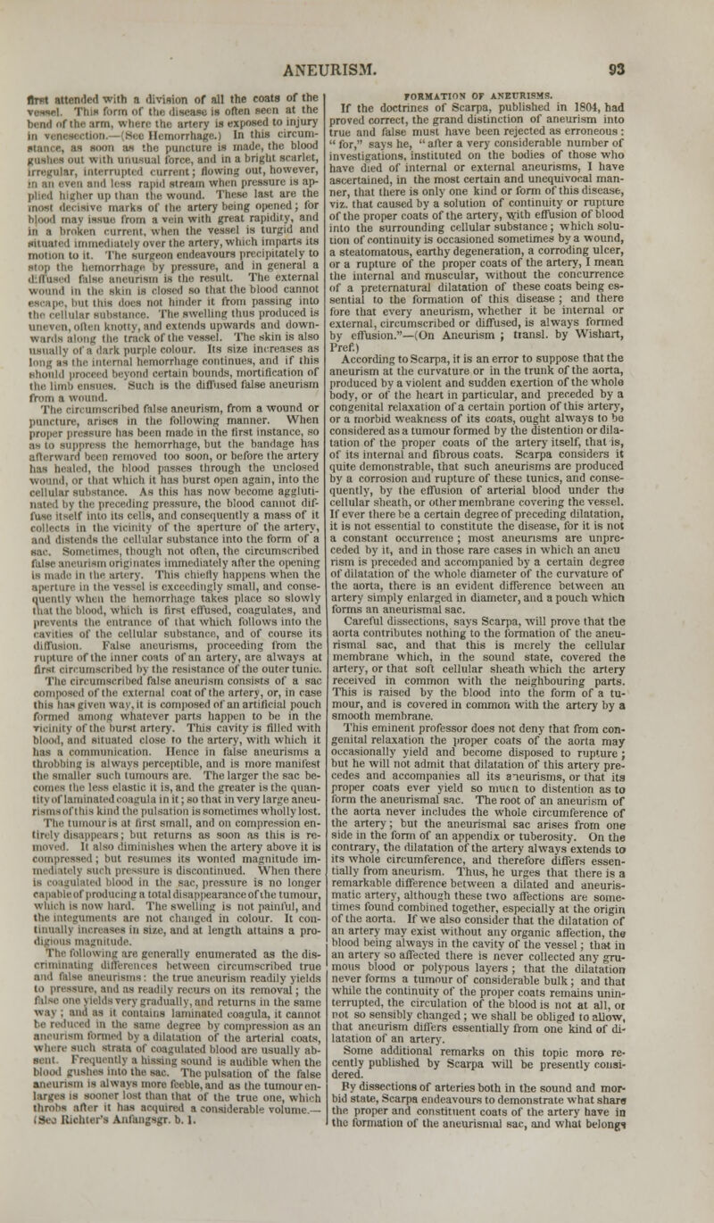 first attended with a division of all the coats of the tmmL This form of the disease is often seen at the hend of the arm, where the artery la exposed to injury Hemorrhage.) In this circum- stance, as soon as the puncture is made, the blood gushes out With unusual force, and in a bright scarlet, irregular, Interrupted current; flowing out, however, •ii an eren and less rapid stream when pressure is ap- pUed higher up than the wound. These last are the most decisive marks of the artery being opened; for b| I may Issue from a vein with great rapidity, and in a broken current, when the vessel is turgid and situated Immediately over the artery, which imparts its motion to it. The surgeon endeavours precipitately to atop the hemorrhage by pressure, and in general a difluaed false aneurism la the result. The external wound in the skin is closed so that the blood cannot in iins does not hinder it from passing into the cellular substance. The swelling thus produced is often knotty, and extends upwards and down- wards along the track of the vessel. The skin is also usually of a dark purple colour. Its si7.e increases as long as the internal hemorrhage continues, and if this ahonld proceed beyond certain bounds, mortification of the limb ensues. Such is the diffused false aneurism from a wound. The circumscribed false aneurism, from a wound or puncture, arises in the following manner. When proper pressure has been made in the first instance, so as to suppress the hemorrhage, but the bandage has afterward been removed too soon, or before the artery lias bealed, the blood passes through the unclosed wound, or that which it has burst open again, into the cellular substance. As this has now become aggluti- the preceding pressure, the blood cannot dif- r Into its cells, and consequently a mass of it collects in the vicinity of the aperture of the artery, and distends the cellular substance into the form of a sac. Sometimes, though not often, the circumscribed false aneurism originates immediately after the opening is made In the artery. This chiefly happens when the aperture in the vessel is exceedingly small, and conse- quently when the hemorrhage takes place so slowly thai the blood, which is first effused, coagulates, and prevents the entrance of that which follows into the .if the cellular substance, and of course its diffusion. false aneurisms, proceeding from the rupture of the inner coats of an artery, are always at first circumscribed by the resistance of the outer tunic. Tbe circumscribed false aneurism consists of a sac composed of the external coat of the artery, or, in case this lias given way, it is composed of an artificial pouch formed among whatever parts happen to be in the vicinity of the burst artery. This cavity is filled with blood, and situated close to the artery, with which it has a communication. Hence in false aneurisms a throbbing is always perceptible, and is more manifest the smaller such tumours are. The larger the sac be- comes the less elastic it is, and the greater is the quan- tity of laminated coagula in it; so that in very large aneu- rlamsoftbla kind the pulsation is sometimes wholly lost. The tumour is at first small, and on compression en- tirely disappears; but returns as soon as this is re- moved. It also diminishes when the artery above it is compressed ; but resumes its wonted magnitude im- mediately such pressure is discontinued. When there is coagulated blood in the sac, pressure is no longer capableofproducinga total disappearance of the tumour, which la now hard. The swelling is not painful, and the Integuments are not changed in colour. It con- tinually increases in size, and at length attains a pro- digious magnitude. allowing are generally enumerated as the dis- criminating differences between circumscribed true -'■ aneurisms : the true aneurism readily yields to pressure, and as readily recurs on its removal; the j h ids very gradually, and returns in the same way ; and as it contains laminated coagula, it cannot be reduced In the same degree by compression as an aneurism formed by a dilatation of the arterial coats, where such strata of coagulated blood are usually ab- sent frequently a hissing sound is audible when the blood gushes into the sac. The pulsation of the false aneurism is alwaya more feeble, and as the tumour en- larges is sooner lost than that of the true one, which throbs after it has acquired a considerable volume— ISej Richter's AnfangsgT. b. 1. FORMATION OF ANEURISMS. If the doctrines of Scarpa, published in 1804, bad proved correct, the grand distinction of aneurism into true and false must have been rejected as erroneous :  for, says he,  after a very considerable number of investigations, instituted on the bodies of those who have died of internal or external aneurisms, I have ascertained, in the most certain and unequivocal man- ner, that there is only one kind or form of this disease, viz. that caused by a solution of continuity or rupture of the proper coats of the artery, with effusion of blood into the surrounding cellular substance; which solu- tion of continuity is occasioned sometimes by a wound, a steatomatous, earthy degeneration, a corroding ulcer, or a rupture of the proper coats of the artery, I mean the internal and muscular, without the concurrence of a preternatural dilatation of these coats being es- sential to the formation of this disease ; and there fore that every aneurism, whether it be internal or external, circumscribed or diffused, is always formed by effusion.—(On Aneurism ; ttansl. by Wishart, Pref.) According to Scarpa, it is an error to suppose that the aneurism at the curvature or in the trunk of the aorta, produced by a violent and sudden exertion of the whole body, or of the heart in particular, and preceded by a congenital relaxation of a certain portion of this artery, or a morbid weakness of its coats, ought always to be considered as a tumour formed by the distention or dila- tation of the proper coats of the artery itself, that is, of its internal and fibrous coats. Scarpa considers it quite demonstrable, that such aneurisms are produced by a corrosion and rupture of these tunics, and conse- quently, by (he effusion of arterial blood under the cellular sheath, or other membrane covering the vessel. If ever there be a certain degree of preceding dilatation, it is not essential to constitute the disease, for it is not a constant occurrence ; most aneurisms are unpre- ceded by it, and in those rare cases in which an ancu rism is preceded and accompanied by a certain degree of dilatation of the whole diameter of the curvature of the aorta, there is an evident difference between an artery simply enlarged in diameter, and a pouch which forms an aneurismal sac. Careful dissections, says Scarpa, will prove that the aorta contributes nothing to the formation of the aneu- rismal sac, and that this is merely the cellular membrane which, in the sound state, covered the artery, or that soft cellular sheath which the artery received in common with the neighbouring parts. This is raised by the blood into the form of a tu- mour, and is covered in common with the artery by a smooth membrane. This eminent professor does not deny that from con- genital relaxation the proper coats of the aorta may occasionally yield and become disposed to rupture ; but he will not admit that dilatation of this artery pre- cedes and accompanies all its aneurisms, or that its proper coats ever yield so nmc n to distention as to form the aneurismal sac. The root of an aneurism of the aorta never includes the whole circumference of the artery; but the aneurismal sac arises from one side in the form of an appendix or tuberosity. On the contrary, the dilatation of the artery always extends to its whole circumference, and therefore differs essen- tially from aneurism. Thus, he urges that there is a remarkable difference between a dilated and aneuris- matic artery, although these two affections are some- times found combined together, especially at the origin of the aorta. If we also consider that the dilatation of an artery may exist without any organic affection, the blood being always in the cavity of the vessel; that in an artery so affected there is never collected any gru- mous blood or polypous layers ; that the dilatation never forms a tumour of considerable bulk; and that while the continuity of the proper coats remains unin- terrupted, the circulation of the blood is not at all, or not so sensibly changed ; we shall be obliged to allow, that aneurism differs essentially from one kind of di- latation of an artery. Some additional remarks on this topic more re- cently published by Scarpa will be presently consi- dered. By dissections of arteries both in the sound and mor- bid state, Scarpa endeavours to demonstrate what share the proper and constituent coats of the artery have in the formation of the aneurismal sac, and what belongs