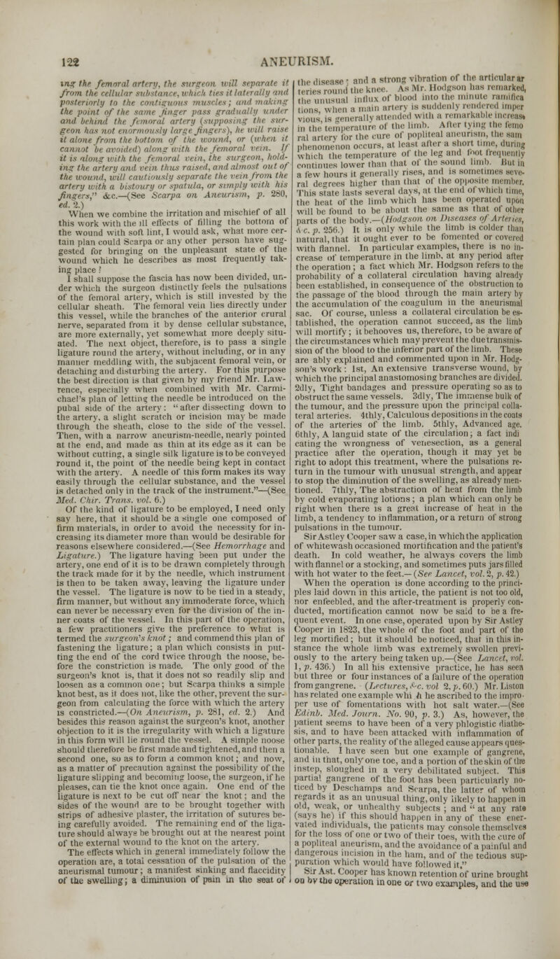 ing the femoral artery, the surgeon, irill separate it from, the cellular substance, which ties it laterally and posteriorly to the continuous muscles; ami making the point of the same finger pass gradually under ami behind the ft mural artery (supposing tin sur- geon, has not enormously large fingers), In- will raise it alone from the hot torn of the wound, 01 mn,i it In avoided) along with the femoral it is along with the femoral rem, the surgeon, hold- ing tin ,i i thus raised, on,I almost out of' the wound. Will cautiously separate the run from the artrn/ with a bistoury or spatula, or simply With Ins fingers, <fcc—(See Scarpa on Aneurism, p. 280, ed. 2.) When we combine the irritation and mischief of all this work with the ill effects of filling the bottom of the wound with soft lint, I would ask, what more cer- tain plan could Scarpa or any other person have sug- gested for bringing on the unpleasant state of the wound which he describes as most frequently tak- ing place ? I shall suppose the fascia has now been divided, un- der which the surgeon distinctly feels the pulsations of the femoral artery, which is still investnl l>\ the cellular sheath. The femoral vein lies directly under this vessel, while the branches of the anterior crural nerve, separated from it by dense cellular substance, are more externally, yet somewhat more deeply situ- ated. The next object, therefore, is to pass a single ligature round the artery, without including, or in any manner meddling with, the subjacent femoral vein, or detaching and disturbing the artery. For this purpose the best direction is that given by my friend Mr. Law- rence, especially when combined with Mr. Carmi- ehael's plan of letting the needle be introduced on the pubal side of the artery: after dissecting down to the artery, a slight scratch or incision maybe made through the sheath, close to the side of the vessel. Then, with a narrow aneurism-needle, nearly pointed at the end, and made as thin at its edge as it can be without cutting, a single silk ligature is to be conveyed round it, the point of the needle being kept in contact with the artery. A needle of this form makes its way easily through the cellular substance, and the vessel is detached only in the track of the instrument.—(See .Veil. Chir. Trans, vol. 6.) Of the kind of ligature to be employed, I need only say lure, that it should be a single one composed of firm materials, in order to avoid the necessity for in- creasing its diameter more than would be desirable for reasons elsewhere considered.—(See Hemorrhage and Ligature.) The ligature having been put under the artery, one end of it is to be drawn completely through the track made for it by the needle, which instrument is then to be taken away, leaving the ligature under the vessel. The ligature is now to be tied in a steady, firm manner, but without any immoderate force, which can never be necessary even for the division of the in- ner coats of the vessel. In this part of the operation, a few practitioners give the preference to what is termed the surgeon's knot; and commend this plan of fastening the ligature; a plan which consists in put- ting the end of the cord twice through the noose, be- fore the constriction is made. The only good of the surgeon's knot is, that it does not so readily slip and loosen as a common one; but Scarpa thinks a simple knot best, as it does not, like the other, prevent the sur- geon from calculating the force with which the artery is constricted.—(On Aneurism, p. 281, ed. 2.) And besides this reason against the surgeon's knot, another objection to it is the irregularity with which a ligature in this form will lie round the vessel. A simple noose should therefore be first made and tightened, and then a second one, so as to form a common knot; and now, as a matter of precaution against the possibility of the ligature slipping and becoming loose, the surgeon, if he pleases, can tie the knot once again. One end of the ligature is next to be cut off near the knot; and the sides of the wound are to be brought together with strips of adhesive plaster, the irritation of sutures be- ing carefully avoided. The remaining end of the liga- ture should always be brought out at the nearest point of the external wound to the knot on the artery. The effects which in general immediately follow the operation are, a total cessation of the pulsation of the aneurismal tumour; a manifest sinking and flaccidity of the swelling; a diminution of pain in the seat of the disease J and a strong vibration of the articular ar ,eries mn e knee. As Mr. Hodgson has remarked, u,c unusual influx of blood into the minute ramifies Eions when a main arterj is suddenlj rendered imper voiis is generally attended with a remarkable increasi in the temperature ol the limb. After tying the femo ral artcrv for the cure of popliteal aneurism, the sam phenomenon occurs, at leasi after a short tune, during which the temperature of the leg and (hot frequently continues lower than that of the sound limb. Hut in a few hours it generally rises, and is sometimes seve- ral dcrees higher than that of the opposite member. This state lasts several days, at the end of which time, the heat of the limb which has been operated upon will be found to be about the same as that of pthei parts of the body.—(Hodgson on Diseases of \rteries, (S-cs. 256.) It is only while the limb is colder than natural, that it ought ever to be fomented or covered with flannel. In particular examples, there is no crease of temperature in the limb, at any period after the operation ; a fact which Mr. Hodgson refers to the probability of a collateral circulation having already been established, in consequence of the obstruction to the passage of the blood through the mam arterj by the accumulation of the eoagulum in the aneurismal sac. Of course, unless a collateral circulation be es- tablished, the operation cannot succeed, as the limb will mortify; it behooves us, therefore, to be aware of the circumstances which may prevent the due transmis- sion of the blood to the inferior part of the limb. These are ably explained and commented upon in Mr. Hodg- son's work: 1st, An extensive transverse wound, by which the principal anastomosing branches are divided. 2dly, Tight bandages and pressure operating so as to obstruct the same vessels. 3dly, The immense bulk of the tumour, and the pressure upon the principal colla- teral arteries. 4thly, Calculous depositions in the coats of the arteries of the limb. 5thly, Advanced age. Cthly, A languid state of the circulation; a fact indi eating the wrongness of venesection, as a general practice after the operation, though it may yet be right to adopt this treatment, where the pulsations re- turn in the tumour with unusual strength, and appear to stop the diminution of the swelling, as already men- tioned. 7thly, The abstraction of heat from the limb by cold evaporating lotions; a plan which can only be right when there is a great increase of heat in the limb, a tendency to inflammation, or a return of strong pulsations in the tumour. Sir Astley Cooper saw a case, in which the application of whitewash occasioned mortification and the patient's death. In cold weather, he always covers the limb with flannel or a stocking, and sometimes puts jars filled with hot water to the feet.— (See Lancet, vol. 2, p. 42.) When the operation is done according to the princi- ples laid down in this article, the patient is not too old, nor enfeebled, and the after-treatment is properly con- ducted, mortification cannot now be said to be a fre- quent event. In one case, operated upon by Sir Astley Cooper in 1823, the whole of the foot and part of the leg mortified ; but it should be noticed, that in this in- stance the whole limb was extremely swollen previ- ously to the artery being taken up.—(See Lancet, vol. 1, p. 436.) In all his extensive practice, lie has seen hut three or four instances of a failure of the operation fromgangrene. (Lectures, ^c. vol 2.//.(ill.) Mr. Liston has related one example whi h he ascribed to the impro- per use of fomentations with hot salt water.—(See Edinb. Med. Journ. No. 90, p. 3.) As, however, the patient seems to have been of a very phlogistic diathe- sis, and to have been attacked with inflammation of other parts, the reality of the alleged cause appears ques- tionable. I have seen but one example of gangrene, and in that, only one toe, and a portion of theskin of the mstep, sloughed in a very debilitated subject. This partial gangrene of the foot has been particularly no- ticed by Deschamps and Scarpa, the latter of whom regards it as an unusual thing,only likely to happen in old, weak, or unhealthy subjects ; and  at any rate (says he) if tins should happen in any of these ener- vated individuals, the patients may console themsthes for the loss of one or two of their toes, with the cure of a popliteal aneurism, and the avoidance of a painful and dangerous incision in the ham, and of the tedious sup- puration which would have followed it. Sir Ast. Cooper has known retention of urine brought oo bv the operation in one or two examples, and the use