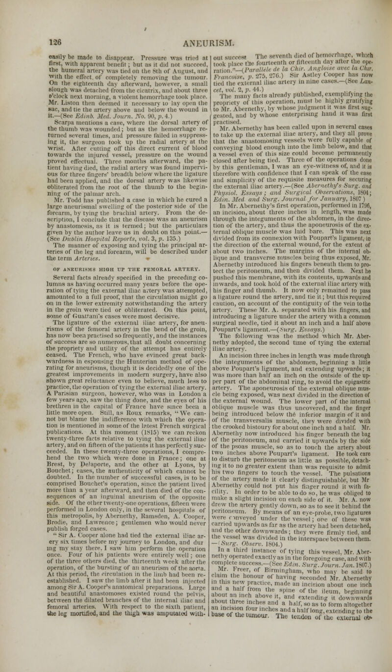 easily be made to disappear. Pressure was tried at first, with apparent benefit ; but as it did not succeed, the humeral arter> was tied un the BtO of August, and with the effect of completely removing the tumour. On the eighteenth day afterward, however, a small slough was detached from the cicatrix, and about three o'clock next morning, a violent hemorrhage took place. Mr. Liston then deemed it necessary to lay open the sac, and tie the artery above and below the wound in it.—(See Ed,,ib. died. Journ. No. 90, p. 4.) Scarpa mentions a case, where the dorsal artery of the thumb was wounded; but as the hemorrhage re- turned several times, and pressure tailed in suppress- ing it, the surgeon took up the radial artery at the wrist. After cutting off this direct current of blood towards the injured vessel, pressure on the wound proved effectual. Three months afterward, the pa- tient having died, the radial artery was found impervi- ous for three fingers' breadth below where the ligature had been applied, and the dorsal artery was likewise obliterated from the root of the thumb to the begin- ning of the palmar arch. Mr. Todd has published a case in which he cured a large aneurismal swelling of the posterior side of the forearm, by tying the brachial artery. From the de- scription, I conclude that the disease was an aneurism by anastomosis, as it is termed; but the particulars given by the author leave us in doubt on this point.— (See Dublin Hospital Reports, vol. 3, p. 135.) The manner of exposing and tying the principal ar- teries of the leg and tbrearm, will be described under the term Arteries. » OF ANEURISMS HIGH UP THE FEMORAL ARTERY. Several facts already specified in the preceding co- lumns as having occurred many years before the ope- ration of tying the external iliac, actery was attempted, amounted to a full proof, that the circulation might go on in the lower extremity notwithstanding the artery in the groin were tied or obliterated. On this point, some of Guattani's cases were most decisive. The ligature of the external iliac artery, for aneu- risms of the femoral artery in the bend of the groin, has now been practised so frequently, and the instances of success are so numerous, that all doubt concerning the propriety and utility of the attempt has entirely ceased. The French, who have evinced great back- wardness in espousing the Hunterian method of ope- rating for aneurisms, though it is decidedly one of the greatest improvements in modern surgery, have also shown great reluctance even to believe, much less to practice, the operation of tying the external iliac artery. A. Parisian surgeon, however, who was in London a few years ago, saw the thing done, and the eyes of his brethren in the capital of France have since been a little more open. Still, as Roux remarks,  We can- not but blame the indifference with which the opera- tion is mentioned in some of the latest French surgical publications. At this moment (1815) we can reckon twenty-three facts relative to tying the external iliac artery, and on fifteen of the patients it has perfectly suc- ceeded. In these twenty-three operations, I compre- hend the two which were done in France; one at Brest, by Delaporte, and the other at Lyons, by Bouchet; cases, the authenticity of which cannot be doubted. In the number of successful cases, is to be comprised Bouchet's operation, since the patient lived more than a year afterward, and then died of the con- sequences of an inguinal aneurism of the opposite side. Of the other twenty-one operations, fifteen were performed in London only, in the several hospitals of this metropolis, by Abernethy, Ramsden, A. Cooper, Brodie, and Lawrence; gentlemen who would never publish forged >  Sir A. Cooper alone had tied the external iliac ar- ery six times before my journey to London, and dur ing my stay there. I saw him perform the operation once. Four of his patients were entirely well ; one of the three others died, the thirteenth week after the operation, of the bursting of an aneurism of the aar'a. At this period, the circulation in the limb had been re- established. I saw the limb after it had been injected among Sir A. Cooper's anatomical preparations i.arire and beautiful anastomoses existed round the pelvis, between the dilated branches of the internal iliac and femoral arteries. With respect to the sixth patient, the leg mortified, and the thigh was amputated with- mii suoceat The seventh died of hemorrhage, which took place tie fourteenth or fifteenth day alter the ope- ratu)M —iparalUU dt la Chir. Angloise avec la Chtr, Francoise, p. 275, 276.) Sir Astlej < i'r has mow tied the external iliac artery in nine cases.—(See Lan- cet, vol. 2, p. 44.) The many facts already published, exemplifying the propriety of this operation, must be highly gratifying to Mr. Abernethy, by whose judgment it was first sug- geated, and by whose enterprising hand it was first practised. Mr. Abernethy has been called upon in several cases to lake up the external iliac artery, and they all prove that, the anastomosing vessels were fully capable of conveying blood enough into the limb below, ami that a vessel even of this size could become permanently closed after being tied. Three of the operations done in this gentleman, I was an eye-witness of, and it is therefore with confidence that I can speak of the ease and simplicity of the requisite measures for securing the external iliac artery.—(See Abemcthy's Surg, and Physiol. Essays; and Surgical Observations, 1604; Edin. Med and Surg. Journal for January, 1807 | In Mr. Abernethy's first operation, performed in 1798, an incision, about three inches in length, was made through the integuments of the abdomen, in the direc- tion of the artery, and thus the aponeurosis of the ex- ternal oblique muscle was laid bare. This was next divided from its connexion with Poupart's ligament, in the direction of the external wound, for the extent of about two inches. The margins of the internal ob- lique and transverse muscles being thus exposed, Mr. Abernethy introduced his fingers beneath them to pro- tect the peritoneum, and then divided them. Next lie pushed this membrane, with its contents, upwards and inwards, and took hold of the external iliac artery with his finger and thumb. It now only remained to pass a ligature round the artery, and tie it; but this required caution, on account of the contiguity of the vein to the artery. These Mr. A. separated with his fingers, and introducing a ligature under the artery with a common surgical needle, tied it about an inch and a half above Poupart's ligament.—(*urg. Essays.) The following was the method which Mr. Aber- nethy adopted, the second time of tying the external iliac artery. An incision three inches in length was made through the integuments of the abdomen, beginning a little above Poupart's ligament, and extending upwards; it was more than half an inch on the outside of the up- per part of the abdominal ring, to avoid the epigastnc artery. The aponeurosis of the external oblique mus- cle being exposed, was next divided in the direction of the external wound. The lower part of the internal oblique muscle was thus uncovered, and the finger being introduced below the inferior margin of it and of the transversalis muscle, they were divided with the crooked bistoury for about one inch and a half. Mr. Abernethy now introduced his finger beneath the bag of the peritoneum, and carried it upwards by the side of the psoas muscle, so as to touch the artery about two inches above Poupart's ligament. He took care to disturb the peritoneum as little as possible, detach- ing it to no greater extent than was requisite to admit his two fingers to touch the vessel. The pulsations ol the artery made it clearly distinguishable, but Mr Abernethy could not put his finger round it with fa- cility. In order to be able to do so, he was obliged to make a slight incision on each side of it. Mr. A. now drew the artery gently down, so as to see it behind the peritoneum. By means of an eye-probe, two ligatures were c mveyed under the vessel; one of these was earned upwards as far as the arterv had been detached, and the other downwards; they w'ere firmly tied, and the vessel was divided in the interspace between them. — 'Surg. Observ. 1604.) In a third instance of tying this vessel, Mr. Aber- nethy operated exactly as in the foregoing case, and with complete success.-(See Edin. Surg. Journ. Jan. 1807.) Mr. freer, of Birmingham, who may be said to claim the honour of having seconded Mr. Abernethy in this new practice, made an incision about one inch =£L lr0mu lhe s>'ine of tl,e 'leum, beginning abou an inch above it, and extending it downwards about three inches and a half, so as to form altogether an incision four inches and a half long, extending to the base of the tumour. The tendon of the external ub-