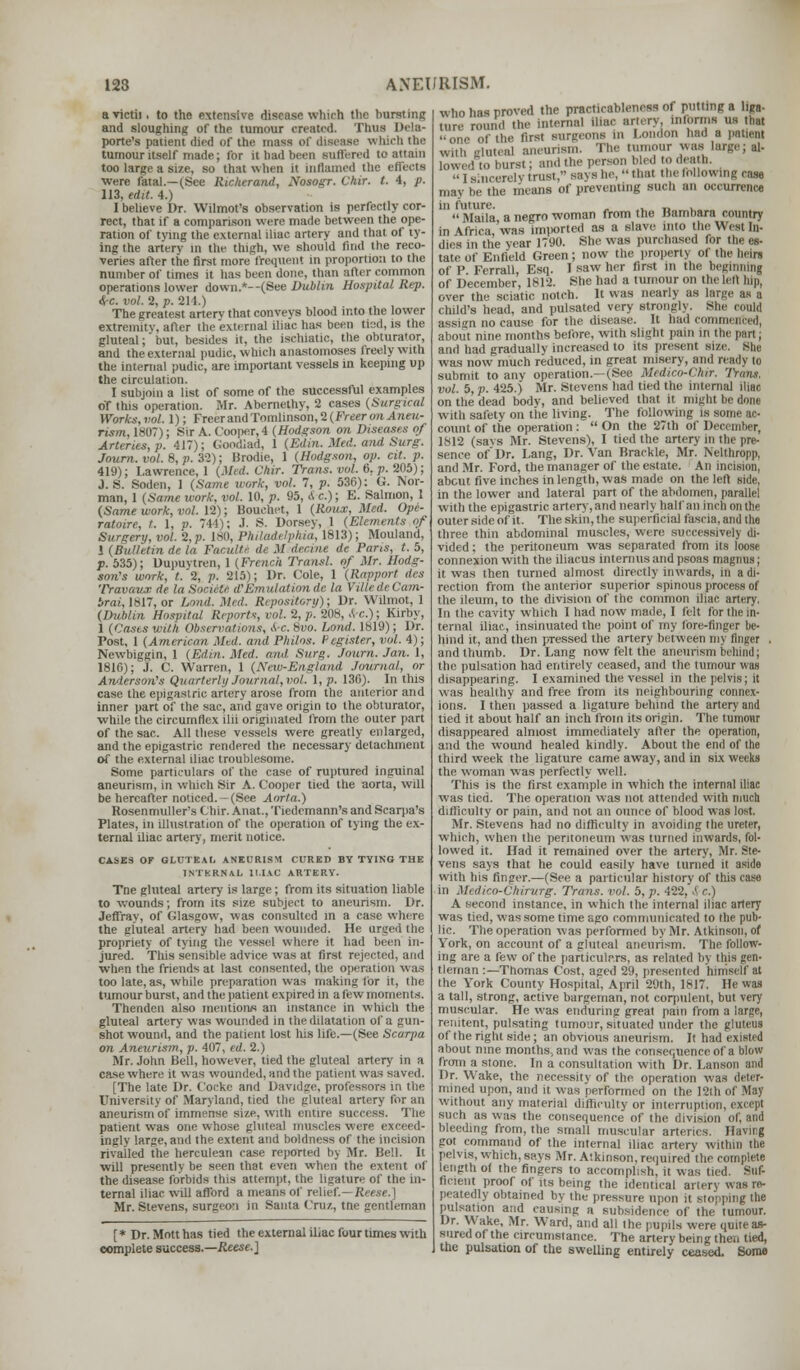 a rictii. to the extensive disease which the hursting and sloughing of the tumour created. Tims Dela- porte's patient died of the mass of disease which the tumour itself made; for it bad been Buffered to attain too large a size, so that when it inflamed the effecti were fatal.—(See Richerand, Nosogr. Chir. t. 4, p. 113, edit. 4.) I believe Dr. Wilmot's observation is perfectly cor- rect, that if a comparison were made between the ope- ration of tying the external iliac artery and that of ty- ing the artery in the tlntrh. we should find the reco- veries after the first more frequent in proportion to the number of times it has been done, than after common operations lower down.*- -(See Dublin Hospital Rep. ire. vol. 2, p. 214.) The greatest artery that conveys blood into the lower extremitv, after the external iliac has been tied, is the gluteal; but, besides it, the ischiatic, the obturator, and the external pudic, which anastomoses freely with the internal pudic, are important vessels in keeping up the circulation. I subjoin a list of some of the successful examples of this operation. Mr. Abernethy, 2 cases {Surgical Works.vol. 1); Freer and Tomlinson, 2 (Freer onAneu- nsm. 1807); Sir A. Cooper,4 (Hodgson on Diseases oj Arteries, p. 417); Goodlad, 1 (Edin. Med. ami Surg. Journ. vol. 8, p. 32); Brodie, 1 (Hodgson, op. cit. p. 419); Lawrence, 1 (Mtd. Chir. Trans, vol. 6, p. 205); J. S. Soden, 1 (Same work, vol. 7, p. 536): G. Nor- man, 1 (Same work, vol. 10, p. 95, A c); E. Salmon, 1 (Same work, vol. 12); Bouchet, 1 (Roux, Med. Ope- ratoire, t. 1, p. 744); J. S. Dorsey, 1 (Elements of Surgery, vol. 2, p. 180, Philadelphia, 1813); Mouland, 1 (Builttin de la Faculte de M der.ine de Pans, t. 5, p. 535); Uupuytren, 1 (French Transl. of Mr. Hodg- son's work, t. 2, p. 215); Dr. Cole, 1 (Rapport des Travaux de la Sociclc d'Emulation de la VilledeCam- iirai, 1817, or Lond. Med. Repository); Dr. Wilmot, 1 (Dublin Hospital Reports, vol. 2, p. 208, frc.) ; Kirby, 1 (Cases with Observations, A-c. 8vo. Lond. 1819); Dr. Post, 1 (American Med. and Philos. P agister, vol. 4); Newbiggin, 1 (Edin. Med. and. Surg. Journ. Jan. 1, 1816); J. C. Warren, 1 (New-England Journal, or Anderson's Quarterly Journal, vol. 1, p. 130). In this case the epigastric artery arose from the anterior and inner part of the sac, and gave origin to the obturator, while the circumflex ilii originated from the outer part of the sac. All these vessels were greatly enlarged, and the epigastric rendered the necessary detachment of the external iliac troublesome. Some particulars of the case of ruptured inguinal aneurism, in which Sir A. Cooper tied the aorta, will be hereafter noticed.-(See Aorta.) Rosenmuller's Chir. Anat., Tiedemann's and Scarpa's Plates, in illustration of the operation of tying the ex- ternal iliac artery, merit notice. CASES OF GLUTEAL ANEURISM CURED BY TYING THE INTERNAL ILIAC ARTERY. Tne gluteal artery is large; from its situation liable to wounds; from its size subject to aneurism. Dr. Jeffray, of Glasgow, was consulted in a case where the gluteal artery had been wounded. He urged the propriety of tying the vessel where it had been in- jured. This sensible advice was at first rejected, arid when the friends at last consented, the operation was too late, as, while preparation was making for it, the tumour burst, and the patient expired in a few moments. Thenden also mentions an instance in which the gluteal artery was wounded in the dilatation of a gun- shot wound, and the patient lost his life.—(See Scarpa on Aneurism, p. 407, ed. 2.) Mr. John Bell, however, tied the gluteal artery in a case where it was wounded, and the patient was saved. [The late Dr. Cocke and Davidge, professors in the University of Maryland, tied the gluteal artery for an aneurism of immense size, with entire success. The patient was one whose gluteal muscles were exceed- ingly large, and the extent and boldness of the incision rivalled the herculean case reported by Mr. Bell. It will presently be seen that even when the extent of the disease forbids this attempt, the ligature of the in- ternal iliac will afford a means of relief.—Reese.] Mr. Stevens, surgeon in Santa Cruz, tne gentleman [* Dr. Motthas tied the external iliac four times with complete success.—Reese.] who has proved the practicablencss of putting a liga- ture round the internal iliac artery, informs us that one of the first surgeons in London had a patient wiih (rluteal aneurism. The tumour was large; al- lowed to burst; and the pwson bled to death. >• i sincerely trust, says he,  that the following rase may he the means of preventing such an occurrence in future. , . _ _.  Maila a negro woman from the Bambara country in (UHca was imported as a slave into the West In- dies in the year 1790. She was purchased for the es- tate of Enfield Green; now the property of the beln of P. Ferrall, Esq. I saw her first in the beginning of December, 1812. She had a tumour on the let! hip, over the sciatic notch. It was nearly as large as a Child's bead, and pulsated very strongly. She could assign no cause for the disease. It had commented, about nine months before, with slight pain in the part; and bad gradually increased lo its present size. She was now much reduced, in great misery, and ready to submit to any operation.—(See Medico-Chir. Trans, vol. 5, p. 425.) Mr. Stevens had tied the internal iliac on the dead body, and believed that it might be done with safety on the living. The following is some ac- count of the operation: On the 27th of Dei 1812 (savs Mr. Stevens), I tied the artery in the pre- sence of' Dr. Lang, Dr. Van Braekle, Mr. Nelthropp, and Mr. Ford, the manager of the estate. An incision, about five inches in length, was made on the left: side, in the lower and lateral part of the abdomen, parallel with the epigastric artery, and nearly half an inch on the outer side of it. The skin, the superficial fascia, and the three thin abdominal muscles, were successively di- vided : the peritoneum was separated from its loose connexion with the iliacus interims and psoas magmis; it was then turned almost directly inwards, in a di- rection from the anterior superior spinous process of the ileum, to the division of the common iliac artery. In the cavity which 1 had now made, I felt for the in- ternal iliac, insinuated the point of my lore-finger he- hind it, and then pressed the artery between im flngei and thumb. Dr. Lang now felt the aneurism behind; the pulsation had entirely ceased, and the tumour was disappearing. I examined the vessel in the pelvis; it was healthy and free from its neighbouring connex- ions. I then passed a ligature behind the artery and tied it about half an inch from its origin. The tumour disappeared almost immediately after the operation, and the wound healed kindly. About the end of the third week the ligature came away, and in six weeks the woman was perfectly well. This is the first example in which the internal iliac was tied. The operation was not attended with much difficulty or pain, and not an ounce of blood was lost. Mr. Stevens had no difficulty in avoiding the ureter, which, when the peritoneum was turned inwards, fol- lowed it. Had it remained over the artery, Mr. Ste- vens says that he could easily have turned it aside with his finger.—(See a particular history of this case in Medico-Chirurg. Trans, vol. 5, p. 422, i r.) A second instance, in which the internal iliac artery was tied, was some time ago communicated to the pub- lic. The operation was performed by Mr. Atkinson, of York, on account of a gluteal aneurism. The follow- ing are a few of the particulars, as related by this gen- tleman :—Thomas Cost, aged 29, presented himself at the York County Hospital, April 29th, 1817. He was a tall, strong, active bargeman, not corpulent, but very muscular. He was enduring great pain from a large, renitent, pulsating tumour, situated under the gluteal of the right side; an obvious aneurism. It had existed about nine months, and was the consequence of a blow from a stone. In a consultation with Dr. Lanson and Dr. Wake, the necessity of the operation was deter- mined upon, and it was performed on the 12th of May without any material difficulty or interruption, except such as was the consequence of the division of, and bleeding from, the small muscular arteries. H.iMig got command of the internal iliac artery within the pelvis, which, says Mr. Atkinson, required the complete length of the fingers to accomplish, it was tied. Suf- ficient proof of its being the identical artery was re- peatedly obtained by ihe pressure upon it stopping the pulsation and causing a subsidence of the tumour. Dr. Wake, Mr. Ward, and all the pupils were quite as- sured of the circumstance. The artery being then tied, the pulsation of the swelling entirely ceased. Some