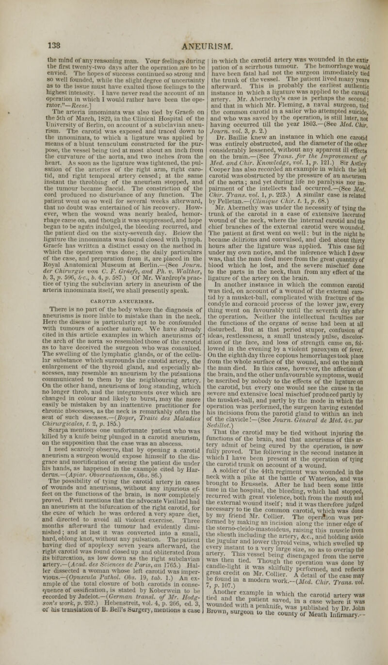 the mind of any reasoning man. Your feelings daring the first twenty-two days after the operation an envied. The hopes or success continued so stro so well (bunded, while the slight degree of uncertainty as to the issue must i those feelings to the highest intensity. I have never read the account of an operation in which 1 would rather have been tlie ope- rator.— Reese.] The arteria innominata was also tied by Graefe on the 5th of Marph, 1822, in the ( linieal Hospital of the University of Berlin, on account of a subclavian aneu- rism. The carotid was exposed and traced down to the innominata, to which a ligature was applied by means of a blunt tenaculum constructed for the pur- pose, the vessel being tied at most about an inch from the curvature of the aorta, and two inches from the heart. As soon as the ligature was tightened, the pul- sation of the arteries of the right arm, right caro- tid, and right temporal artery ceased; at the same instant the throbbing of the aneurism stopped, and the tumour became flaccid. The constriction of the cord produced no disturbance of any function. The patient went on >o well lor several weeks afterward, that no doubt was entertained of his recovery. How- ever, when the wound was nearly healed, hemor- rhage came on, and though it was suppressed, and hope began to be agam indulged, the bleeding recurred, and the patient died on the sixty-seventh day. iielow the ligature the innominata was lound closed with lymph. Graefe has written a distinct essay on the method in Which the operation was done; the daily particulars of the case, and preparation from it, are placed in the Royal Anatomical Museum at Berlin.—(See Journ. iter Cltbrurgit von C. F. Greiefe, and Ph. v. Watther, b. 3, p. 596, Src, b. 4, p. 5S7.) Of Mr. Wardrop's prac- tice of tying the subclavian artery in aneurism of Hie arteria innominata itself, we shall presently speak. CAROTID ANEURISMS. There is no part of the body where the diagnosis of aneurisms is more liable to mistake than in the neck. Here the disease is particularly apt to be confounded with tumours of another nature. We have already cited in this article examples in which aneurisms of the arch of the aorta so resembled those of the carotid as to have deceived the surgeon who was consulted. The swelling of the lymphatic glands, or of the cellu- lar substance which surrounds the carotid artery, the enlargement of the thyroid gland, and especially ab- scesses, may resemble an aneurism by the pulsations communicated to them by the neighbouring artery. On the other hand, aneurisms of long standing, which no longer throb, and the integuments over which are changed in colour and likely to burst, may the more easily be mistaken by an inattentive practitioner for chronic abscesses, as the neck is remarkably often the seat of such diseases.—(Boyer, Traite des Maladies Chirurgicales, t. 2, p. 185.) Scarpa mentions one unfortunate patient who was killed by a knife being plunged in a carotid aneurism, on the supposition that the case was an abscess. I need scarcely observe, that by opening a carotid aneurism a surgeon would expose himself to the dis- grace and mortification of seeing the patient die under his hands, as happened in the example cited by Har- derus.— (Apiar. Observationum, Obs. 86.) The possibility of tying the carotid artery in cases of wounds and aneurisms, without any injurious ef- fect on the functions of the brain, is now completely proved. Petit mentions that the advocate Vieillard had an aneurism at the bifurcation of the right carotid, for the cure of which he was ordered a very spare diet and directed to avoid all violent exercise. Three months afterward the tumour had evidently dimi- nished ; and at last it was converted into a small, hard, oblong knot, without any pulsation. The patient having died of apoplexy seven years afterward, the right carotid was found closed up and obliterated from its bifurcation, as low down as the right subclavian artery.—(Acad, des Sciences de Paris, an 17(i5.) Ilal- ler dissected a woman whose left carotid was imper- vious.—(Opuscv.la Pathol. Obs. 19, tab. 1.) An ex- ample of the total closure of both carotids in conse- quence of ossification, is stated by Koberwein to be recorded by Jadelot.—(German transl. of Mr. Hodg- son's work, p. 293.) Hebenstreit, vol. 4, p. 206, ed. 3, of bis translation of B. Bell's Surgery, mentions a case in which the carotid artery was wounded in the cxtir pation of a scirrhous tumour. The hemorrhage would i fetal bad nol the surgeon immediately bed the trunk of the vessel. The patienl lived n afterward. This is probably the earliest authentic Instance in which a ligature was applied to the carotid artery. Mr. Abernethy|s case is perhaps the second: and that in which Mr. Fleming, a naval surgeon, tied the common carotid in a sailor who attempted suicide, and who was saved by the operation, is still later, not having occurred till the year 1803.—(See Med. Chir. Journ. vol. 3, p. 2.) Dr. Baillie knew an instance in which one carotid was entirely obstructed, and the diameter of the other considerably lessened, without any apparent ill effects on the brain.—(See Trans, for the Improvement of Med. and Chtr. Knowledge, vol. 1, p. 121.) Sir Astley Cooper has also recorded an example in which the left carotid was obstructed by the pressure of an aneurism of the aorta; and yet during life no paralysis nor im- pairment of the intellects had occurred.—(See Mnl. ('Mr. Trans, vol. 1, p. 223.) A similar case is related by Pelletan.—(Clinique Chir. t. I, p. 08.) Mr. Abernethy was under the necessity of tying the trunk of the carotid in a case of extensive lacerated wound of the neck, where the internal carotid and the chief branches of the external carotid were wounded. The patient at first went on well: but in the night he became delirious and convulsed, and died about thirty hours after the ligature was applied. This case fell under my own notice, and the inference which I drew was, that the man died more from the great quantity of blood which he lost, and the severe mischief done to the parts in the neck, than from any effect of the ligature of the artery on the brain. In another instance in which the common carotid was tied, on account of a wound of the external caro- tid hy a musket-ball, complicated with fracture of the condyle and coracoid process of the lower jaw, every thing went on favourably until the seventh day after the operation. Neither the intellectual faculties nor the functions of the organs of sense had been at all disturbed. But at that period stupor, confusion of ideas, restlessness, a small unsteady pulse, discolor- ation of the face, and loss of strength came on, fol- lowed in the evening by a violent paroxysm of fever. On the eighth day three copious hemorrhages took place from the whole surface of the wound, and on the ninth the man died. In this case, however, the affection of the brain, and the other unfavourable symptoms, would be ascribed by nobody to the effects of the ligature on the carotid, but every one would see the cause in the severe and extensive local mischief produced partly by the musket-ball, and partly by the mode in which the operation was performed, the surgeon having extended his incisions from the parotid gland to within an inch of the clavicle!—(See Journ. General de Med. Src. par SediUot.) That the carotid may be tied without injuring the functions of the brain, and that aneurisms of this ar- tery admit of being cured by the operation, is now rally proved. The following is the second instance in which I have been present at the operation of tying the carotid trunk on account of a wound. A soldier of the 44th regiment was wounded in the neck with a pike at the battle of Waterloo, and was brought to Brussels. Alter he had been some little time in the hospital, the bleeding, which had stopped, recurred with great violence, both from the mouth and the external wound itself; and it was therefore judged necessary to tie the common carotid, which was done by my friend Mr. Collier. The operation was per- formed by making an incision alongthe inner edge of the slerno-cleido-mastoideus, raising this muscle from he sheath including the artery, &c, and holding aside i lie jugular and lower thyroid veins, which swelled up every instant to a very largo stae, so as to overlap the artery, i his vessel being disengaged from the nerve wasi then bed. Though the operation was done by ,T« C gr.1 u y*»,skil fu»y performed, and reflects K,r,e,llt on Mr. Collier. A detail of the case may 7,} 107.) amodernwork.-(jl/((/. Clar. Tram. vol. ti^nhfr,if amP'e in which the carod ^ery was w, ,„ l ,\ i P 'Cn, S?Ved> in a case where it was Broxvn ., r a penli!ufe' was Published bv Dr. John Brown, surgeon to the county of Meath Infirmary,-