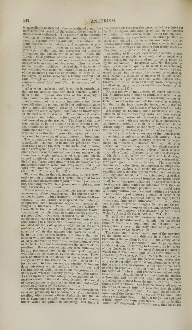 dingly obstructed; the voice altered; uiditta more advanced period of ilie maladj the patieni is at times almosi nifl ic > , d. i be pressure ofthe internal swelling on the trachea, bronchia, and cienl to account for this difficult] of brea man; instances the irritation and compr • duced by the tumour occasion an absorption of the gTeaterpan of th id tubercles throughout the portion which rem iiititioit sutlers interruption quence of the pressure made on the Esophagus, u tuch may even be in a state of ulceration. Thus, in an ex- ample recently published, we rend that the cavity of the windpipe was nearh obliterated from the pressure of the aneurism; and the extremities of four of its cartilages lay in the oesophagus, having entered that canal through an ulcer in its com—(Trans, for the mat of Med. and C/ur. Knowledge, vol. 3, p. 83.) After what has been stated, it cannot be surprising, that ere the disease manifests itself externally, affec- tions of the lungs or strictures of the oesophagus should often be suspected.—{Hodgson, p. 91.) An aneurism of the arteria innominata, not disco- vered till after the patient had died of suffocation, gave rise to great difficulty of drawing air into the chest without any other symptom calculated to throw light on the nature of the disease. The aiieurismal swell- ing was situated behind the first bone of the sternum, and pressed upon the trachea. The front of this tube was pushed in by the tumour so as to present a con- vex prominence on the inner surface, which, however, diminished its area in a verj slight degree. Mr. Law- rence adduces tins fact to prove that spasm of the air- lie the cause of great distress in breathing.  The termination of this case (says he) is the more remarkable, inasmuch as in another patient an aneu- rism rising out of the arch of the aorta, and pressing on the con lart of the trachea, so as to pro- duce ulceration ofthe internal membrane, under which there was a slight appearance of coagulated blood, caused no affection of the breath at all. The person died of a different complaint, and the discovery of the aneurismal tumour, which was very small, and filled with firm laminated coagula, was quite accidental.— (Med. C/ur. Trims, vol. 6, p. 227.) Thus we find in thoracic aneurisms, at least previ- ously to their attainment of a certain size, that no re- gularity prevails even with regard to difficulty of breath- ing, the symptom which, a priori, one might suppose would invariably be present. Few diseases, according to Laennec, are so insidious as aneurism of the thoracic aorta. He affirms, that  it cannot be known with certainty till it shows itself ex- ternally. It can hardly be suspected even when it compresses some important organ, and greatly de- ranges its functions. When it produces neither of these effects, the first indication of its existence is often the death of the individual, as instantaneously as if by a pistol-bullet. One case, recorded by Mr. Pattison confirms the same fact, for the patient had only symp- toms leading to a suspicion of rheumatism in the neck and died suddenly of apoplexy.—(Burns on the Head and Neck, ed. by Pattison.) Laennec has known per- sons cut off in this manner who were believed to be in the most perfect health. He admits that per- cussion will sometimes enable us to detect a tumour of large size existing within the mediastinum, or even in the back; but not to discriminate the nature of the swelling. His experience had not been sufficient to let him pronounce how far the difficulty of diagnosis was likely to be removed by the stethoscope. How- ever, aneurisms of the abdominal aorta, he says are recognised with the utmost facility by means of'this instrument. In this case we are sensible of tremen- dous pulsations wliich painfully affect the ear and the intensity of which is not at all recognised by the hand, even when sufficiently perceptible to the touch As high up as the cceliac artery tile contractions of the auricles are not in the least distinguishable. Thesound of the pulsations is described as clear and loud.—(La- ennec on Diseases of the Chest, p. 678, &c.) I have mentioned that the symptoms of thoracic an- eurisms, previously to the formation of any outward swelling, often resemble those of phthisis, and the lat- ter is sometimes actually supposed to be the disease under which the patient is labouring. But there is ii ■■■ion between the cases, which is pointed mit bj Mr. Hodgson, and may be of use, in combination nstances, in facilitating the diagnosis: ■■ in pnth ,!1 ls either puriibrm nr thick and clotted; bul in aneurisms which are do) lungs, as far as I have lists of a thin frothy mucus,-* ; rl, in s, A C. According to Kn ugh comes on at irregular periods, is violent, and attem great efforts, the expectorated matter being forced up ii> the vehemence. He agrees with !Mr. Hod be general qualitj of what is expe whi r< thoracic aneurisms are nol complicated with dis- eased lungs; but be says that the matter cot also frequently consists of masses of lyn with brick-red particles of blood, which masses, when thrown into water, seem as if they were composed of a ball of stringy substances.—(German trawl, m work, p. 137.) From a review of many cases of aortic aneurisms Mr. A. Iturns was inclined to think, that when the as- cending aorta is aneurismal, the breathing is more af- fected than when the arch of the vessel is enl but that in the latter case the impediment to degluti- tion is greatest.—(On the Heart, $-c. p. 244.) According to Laennec, false aneurisms are most common in the descending aorta; and true ones m the ascending portion of the vessel and its arch. He ■ i tnel wnli any species of false aneurism in the latter situation, but such as is consequent to the true or simple dilatation of the artery.—(See Laennec on lh: I usi uses ofthe Chest, p. 676, ed. by Forbes.) The way in which aneurisms of the thoracic aorta prove fatal, is subject to considerable variety. These swellings do not always destroy the patient by hemor- rhage; in numerous instances, the magnitude ofthe so impedes respiration, that death seems in- duced by suffocation, and not a drop of blood is found internally effused. Frequently (to use the description of Mr. John Hell), before the awful and fatal hemor- rhage has had time to occur, the patient perishes of suf. ferings too great for nature to bear. The aneurismal tumour so (ills the chest, so oppresses the lungs, com- presses the trachea, and curbs the course of the de- scending blood, that the system with a poor circulation of lll-oxydated blood, is quite exhausted. And thus, though the patient is saved from the most terrible scene of all, he suffers great miseries ; he experiences in lug chest severe pains, which he compares with the stab- bing of knives; terrible palpitations; an awful sense of sinking within him; a sound within his breast, as if of the rushing of waters; a continual sense of his condition; sudden starlings during the night; fearful dreams and dangers of suffocation ; until with sleep- less nights, miserable thoughts by day, and the gra- dual decline of an ill-supported system, lie grows weak, dropsical, and expires.—(See Anatomy of the Human Body, by John Bell, vol. 2, edit. 3, p. 234, 235.) Mr. A. Burns saw two examples, in which the pa- tients died instantaneously, though their aneurismal tumours were very small and had not burst. Both these patients were in the early stage of pregnancy — (On Diseases ofthe Heart, p. 236.) The situations in which aneurisms ofthe curvature of the aorta burst, are different in different et Mum-times the swelling bursts into the cavity of the chest, or that ofthe pericardium, and the patient drops suddenly down. According to Laennec, the left cavity of the pleura is by far the most frequent situation in which the thoracic aneurisms of the aorta burst — (On Diseases ofthe Chest, p. 677.) When the coats ofthe aorta give way within the pericardium, where they only receive a slight external membranous covering, this is apt to be also ruptured at the same time, so as to bring on copious effusion of blood, which oppress©! the action of the heart, and produces immediate death. In other examples, the blood is effused into the trachea or bronchia, and the patient, alter violent couplings and ejections of blood from the mouth, expires. Some- times, after the tumour has become closely adherent to he lungs, ,t bursts into the air-cells, through which tie Wood is widely dm used. An example of this ter- ...nation of the disease was observed by Laennec ; who a little longer, the same occurrence in all probability would have happened. Ehrhardt says, thatX is uot