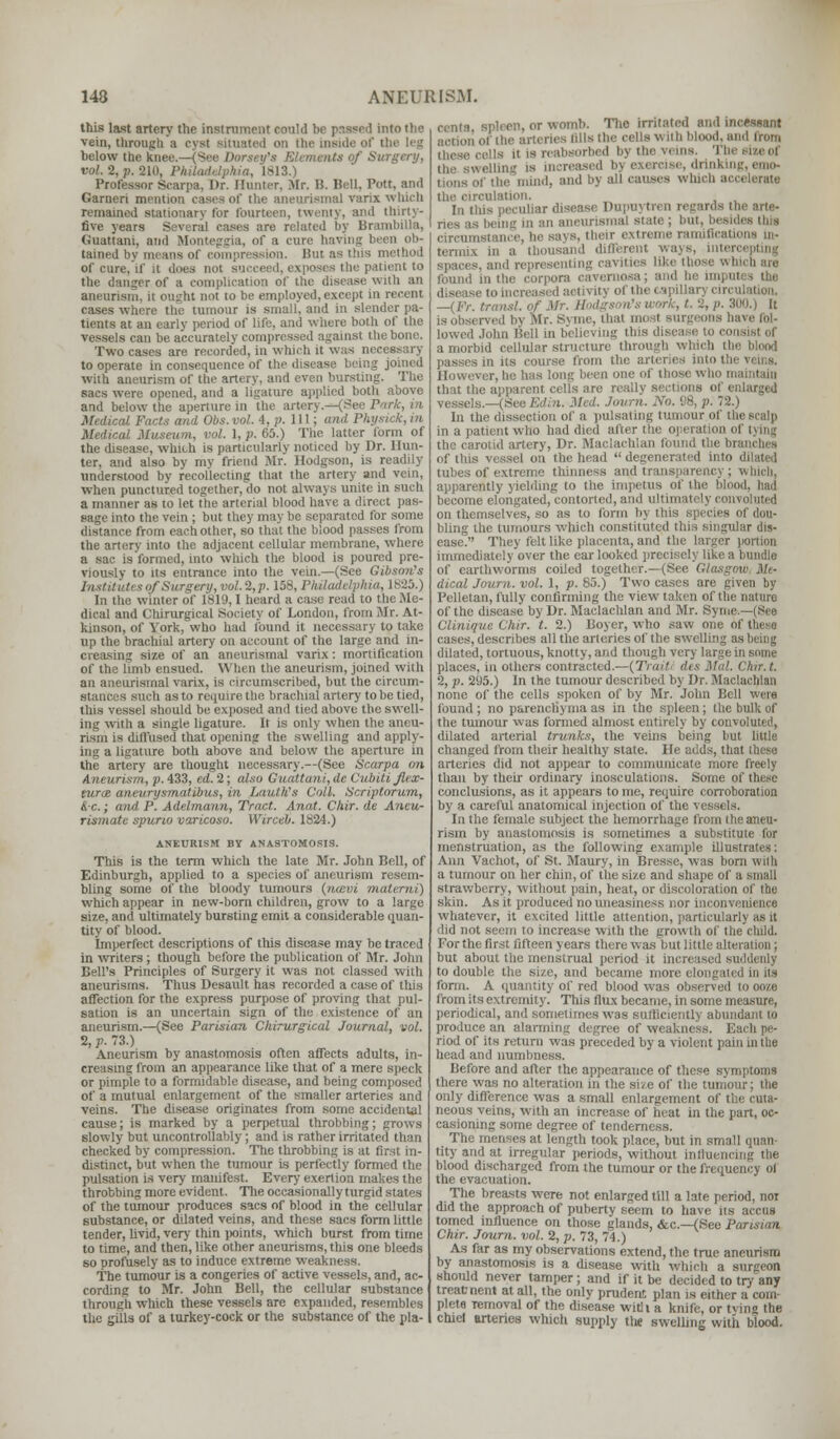 this last artery the instrument could be passed into the vein, through a cyst situated on the inside of the leg below the knee.—(See Dorsey's Elements of Surgery, vol. 2, p. 210, Philadelphia, 1813.) Professor Scarpa. Dr. Hunter, Mr. II. Bell, Pott, and Garneri mention cases of the aneurismal varix which remained stationary for fourteen, twenty, and thirty- five years Several cases are related hy Brambilla, Guattani, and Monteggia, of a cure having been ob- tained by means of compression. Hut as this method of cure, if it does not succeed, exposes the patient to the danger of a complication of the disease with an aneurism, it ought not to be employed, except in recent cases where the tumour is small, and in slender pa- tients at an early period of life, and where both of the vessels can be accurately compressed against the bone. Two cases are recorded, in which it was n to operate in consequence of the disease being joined with aneurism of the artery, and even bursting. The sacs were opened, and a ligature applied both above and below the aperture in the artery.—(See Park, in Medical Facts and Obs.vol. 4, p. Ill; and Physick, in Medical Museum, vol. 1, p. 65.) The latter form of the disease, which is particularly noticed by Dr. Hun- ter, and also by my friend Mr. Hodgson, is readily understood by recollecting that the artery and vein, when punctured together, do not always unite in such a manner as to let the arterial blood have a direct pas- sage into the vein ; but they may be separated for some distance from each other, so that the blood passes from the artery into the adjacent cellular membrane, where a sac is formed, into which the blood is poured pre- viously to its entrance into the vein.—(See Gibson's InstituU s of Surgery, vol. 2,p. 158, Philadelphia, 1825.) In the winter of 1819,1 heard a case read to the Me- dical and Chirurgical Society of London, from Mr. At- kinson, of York, who had found it necessary to take up the brachial artery on account of the large and in- creasing size of an aneurismal varix: mortification of the limb ensued. When the aneurism, joined with an aneurismal varix, is circumscribed, but the circum- such as to require the brachial artery to be tied, this vessel should be exposed and tied above the swell- ing with a single ligature. It is only when the aneu- rism is diffused that opening the swelling and apply- ing a ligature both above and below the aperture in the artery are thought necessary.—(See Scarpa on Aneurism, p. 433, ed. 2; also Guattani, de Cubiti flex- euros aneurysmatibus, in LautKs Coll. Scriptorum, &c.; and P. Adelmann, Tract. Anat. Chir. de Ancu- rismate spurio varicoso. Wirceb. 1824.) ANEURISM BY ANASTOMOSIS. This is the term which the late Mr. John Bell, of Edinburgh, applied to a species of aneurism resem- bling some of the bloody tumours (nosvi materni) which appear in new-horn children, grow to a large size, and ultimately bursting emit a considerable quan- tity of blood. Imperfect descriptions of this disease may be traced in writers; though before the publication of Mr. John Bell's Principles of Surgery it was not classed with aneurisms. Thus Desault has recorded a case of this affection for the express purpose of proving that pul- sation is an uncertain sign of the existence of an aneurism.—(See Parisian Chirurgical Journal, vol. 2, p. 73.) Aneurism by anastomosis often affects adults, in- creasing from an appearance like that of a mere speck or pimple to a formidable disease, and being composed of a mutual enlargement of the smaller arteries and veins. The disease originates from some accidental cause; is marked by a perpetual throbbing; grows slowly but uncontrollably; and is rather irritated than checked by compression. The throbbing is at first in- distinct, but when the tumour is perfectly formed the pulsation is very manifest. Every exertion makes the throbbing more evident. The occasionally turgid states of the tumour produces sacs of blood in the cellular substance, or dilated veins, and these sacs form little tender, livid, very thin points, which burst from time to time, and then, like other aneurisms, this one bleeds so profusely as to induce extreme weakness. The tumour is a congeries of active vessels, and, ac- cording to Mr. John Bell, the cellular substance through which these vessels are expanded, resembles the gills of a turkey-cock or the substance of the pla- centa spleen, or womb. The irritated and incessant action of the arteries fills the cells with blood, and from . hi- reabsorbed bj the vt ins. 'i b ... |a mi ireased bj exercise, drinkii the mind, and by all causes which accelerate ation. In this peculiar disease Dupi ries as being in an aneurismal si ides this says, their extreme ramifications In- termix in a thousand different wa; ad representing cavities like ; found in the corpora cavernosa; and he im] disease to increased activity of the < ap —(Fr. transl. of Mr. II is observed bv Mr. Svnie. thai most surgeons have fol- lowed John Hell in believing this diseai i to e isl oi a morbid cellular structure through i passes in its course from the arterii However, he has long been one of those who maintain that the aj He really seel vessels.—(See Edin. Med. Journ. No. 98, p. 72.) In the dissection of a pulsating tumour of the scalp in a patient who had died after the operation of tying d artery, Dr. Maclaehlan found the branches of this vessel on the head  degenerated into dilated tubes of extreme thinness and, transparency; winch, apparently yielding to the impetus of the blood, had become elongated, contorted, and ultimately convoluted on themselves, so as to form by this species of dou- bling the tumours which constituted this singular dis- ease. They felt like placenta, and the larger portion immediately over the ear looked precisely like a bundle of earthworms coiled together.—(See Glast dical Journ. vol. 1, p. 85.) Two cases are given by Pelletan, fully confirming the view taken of the nature of the disease by Dr. Maclaehlan and Mr. Syme — (See Clinique Chir. t. 2.) Boyer, who saw one of these cases, describes all the arteries of the swelling as being dilated, tortuous, knotty, and though very large in some places, in others contracted.—(7V,/' des Mai. Chir.t. 2, p. 295.) In the tumour described by Dr. Maclaehlan none of the cells spoken of by Mr. John Bell were found; no parenchyma as in the spleen; the bulk of the tumour was formed almost entirely by convoluted, dilated arterial trunks, the veins being hut little changed from their healthy state. He adds, that these arteries did not appear to communicate more freely than by their ordinary inosculations. Some of these conclusions, as it appears to me, require corroboration by a careful anatomical injection of the vessels. In the female subject the hemorrhage from the aneu- rism by anastomosis is sometimes a substitute for menstruation, as the following example illustrates: Ann Vachot, of St. Maury, in Bresse, was born with a tumour on her chin, of the size and shape of a small strawberry, without pain, heat, or discoloration of the skin. As it produced no uneasiness nor inconvenience whatever, it excited little attention, particular!) as it did not seem to increase with the growth of the child. For the firs: fifteen > ears there was but little alteration; but about the menstrual period it increased suddenly to double the size, and became more elongated in its* form. A quantity of red blood was observed to ooze from its extremity. This flux became, in some measure, periodical, and sometimes was sufficiently abundant to produce an alarming degree of weakness. Each pe- riod of its return was preceded by a violent pain in the head and numbness. Before and after the appearance of these symptoms there was no alteration in the size of the tumour; the only difference was a small enlargement of neous veins, with an increase of heat in the part, oc- casioning some degree of tenderness. The menses at length took place, but in small quan- tity and at irregular periods, without influencing the blood discharged from the tumour or the frequency of the evacuation. The breasts were not enlarged till a late period, not did the approach of puberty seem to have it tomed influence on those glands, &c—(See Parisian Chir. Journ. vol. 2, p. 73, 74.) As far as my observations extend, the true aneurism by anastomosis is a disease with which a should never tamper; and if it be decided to try any treat nent at all, the only prudent plan is either a com- plete Temoval of the disease with a knife, or tying the chiel arteries which supply the swelling with blood.