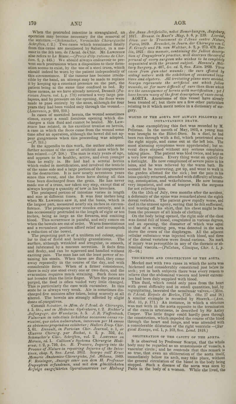 When the protruded intesline is strangulated, an operation max become necessary inr ihe removal of the stricture.—(ScAmi/ kte Chirurgische Schri/tm, t. 2.) Two cases which terminated (stall} from this cause are mentioned by Babatier, in a me- moir in the 5th torn, de L'Acad. deC'lur. Mr. Lawrence also refers to Le Blanc—{Precis d'Op rations ii I Air. torn. 2, p. 445.) We should always endeavour to pre- vent such protrusions when a disposition to their form- ation seems to exist, by the use of a steel truss, which should indeed be worn by the patient independently of this circumstance, if the tumour has become irredu- cible by the hand, an attempt may be made to replace it by keeping up a constant pressure on the part, the patient being at the same time confined to bed. By these means, as we have already noticed, Desault {Pa- risian Jottrn. vol. 1, p. 178) returned a very large pro- lapsus, and by pressure on the opening, the feces were made to pass entirely by the anus, although for four years they had been voided only through the wound.-- (Lawrence, p. 209, 210.) In cases of mortified hernia, the wound sometimes closes, except a small fistulous opening which dis- charges a tlnn fluid and cannot be healed. Mr. Law- rence has related, in his excellent treatise on hernia, a case in which the feces came from the wound some time after an operation, although the bowel did not ap- pear gangrenous when this proceeding was adopted. —{P. 211.) In the appendix to this work, the author adds some farther account of the case of artificial anus which he has related.—(P. 208.) The man is sixty years of age, and appears to be healthy, active, and even younger than he really is. He had had a scrotal hernia which ended in mortification, and involved the testicle of the same side and a large portion of the integuments in the destruction. It is now nearly seventeen years since this event, and the feces have during all this time been discharged from the groin. He has never made use of a truss, nor taken any step, except that of always keeping a quantity of tow in his breeches. The prolapsed portion of intestine varies in length and size at different times. It was four inches long when Mr. Lawrence saw it, and the basis, which is the largest part, measured nearly six inches in circum- ference. The prolapsus never recedes entirely, and it has occasionally protruded to the length of eight or ten inches, being as large as the forearm, and emitting blood. This occurrence is painful, and only comes on when the bowels are out of order. Warm fomentations and a recumbent position afford relief and accomplish a reduction of the bowel. The projecting part is of a uniform red colour, simi- lar to that of florid and healthy granulations. The surface, although wrinkled and irregular, is smooth, and lubricated by a mucous secretion. It feels firm and Aeshy, and can be squeezed and handled without exciting pain. The man has not the least power of re- taining his stools. When these are fluid, they come away repeatedly in the course of the day, and with considerable force. When of a firmer consistence, there is only one stool every one or two days, and the evacuation requires much straining. Such feces are not broader than the little finger. When the patient is purged, the food is often voided very little changed. Tins is particularly the case with cucumber. In this state he is always very weak. Ale is sometimes dis- charged five minutes after taken, being scarcely at all altered. The bowels are strongly affected by slight doses of.purgatives. Consult Sabatier, in Mem. de VAcad. dc Chirvrgie, t. 5, 4ta.| and in Medtcine Opiratoire, t. 2. Richter's Awfangsgr. dcr Wundarin. b. 5. ./. R. Tiejf'cnbuch, Vulneruin in intestinis lethalitas occasione casus ra- rissimi, quo colon vulneratum, invcrsum per H annos ex abdominepropendevs exhibetvr; Hallen Disp. Chir. 5, 61. Desault, in Parisian Chir. Journal, v. 1, or CEuvres Chirurg. par Bichat, t. 2, p. 352, &c. Schmuclcer's C/iir. Schnftcn, vol. 2. Lawrence on Hetnia, ed. 1. Calliscn's Systema Chirurgia: Hodi ema, t. 2, p. 710, i$-c. B. Travers, Inquiry into the Process of Nature in repairing Injuries of the Intes- tines, chap. 8, 8vo. J^ond. 1812. Scarpa sulV Ernie JHemorie Anatomico- Chirurgiche, fol. Milano, 1809. F. Reisinger, Anzeigc einfr von dem U. Professor Dupuytren erfundenen, und mil dem glucldichst.cn RrfoUe ausgefiihrtm Operationsweise zur Heilung des Anus Artificir.lis, nebst Bemerkungen, Augsburg, 1817. Brossc. in Rust's Mag. b. 6, p. 239. Liordat, Diss, sur li Troitement de t'.lnus contn Mature, Puns, 1819. Breschet, in Journ. der Chirurgie von Q . und Ph. run IVultlu r, b. 2, p. 273. 479, Ber- lin, 1*21 : this memoir, containing tin fullest descrip. turn Oj Dupuytrm'tpractice, will deserves thecarejul perusal of every surgeon who wishes to be completely acquainted with the present subject. Hennen's Mill tary Surgery, p. 407, &c. cd. 2, 8vo. Edin. 1820. Thru cases from gunshot wounds; the cure cfftctid by aiding nature with the exhibition of occasional laxa- tives and clysters. All irritating plans were avoided. Scarpa represents the artificial ani which follow wounds, (is far more difficult of cure than those which are the consequence nf hernia with mortification ; yet I have known many of the first description of cast AORTA. Aneurisms of this vessel have already been treated of; but there are a few other particulars relating to it which merit notice in a dictionary of sur- gery. WOUND OP THE AORTA NOT ALWAYS FOLLOWED BY INSTANTANEOUS DEATH. A case exemplifying this fact was recorded by M. Pelletan. In the month of May, 1802, a young man was brought to the Hotel-Dieu. In a duel, he had been run through with a foil, which penetrated above the right nipple, and came out at the left loin. The most alarming symptoms were apprehended; but se- veral days elapsed without any serious complaints taking place. The patient was bled twice, and kept on a very low regimen. Every thing went on quietly for a fortnight. He now complained of severe pains m his loins, and he was relieved by the warm bath. He seemed to be recovering, got up, and went to walk in the garden allotted for the sick ; but the pain in his loins quickly returned, attended with difficulty of breath- ing, constipation, and wakefulness. He now became very impatient, and out of temper with the surgeons for not relieving him. On the 15th of July, two months after the accident, a deformity of the spine was remarked about the eighth dorsal vertebra. The patient grew rapidly worse, anil died in the utmost agony, saying that he felt suffocated; and tearing off his shirt, that his chest might be free from the pressure of all kinds of clothing. On the body being opened, the right side of the chest was found full of blood, coagulated in various degrees, and an opening, the diameter of which was equal lo that of a writing pen, was detected in the aorta above the crura of the diaphragm. All the adjacent bellular substance was injected with blood, and three of the dorsal vertebrae were found carious. No mark of injury was perceptible in any of the thoracic or ab- dominal viscera.—(Pelletan. Clinique, Chir. t. 1, p. 52—94.) THICKENING AND CONSTRICTION OF THE AORTA. Meckel met with two cases in which the aorta was thickened and considerably constricted just below its irch ; yet in both subjects there was every reason to oelieve that the abdominal viscera and lower extremi- ties had been duly supplied with blood. This fluid, which could only pass from the heart with great difficulty and in small quantities, had. by regurgitating, lacerated the semilunar valves.—(Mem. de I'Acad. Royale de Berlin, 1756. Obs. 17 and 18.) A similar example is recorded by Stoerck — (Ann. Med. 11, p. 171.) An instance, in which a stricture was met with in the aorta opposite to the termination of the cana is arteriosus, is described by Sir Astley Cooper. The little finger could hardly pass through the constriction, which impeded the course of the blood through the heart and lungs, and was attended with a considerable dilatation of the right ventricle —(Sur gical Essays, vol. 1, p. 103,8w>. hond. 1818.) OBLITERATION OF THE CAVITY OF TnE AORTA. It is observed by Professor Scarpa, that the whole body may he regarded as an anastomosis of vessels, a vascular circle; and he contends that this remark is so true, that even an obliteration of the aorta itself, immediately below its arch, may take place, without the general circulation of the blood in the body being stopped. Such a disease of the aorta was seen by Paris in the body of a woman. While she lived, the