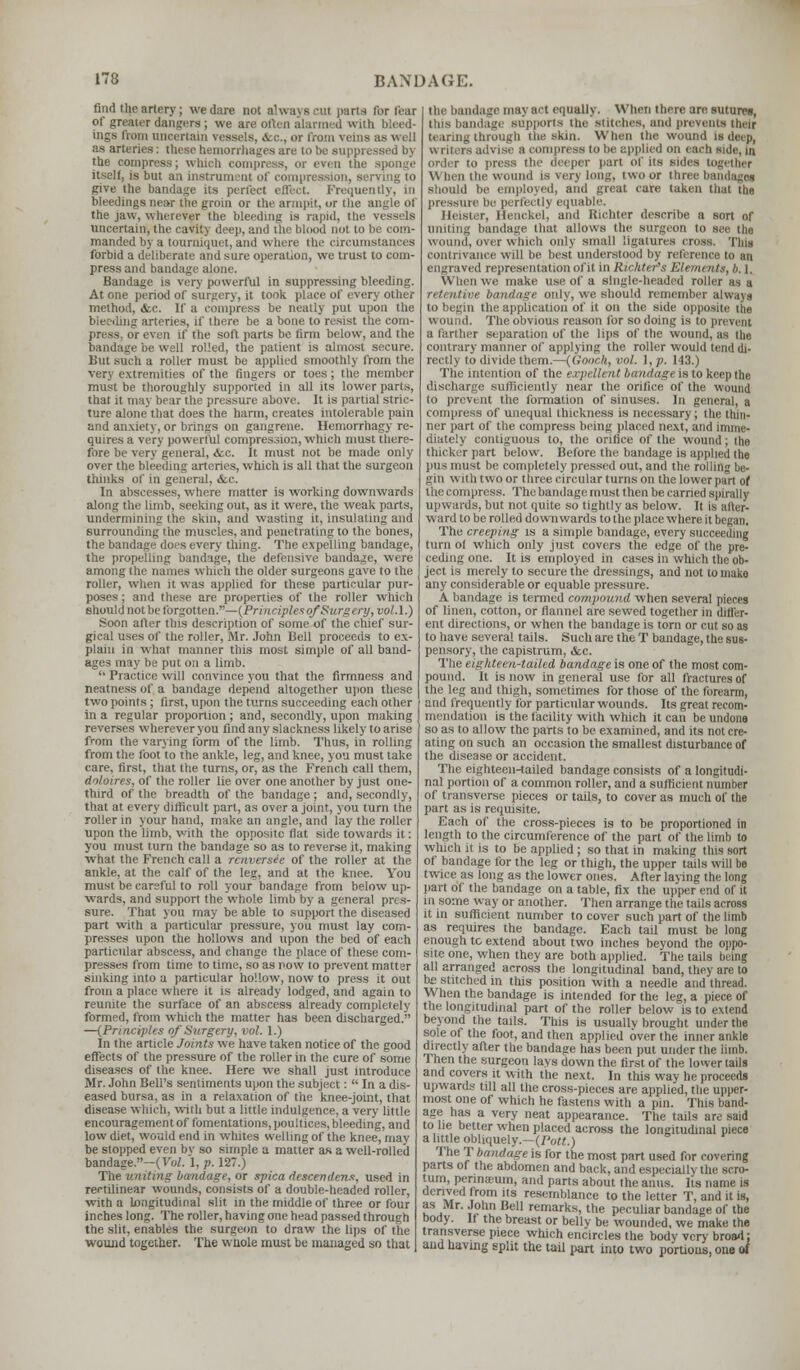 find the artery; we dare not always cul parts for tear of greater dangers ; we are otU-n alarmed with bleed- ings from uncertain vessels, «fcc, or from veins as well as arteries: these hemorrhages are to I the compress; which compress, or even the sponge itself, is but an instrument of compression, serving to give the bandage its perfect effect. Frequently, in bleedings near the groin or the armpit, ur the angle of the jaw, wherever the bleeding is rapid, the vessels uncertain, the cavity deep, and the blood not to be com- manded by a tourniquet,and where the circumstances forbid a deliberate and sure operation, we trust to com- press and bandage alone. Bandage is very powerful in suppressing bleeding. At one period of surgery, it took place of every other method, <fcc. If a compress be neatly put upon the bleeding arteries, if there be a bone to resist the com- 11 even if the soft parts be firm below, and the bandage be well rolled, the patient is almost secure. But such a roller must be applied smoothly from the very extremities of the fingers or toes; the member must be thoroughly supported in all its lower parts, that it may bear the pressure above. It is partial stric- ture alone that does the harm, creates intolerable pain and anxiety, or brings on gangrene. Hemorrhagy re- quires a very powerful compression, which must there- fore be very general, <fcc. It must not be made only over the bleeding arteries, which is all that the surgeon thinks of in general, &c. In abscesses, where matter is working downwards along the limb, seeking out, as it were, the weak parts, undermining the skin, and wasting it, insulating and surrounding the muscles, and penel rating to the bones, the bandage does every thing. The expelling bandage, the propelling bandage, the defensive bandage, were among the names which the older surgeons gave to the roller, when it was applied for these particular pur- poses ; and these are properties of the roller which should not be lorgoltea..'—(Principles ofSurgery, vol.1.) Soon after this description of some of the chief sur- gical uses of the roller, Mr. John Bell proceeds to ex- plain in what manner this most simple of all band- ages may be put on a limb.  Practice will convince you that the firmness and neatness of a bandage depend altogether upon these two points; first, upon the turns succeeding each other in a regular proportion ; and, secondly, upon making reverses wherever you find any slackness likely to arise from the varying form of the limb. Thus, in rolling from the foot to the ankle, leg, and knee, you must take care, first, that the turns, or, as the French call them, doloires, of the roller lie over one another by just one- third of the breadth of the bandage ; and, secondly, that at every difficult part, as over a joint, you turn the roller in your hand, make an angle, and lay the roller upon the limb, with the opposite flat side towards it: you must turn the bandage so as to reverse it, making what the French call a renversie of the roller at the ankle, at the calf of the leg, and at the knee. You must be careful to roll your bandage from below up- wards, and support the whole limb by a general pres- sure. That you may be able to support the diseased part with a particular pressure, you must lay com- presses upon the hollows and upon the bed of each particular abscess, and change the place of these com- presses from time to time, so as row to prevent matter sinking into a particular hollow, now to press it out from a place where it is already lodged, and again to reunite the surface of an abscess already completely formed, from which the matter has been discharged. —(Principles of Surgery, vol. 1.) In the article Joints we have taken notice of the good effects of the pressure of the roller in the cure of some diseases of the knee. Here we shall just introduce Mr. John Bell's sentiments upon the subject:  In a dis- eased bursa, as in a relaxation of the knee-joint, that disease which, with but a little indulgence, a very little encouragement of fomentations, poultices, bleeding, and low diet, would end in whites welling of the knee, may be stopped even by so simple a matter as a well-rolled bandage.—(.Vol. 1, p. 127.) The uniting bandage, or spica descendens, used in rectilinear wounds, consists of a double-headed roller, with a Longitudinal slit in the middle of three or four inches long. The roller, having one head passed through the slit, enables the surgeon to draw the lips of the wound together. The whole must be managed so that the bandage may act equally. When there are sutures, tins bandage supports the stitches, ami prevents their tearing through the skin. When the wound is deep, u [Iters advise a compress to be applied on each side, in Order to press the deeper part of its sides together \\ hen the wound is very long, two or three bandages sliiuil.l In' employed, and great care taken that the pressure be perfectly equable. Heister, Henckel, and Richter describe a sort of uniting bandage that allows the surgeon to see the wound, over which only small ligatures cross, fins contrivance will be best understood by reference to an engraved representation of it in Richter's Elements, h. \. When we make use of a single-headed roller as a retentive bandage only, we should remember always to begin the application of it on the side opposite tiie wound. The obvious reason for so doing is to prevent a farther separation of the lips of the wound, as the. contrary manner of applying the roller would tend di- rectly to divide them.—(fioach, vol. I, p. 143.) The intention of the expellent bandage is to keep the discharge sufficiently near the orifice of the wound to prevent the formation of sinuses. In general, a compress of unequal thickness is necessary; the thin- ner part of the compress being placed next, and imme- diately contiguous to, the orifice of the wound; the thicker part below. Before the bandage is applied the pus must be completely pressed out, and the rolling be- gin with two or three circular turns on the lower part of the compress. The bandage must then be carried spirally upwards, but not quite so tightly as below. It is alter- ward to be rolled downwards to the place where it began. The creeping is a simple bandage, every succeeding turn of which only just covers the edge of the pre- ceding one. It is employed in cases in which the ob- ject is merely to secure the dressings, and not to make any considerable or equable pressure. A bandage is termed compound when several pieces of linen, cotton, or flannel are sewed together in differ- ent directions, or when the bandage is torn or cut so as I o have several tails. Such are the T bandage, the sus- pensory, the capistrum, &c. The eighteern-tailed bandage is one of the most com- pound. It is now in general use for all fractures of the leg and thigh, sometimes for those of the forearm, and frequently for particular wounds. Its great recom- mendation is the facility with which it can be undone so as to allow the parts to be examined, and its not cre- ating on such an occasion the smallest disturbance of the disease or accident. The eighteen-tailed bandage consists of a longitudi- nal portion of a common roller, and a sufficient number of transverse pieces or tails, to cover as much of the part as is requisite. Each of the cross-pieces is to be proportioned in length to the circumference of the part of the limb to which it is to be applied; so that in making this sort of bandage for the leg or thigh, the upper tails will be twice as long as the lower ones. After laying the long part of the bandage on a table, fix the upper end of it in some way or another. Then arrange the tails across it in sufficient number to cover such part of the limb as requires the bandage. Each tail must be long enough to extend about two inches beyond the oppo- site one, when they are both applied. The tails being all arranged across the longitudinal band, they are to be stitched in this position with a needle and thread. When the bandage is intended for the leg, a piece of the longitudinal part of the roller below is to extend beyond the tails. This is usually brought under the sole of the foot, and then applied over the inner ankle directly aaer the bandage has been put under the limb. Then the surgeon lays down the first of the lower tails and covers it with the next. In this way he proceeds upwards till all the cross-pieces are applied, the upper- most one of which he fastens with a pin. This band- age has a very neat appearance. The tails are said tone better when placed across the longitudinal piece a little obliquely.—(Pott.) The T bandage is for the most part used for covering parts of the abdomen and back, and especially the scro- tum, penmeum, and parts about the anus, lis name is derived |mm ns resemblance to the letter T, and it is, as Mr. John Bell remarks, the peculiar bandage of the body. If the breast or belly be wounded, we make the transverse piece which encircles the body very broad: and having split the tail part into two portions, one id