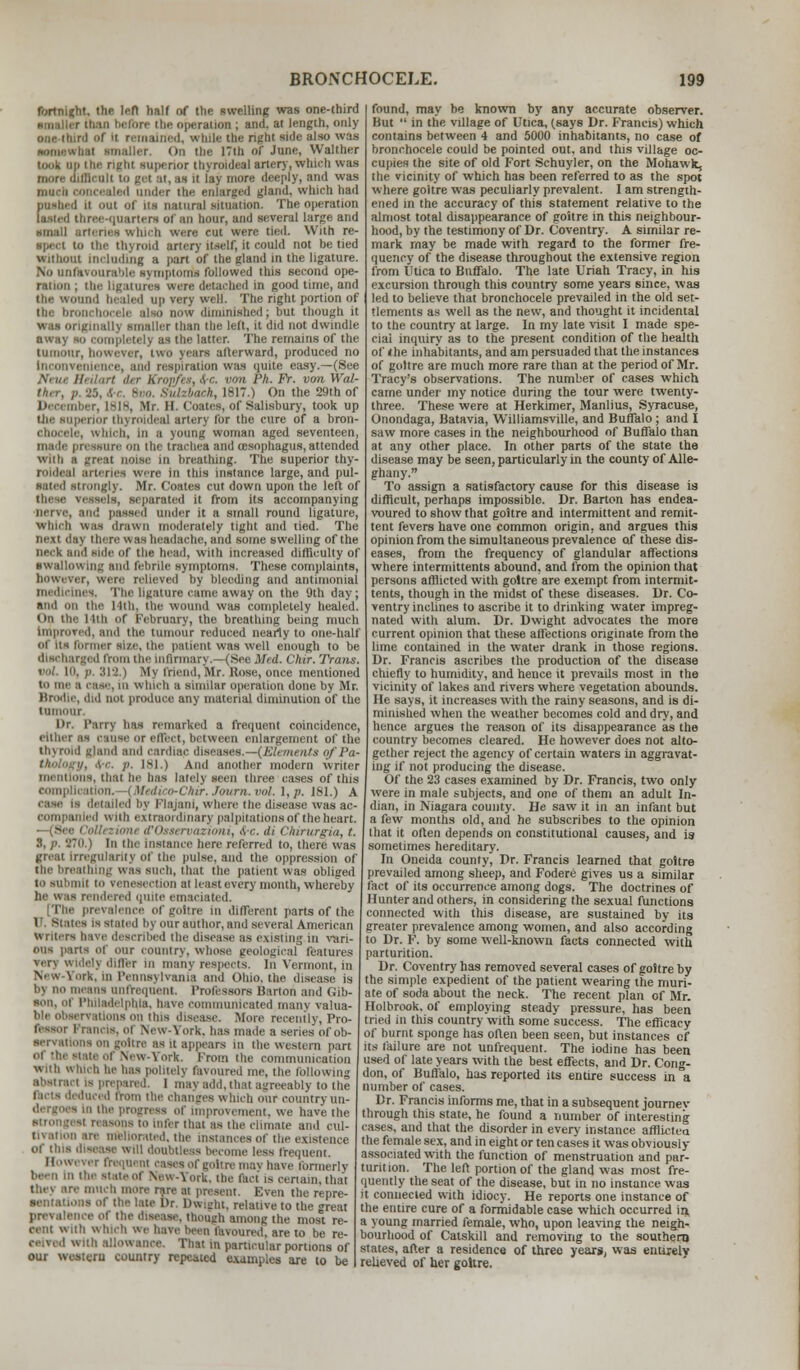 fortniKht. the left half of the swelling was one-third than before the operation ; and. at length, only one third of ll remained, while the right side also was ■omewhal nnaller. On the 17th of June, Walther ii superior thyroidc.il artery, which was more tufflcull to gel at, 01 it lay more deeply, and was maeb concealed andei the enlarged gland, which had □tubed n out of us natural situation. The operation lasted three-quarters of an hour, and several large and small arteries which were cut were tied. With re- ■pect to the thyroid artery itself, it could not be tied without including a part of the gland in the ligature. tvourable symptoms followed this second ope- ration ; tin- ligatures were detacbed in good time, and the wound bealed up very well. The right portion of tin: bronchocele also now diunnished; but though it i than the left, it did not dwindle away to completelj as the latter. The remains of the tumour, however, two years afterward, produced no ttience, and respiration was quite easy.—(See Am/, Heilart ier Kropfes, &c. von Ph. Fr. von Wal- h, 1817.) On the 29th of Br, 1818, Mr. II. Coatee, of Salisbury, took up nor thyrnideal artery for the cure of a bron- tvhich, in a young woman aged seventeen, made pressure on the trachea and oesophagus, attended with a great noise in breathing. The superior thy- roldeaj arteries were in this instance large, and pul- sated strongly. Mr. Coates cut down upon the left of -.sels, separated it from its accompanying id pawed under it a small round ligature, which was drawn moderately tight and tied. The next day there was headache, and some swelling of the DflCk and side of the head, with increased difficulty of swallowing and febrile symptoms. These complaints, however, were relieved by bleeding and antimonial medicines, The ligature came away on the 9th day; and on the 14th, the wound was completely healed. On the 11th of February, the breathing being much Improved, ami the tumour reduced nearly to one-half of us farmer sue, the patient was well enough to be discharged from Che Infirmary.—-(See Med. Chir. Trans. 319 ! M\ iriend, Mr. Rose, once mentioned to imi- a .I-,,-, iii w blch a similar operation done by Mr. Brodle, did not produce any material diminution of the tumour. Dr. Tarry has remarked a frequent coincidence, either as cause or ell'eet, between enlargement of the thyroid gland ami cardiac ihsi .its of i'a- . ire. )>. 181.) And another modern writer mentions, thai be has lately seen three cases of this complication, i Hedico-CMr. Journ. vol. l,n, 181.) A case is detailed by Plajani, where the disease was ac- oompanled with extraordinary palpnationsof the heart. 1 tervazioni, .vr. d\ Chirurgia, t. :i, p, 870.) In the instance here referred to, there was great irregularity of the pulse, and the oppression of the breathing was such, that the patient was obliged to submit to venesection at least every month, whereby he was rendered quite emaciated. [The prevalence of goitre in different parts of the 9 is stated bj our author, and several American u i Iters have described the disease as existing in vari- ous parts of our country, whose geological features very wldelj differ in many respects. In Vermont, in New fork, In Pennsylvania and Ohio, the disease is by no means onfrequent Professors Barton and Gib- son, of Philadelphia, have communicated many valua- i v;ttions on tins disease. More recently, Pro- ■ inns, of New-\ork. has made a series of ob- servations on goitre as it appears m the western part of the state of New-York. From the communication With Which he has politely favoured ine, the following abstract is prepared. 1 may add, that agreeably to the facts deduced from the changes which our country un- ci the progress of Improvement, we haw the • reasons to infer that as the climate and cul- tivation are meliorated, the instances of the existence of tins disease will doubtless become less frequent. Howi mi frequent cases of goitre may have formerly been In the state of New-York, the fact is certain, that they are much more rare at present. Even the repre- Dr. Dwight, relative to the great prevalence Of the disease, though among the most re- cent with which we have been favoured, are to be re- ceived wnli allowance. That in particular portions of our western country repeated examples are to be found, may be known by any accurate observer. But  in trie village of Utica, (says Dr. Francis) which contains between 4 and 5000 inhabitants, no case of bronchocele could be pointed out, and this village oc- cupies the site of old Fort Schuyler, on the Mohawk, the vicinity of which has been referred to as the spot where goitre was peculiarly prevalent. I am strength- ened in the accuracy of this statement relative to the almost total disappearance of goitre in this neighbour- hood, by the testimony of Dr. Coventry. A similar re- mark may be made with regard to the former fre- quency of the disease throughout the extensive region from Utica to Buffalo. The late Uriah Tracy, in his excursion through this country some years since, was led to believe that bronchocele prevailed in the old set- tlements as well as the new, and thought it incidental to the country at large. In my late visit I made spe- cial inquiry as to the present condition of the health of <he inhabitants, and am persuaded that the instances of goitre are much more rare than at the period of Mr. Tracy's observations. The number of cases which came under my notice during the tour were twenty- three. These were at Herkimer, Manlius, Syracuse, Onondaga, Batavia, Williamsville, and Buffalo; and I saw more cases in the neighbourhood of Buffalo than at any other place. In other parts of the state the disease may be seen, particularly in the county of Alle- ghany. To assign a satisfactory cause for this disease is difficult, perhaps impossible. Dr. Barton has endea- voured to show that goitre and intermittent and remit- tent fevers have one common origin, and argues this opinion from the simultaneous prevalence of these dis- eases, from the frequency of glandular affections where intermittents abound, and from the opinion that persons afflicted with goitre are exempt from intermit- tents, though in the midst of these diseases. Dr. Co- ventry inclines to ascribe it to drinking water impreg- nated with alum. Dr. Dwight advocates the more current opinion that these affections originate from the lime contained in the water drank in those regions. Dr. Francis ascribes the production of the disease chiefly to humidity, and hence it prevails most in the vicinity of lakes and rivers where vegetation abounds. He says, it increases with the rainy seasons, and is di- minished when the weather becomes cold and dry, and hence argues the reason of its disappearance as the country becomes cleared. He however does not alto- gether reject the agency of certain waters in aggravat- ing if not producing the disease. Of the 23 cases examined by Dr. Francis, two only were in male subjects, and one of them an adult In- dian, in Niagara county. He saw it in an infant but a few months old, and he subscribes to the opinion that it often depends on constitutional causes, and is sometimes hereditary. In Oneida county, Dr. Francis learned that goitre prevailed among sheep, and Fodere gives us a similar fact of its occurrence among dogs. The doctrines of Hunter and others, in considering the sexual functions connected with this disease, are sustained by its greater prevalence among women, and also according to Dr. F. by some well-known facts connected with parturition. Dr. Coventry has removed several cases of goitre by the simple expedient of the patient wearing the muri- ate of soda about the neck. The recent plan of Mr. Holbrook. of employing steady pressure, has been tried in this country with some success. The efficacy of burnt sponge has often been seen, but instances of its failure are not unfrequent. The iodine has been used of late years with the best effects, and Dr. Cong- don, of Buffalo, has reported its entire success in a number of cases. Dr. Francis informs me, that in a subsequent journev through this state, he found a number of interesting cases, and that the disorder in every instance afflicted, the female sex, and in eight or ten cases it was obviously- associated with the function of menstruation and par- tuntion. The left portion of the gland was most fre- quently the seat of the disease, but in no instance was it connected with idiocy. He reports one instance of the entire cure of a formidable case which occurred in, a young married female, who, upon leaving the neigh- bourhood of Catskill and removing to the southern states, after a residence of three years, was entuelv relieved of her goitre.