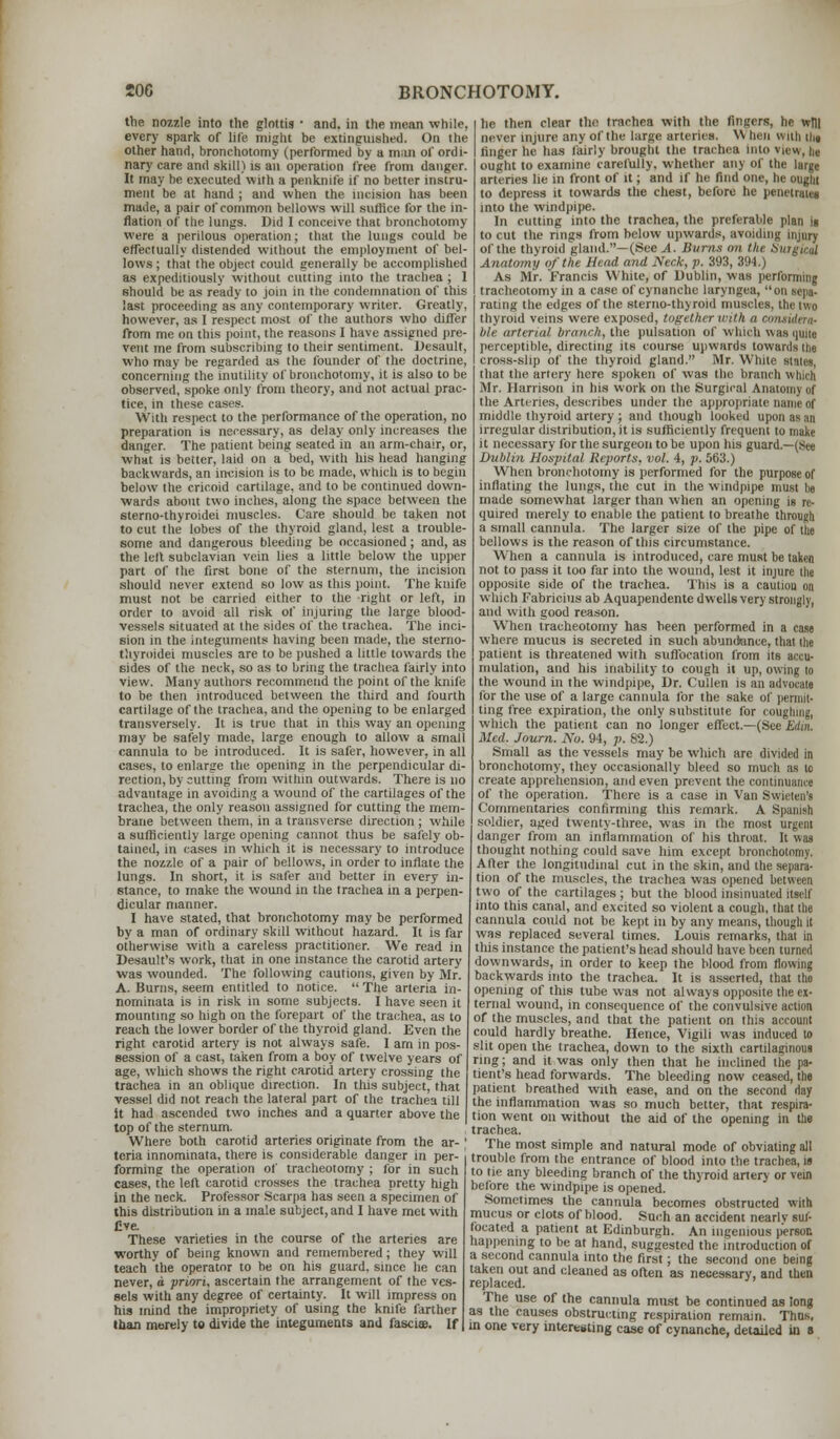 the nozzle into the glottis ■ and. in the mean while, every spark of life might be extinguished. On the other hand, bronchotomy (performed by a man of ordi- nary care and skill) is an operation free from danger. It may he executed with a penknife if no better instru- ment be at hand ; and when the incision has been made, a pair of common bellows will suffice for the in- flation of the lungs. Did I conceive that bronchotomy were a perilous operation; that the lungs could be effectually distended without the employment of bel- lows ; that the object could generally be accomplished as expeditiously without cutting into the trachea ; 1 should be as ready to join in the condemnation of this last proceeding as any contemporary writer. Greatly, however, as I respect most of the authors who differ from me on this point, the reasons I have assigned pre- vent me from subscribing to their sentiment. Desault, who may be regarded as the founder of the doctrine, concerning the inutility of bronchotomy, it is also to be observed, spoke only from theory, and not actual prac- tice, in these cases. With respect to the performance of the operation, no preparation is necessary, as delay only increases the danger. The patient being seated in an arm-chair, or, what is better, laid on a bed, with his head hanging backwards, an incision is to be made, which is to begin below the cricoid cartilage, and to be continued down- wards about two inches, along the space between the sterno-thyroidei muscles. Care should be taken not to cut the lobes of the thyroid gland, lest a trouble- some and dangerous bleeding be occasioned; and, as the lell subclavian vein lies a little below the upper part of the first bone of the sternum, the incision should never extend so low as this point. The knife must not be carried either to the right or left, in order to avoid all risk of injuring the large blood- vessels situated at the sides of the trachea. The inci- sion in the integuments having been made, the sterno- thyroidei muscles are to be pushed a little towards the sides of the neck, so as to bring the trachea fairly into view. Many authors recommend the point of the knife to be then introduced between the third and fourth cartilage of the trachea, and the opening to be enlarged transversely. It is true that in this way an opening may be safely made, large enough to allow a small cannula to be introduced. It is safer, however, in all cases, to enlarge the opening in the perpendicular di- rection, by cutting from within outwards. There is no advantage in avoiding a wound of the cartilages of the trachea, the only reason assigned for cutting the mem- brane between them, in a transverse direction ; while a sufficiently large opening cannot thus be safely ob- tained, in cases in which it is necessary to introduce the nozzle of a pair of bellows, in order to inflate the lungs. In short, it is safer and better in every in- stance, to make the wound in the trachea in a perpen- dicular manner. I have stated, that bronchotomy may be performed by a man of ordinary skill without hazard. It is far otherwise with a careless practitioner. We read in Desault's work, that in one instance the carotid artery was wounded. The following cautions, given by Mr. A. Burns, seem entitled to notice.  The arteria in- nominata is in risk in some subjects. I have seen it mounting so high on the forepart of the trachea, as to reach the lower border of the thyroid gland. Even the right carotid artery is not always safe. I arn in pos- session of a cast, taken from a boy of twelve years of age, which shows the right carotid artery crossing the trachea in an oblique direction. In this subject, that vessel did not reach the lateral part of the trachea till It had ascended two inches and a quarter above the top of the sternum. Where both carotid arteries originate from the ar- teria innominata, there is considerable danger in per- forming the operation of tracheotomy ; for in such cases, the led carotid crosses the trachea pretty high in the neck. Professor Scarpa has seen a specimen of this distribution in a male subject, and I have met with five. These varieties in the course of the arteries are worthy of being known and remembered; they will teach the operator to he on his guard, since he can never, d priori, ascertain the arrangement of the ves- sels with any degree of certainty. It will impress on his mind the impropriety of using the knife farther than merely to divide the integuments and fasciae. If he then clear the trachea with the fingers, hr wtll never injure any of the large arteries. W ben with thl finger he has fairly brought the trachea into view, III ought to examine carefully, whether any of the large arteries lie in front of it; and if he find one, he ought to depress it towards the chest, before lie penetrates into the windpipe. In cutting into the trachea, the preferable plan it to cut the rings from below upwards, avoiding injury of the thyroid gland.—(See A. Burns on tin Anatomy of the Head and Neck, p. 393, 394.) As Mr. Francis White, of Dublin, was performing tracheotomy in a case of cynanche laryngea, on Mig- rating the edges of the sterno-thyroid muscles, the two thyroid veins were exposed, together with a i hit arterial branch, the pulsation of which vvas quits perceptible, directing its course upwards towards the cross-slip of the thyroid gland. Mr. White stales, that the artery here spoken of was the branch which Mr. Harrison in his work on the Surgical Anatomy of the Arteries, describes under the appropriate name of middle thyroid artery ; and though looked upi irregular distribution, it is sufficiently frequent to make it necessary for the surgeon to be upon his guard— (See Dublin Hospital Reports, vol. 4, p. 563.) When bronchotomy is performed for the purpose of inflating the lungs, the cut in the windpipe must be made somewhat larger than when an opening is re- quired merely to enable the patient to breathe through a small cannula. The larger size of the pipe of the bellows is the reason of this circumstance. When a cannula is introduced, care must be taken not to pass it too far into the wound, lest it injure the opposite side of the trachea. This is a cautiou on which Fabricius ab Aquapendente dwells very strongly, and with good reason. When tracheotomy has been performed in a case where mucus is secreted in such abundance, thai the patient is threatened with suffocation from its accu- mulation, and his inability to cough it up, owing lo the wound in the windpipe, Dr. Cullen is an for the use of a large cannula for the sake of permH ting free expiration, the only substitute for coughing, which the patient can no longer effect.—(See Edin. Med. Journ. No. 94, p. 82.) Small as the vessels may be which are divided in bronchotomy, they occasionally bleed so much as to create apprehension, and even prevent the continuance of the operation. There is a case in Van Swicten's Commentaries confirming this remark. A Spanish soldier, aged twenty-three, was in the most argent danger from an inflammation of his throat. It was thought nothing could save him except bronchotomy. After the longitudinal cut in the skin, and the separa- tion of the muscles, the trachea was opened between two of the cartilages; but the blood insinuated itself into this canal, and excited so violent a cough, that the cannula could not be kept in by any means, though it was replaced several times. Louis remarks, that in this instance the patient's head should have been turned downwards, in order to keep the blood from flowing backwards into the trachea. It is asserted, that the opening of this tube was not always opposite the ex- ternal wound, in consequence of the convulsive action of the muscles, and that the patient on this account could hardly breathe. Hence, Vigili was induced to slit open the trachea, down to the sixth cartilaginous ring; and it was only then that he inclined the pa- tient's head forwards. The bleeding now ceased, the patient breathed with ease, and on the second day the inflammation was so much better, that respira- tion went on without the aid of the opening in the trachea. The most simple and natural mode of obviating all trouble from the entrance of blood into the trachea, is to tie any bleeding branch of the thyroid artery or vein before the windpipe is opened. Sometimes the cannula becomes obstructed with mucus or clots of blood. Such an accident nearlv suf- focated a patient at Edinburgh. An ingenious person happening to be at hand, suggested the introduction of a second cannula into the first; the second one being taken out and cleaned as often as necessary, and then replaced. The use of the cannula must be continued as long as the causes obstructing respiration remain. Thns, in one very interesting case of cynanche, detailed in 8