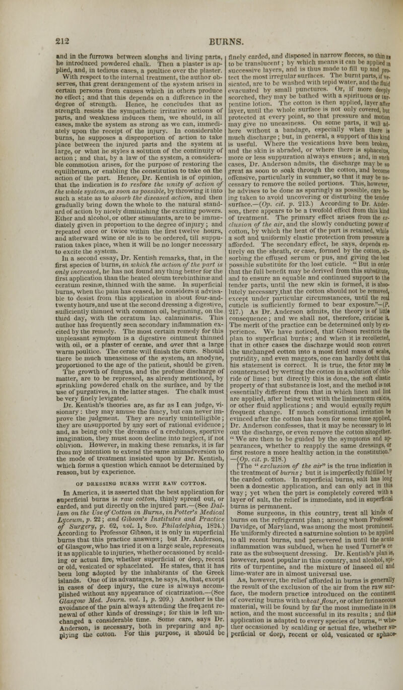 •nil in the furrows between sloughs and living parts, he introduced powdered chalk. Then a plaster is ap- plied, and, in tedious cases, a poultice over the plaster. With respect to the internal treatment, the author ob- serves, that great derangement of the system arises in certain persons from causes which in others produce no effect; and that this depends on a difference in the degree of strength. Hence, he concludes that as strength resists the sympathetic irritative actions of parts, and weakness induces them, we should, in all cases, make the system as strong as we can, immedi- ately upon the receipt of the injury. In considerable burns, he supposes a disproportion of action to take place between the injured parts and the system at large, or what he styles a solution of the continuity of acnon ; and that, by a law of the system, a considera- ble commotion arises, for the purpose of restoring the equilibrium, or enabling the constitution to take on the action of the part. Hence, Dr. Kentish is of opinion, that the indication is to restore the unity of action of the whole system, as soon as possible, by throwing it into such a state as to absorb the diseased action, and then gradually bring down the whole to the natural stand- ard of action by nicely dimimshing the exciting powers. Ether and alcohol, or other stimulants, are to be imme- diately given in proportion to the degree of injury ; and repeated once or twice within the Yirst twelve hours, and afterward wine or ale is to be ordered, till suppu- ration takes place, when it will be no longer necessary to excite the system. In a second essay, Dr. Kentish remarks, that, in the first species of burns, in which the action of the part is only increased, he has not found anything better for the lirst application than the heated oleum terebinthinae and centum restate, thinned with the same. In superficial burns, when the pain has ceased, he considers it advisa- ble to desist from this application in about four-and- twenty hours, and use at the second dressing a digestive, sufficiently thinned with common oil, beginning, on the third day, with the ceratum lap. calaminans. This author has frequently seen secondary inflammation ex- cited by the remedy. The most certain remedy for this unpleasant symptom is a digestive ointment thinned with oil, or a plaster of cerate, and over that a large warm poultice. The cerate will finish the cure. Should tnere be much uneasiness of the system, an anodyne, proportioned to the age of the patient, should be given. The growth of fungus, and the profuse discharge of matter, are to be repressed, as already mentioned, by sprinkling powdered chalk on the surface, and by the use of purgatives, in the latter stages. The chalk must be very finely levigated. Dr. Kentish's theories are, as far as I can judge, vi- sionary : they may amuse the fancy, but can never im- prove the judgment. They are nearly unintelligible ; they are unsupported by any sort of rational evidence; and, as being only the dreams of a credulous, sportive imagination, they must soon decline into neglect, if not oblivion. However, in making these remarks, it is far from my intention to extend the same animadversion to the mode of treatment insisted upon by Dr. Kentish, which forms a question which cannot be determined by reason, but by experience. OF DRESSING BURNS WITH RAW COTTON. In America, it is asserted that the best application for superficial burns is raw cotton, thinly spread out, or carded, and put directly on the injured part.—(See Dal- lam on the Use of Cotton in Burns, in Potter's Medical Lyceum, p. 22 ; and Gibson's Institutes and Practice of Surgery, p. 62, vol. 1, 8vo. Philadelphia, 1824.) According to Professor Gibson, it is only in superficial burns that this practice answers; but Dr. Anderson, of Glasgow, who has tried it on a large scale, represents it as applicable to injuries, whether occasioned by scald- ing or actual fire, whether superficial or deep, recent or old, vesicated or sphacelated. He states, that it has been long adopted by the inhabitants of the Greek islands. One of its advantages, he says, is, that, except in cases of deep injury, the cure is always accom- plished without any appearance of cicatrization.—(See Glasgow Med. Journ. vol. 1, p. 209.) Another is the avoidance of the pain always attending the freqaent re- newal of other kinds of dressings; for this is left un- changed a considerable time. Some care, says Dr. Anderson, is necessary, both in preparing and ap- pl-ing the cotton. For this purpose, it should be finely carded, and disposed in narrow fleeces, so thin u to be'translucent; by which means it can he applied m isive layers, and is thus made to lill Dp and pn,. i most irregular surfaces. The burnt parts, it ve. siraicd, are to be washed with tepid water, and the fluid evacuated by small punctures. Or, if more fa scorched, they may be bathed with a spirituous or tur- pentine lotion. The cotton is then applied, layer after layer, until the whole surface is not only covered, but protected at every point, so that pressure and ma may give no uneasiness. On some parts, it will ai|. here without a bandage, especially when there is much discharge; but, in general, a support of this kind is useful. Where the vesications have been broken, and the skin is abraded, or where there is sphacelus, more or less suppuration always ensues; ami. m such cases, Dr. Anderson admits, the discharge may be so great as soon to soak through the cotton, and become offensive, particularly in summer, so that it may be ne- cessary to remove the soiled portions. This, however, he advises to be done as sparingly as possible ing taken to avoid uncovering or disturbing the tender surface.—(Op. cit. p. 213.) According to Dr. Ander- son, there appears to be a twofold effect from this kind of treatment. The primary effect arises from the ex- clusion of the air, and the slowly conducting power of cotton, by which the heat of the part is retained, while a soft and uniformly elastic protection from pressure is afforded. The secondary effect, he says, depends en- tirely on the sheath, or case, formed by the cotton, ab- sorbing the effused serum or pus, and giving the best possible substitute for the lost cuticle.  But in order that the full benefit may be derived from this substitute, and to ensure an equable and continued support to the tender parts, until the new skin is formed, it is alw>- lutely necessary.that the cotton should not be removed, except under particular circumstances, until the real cuticle is sufficiently formed to bear exposure.-(P, 217.) As Dr. Anderson admits, the theory is of littla consequence ; and we shall not, therefore, criticise it The merit of the practice can be determined only by ex- perience. We have noticed, that Gibson restricts the plan to superficial burns; and when it is recollected, that in other cases the discharge would soon convert the unchanged cotton into a most fetid mass of scabs, putridity, and even maggots, one can hardly doubt that his statement is correct. It is true, the fetor maybe counteracted by wetting the cotton in a solution of chlo- ride of lime; but directly this is done, the soft elastic property of that substance is lost, and the method is not essentially different from that in which linen ami lint are applied, after being wet with the linimentum calcis, or other fluid applications ; and would equally require frequent change. If much constitutional irritation be evinced after the cotton has been for some time applied, Dr. Anderson confesses, that it may be necessary to let out the discharge, or even remove the cotton altogether.  We are then to be guided by the symptoms and ap- pearances, whether to reapply the same dressings, or first restore a more healthy action in the constitution. —{Op. cit. p. 218.) [The  exclusion of the air is the true indication in the treatment of burns; but it is imperfectly fulfilled by the carded cotton. In superficial burns, salt has long been a domestic application, and can only act in this way ; yet when the part is completely covered with a layer of salt, the relief is immediate, and in superficial burns is permanent. Some surgeons, in this country, treat all kinds of burns on the refrigerant plan; among whom Professor Davidge, of Maryland, was among the most prominent. He uniformly directed a saturnine solution to be applied to all recent burns, and persevered in until the acute inflammation was subdued, when he used Turner's ce rate as the subsequent dressing. Dr. Kentish's pit however, most popular in this country, and alcohol, spi- rits of turpentine, and the mixture of linseed oil and lime-water are in almost universal use. As, however, the relief afforded in burns is generally the result of the exclusion of the air from the raw sur- face, the modern practice introduced on the continent of covering burns wiihwheatjlour, or other farinaceous material, will be found by far the most immediate in its action, and the most successful in its results; and this application is adapted to every species of burns, whe- ther occasioned by scalding or actual fire, whether su- perficial or deep, recent or old, vesicated or sphaco-