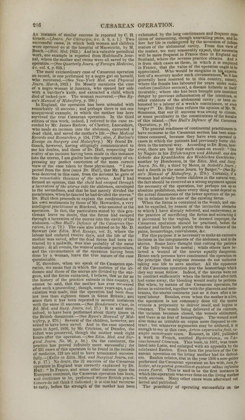 An instance of similar success is reported by C. II. Graefe.—(Journ. fur Chirurgie, A-c. b. 9, 5. 1.) Two successful cases, in which both women and children were operated on at the hospital of Maestricht, by M. Bosch.—(Bibl. Med. 1823.) And in a valuable periodical work, one example is reported from Hufcland's Jour- nal, where the mother and twins were all saved by the operation.—(See Quarterly Journ. of Foreign Medicine, <$-c. vol. 4, p. 625.) The most extraordinary case of Caesarean operation on record, is one performed by a negro girl on herself, who recovered.—(See yew-York Med. and Physical Journ. March, 1823.) Dr. Mosely mentions the case of a negro woman at Jamaica, who opened her side with a butcher's knife, and extracted a child, which died of Iocked-jaw. The woman recovered.—(See Ry- an's Manual of Midwifery, p. 280.) In England, the operation has been attended with remarkably ill success ; and perhaps there is not one unequivocal example, in which the mother has here survived the true Cesarean operation. In the third edition of this work, indeed, I referred to the case re- corded by Mr. James Barlow, of Chorley, Lancashire, who made an incision into the abdomen, extracted a dead child, and saved the mother's life.—(See Medical Records and Researches, p. 154, 1798 ; also, J. Barlow's Essays on Surgery and Midwifery.) My friend Dr. Gooeh, however, having obligingly communicated to me his doubts, and those of Dr. Hull, respecting the reality of an incision having been made in this instance into the uterus, I am glad to have the opportunity of ex- pressing my perfect conviction of the more correct view of the case taken by these physicians.  I sus- pected from the first (says Dr. Hull), that Mr. Barlow was deceived in this case, from the account he gave of the remarkable thinness of the uterus. And I had formed an opinion, that the child had escaped through a laceration of the uterus into the abdomen, enveloped in the secundmes, and that he had merely divided the membranes, when he fancied he had divided the uterus. Dr. Hull then proceeds to explain the confirmation of his own sentiments by those of Mr. Howarden, a very intelligent practitioner at Blackrod, who assisted at the operation. In fact, the particulars stated by this gen- tleman leave no doubt, that the fetus had escaped through a laceration of the uterus into the cavity of the abdomen.—(See Hull's Defence of the Cesarean Ope- ration, Arc p. 72.) The case also referred to by Mr. D. Stewart (see Edin. Med. Essays, vol. 5), where the labour had endured twelve days, and the life of the mother was saved, after the dead fetus had been ex- tracted by a midwife, was also probably of the same nature : at all events, the wantof authentic particulars, and the circumstance of the operation having been done by a woman, leave the true nature of the case questionable. If, therefore, when we speak of the Caesarean ope- ration, we mean that in which the pariet«s of the ab- domen and those of the uterus are divided by the sur- geon, and the fetus extracted, I believe, that as far as the history of the practice extends in this country, it cannot be said, that the mother has ever recovered after such a proceeding; though, some years ago, a cal- culation was made, that the operation had been done not less than eighteen times in Great Britain; and since then it has been repeated in several instances with the same ill success.—(See Henderson's Case, in Ed. Med. and Surg. Journ. vol. 17.) It is said now, indeed, to have been performed about thirty times in the British dominions.—(See Ryan's Manual of Mid- uufery, p. 270.) Several of the children, however, are 6tated to have been saved. And in the case operated upon in April. 1826, by Mr. Crichton, of Dundee, the infant was preserved, though the mother sunk eight hours after the operation.—(See Edin. Med. and Sur- gical Journ. No. 96, p. 54.) On the continent, the practice has proved infinitely more successful; for of 231 cases of this operation to be found in the records of medicine, 139 are said to have terminated success- fully.—(Kellie in Edin. Med. and Surgical Journ. vol. 6, p. 17.) No doubt, the ill success of the Cassarean operation in England was correctly explained by Dr. Hull:  In France, and some other nations upon the European continent, the Caisarean operation has been, end continues to be, performed where British practi- tioners do not think it indicated; it is also had recourse to early, before the strength of the mother has been exhausted by the long continuance and frequent rcpe- tition of tormenting, though unavailing pains, and be- fore her life is endangered by the accession of inliiim- mation of the abdominal cavity. From this view of the matter, we may reasonably expect, that recoveries will be more frequent in France than in England and Scotland, where the reverse practice obtains. And it is from such cases as these, in which it is employed in France, that the value of the operation ought to be appreciated. Who would be sanguine in his expecta- tion of a recovery under such circumstances, as it has generally been resorted to in this country, namely, where the female has laboured for years under mala, costion (mollifies ossium), a disease hitherto in itself incurable; where she has been brought into imminent danger by previous inflammation of the intestines, or other contents of the abdominal cavity; or been ex- hausted bv a labour of a week's continuance, or even longer'; Dr. Hull thus refutes the opinion of Mr. W. Simmons, that our ill success was owing to climate, or some peculiarity in the constitutions o~f the females of this island.—(See Hull's Defence of the Cesarean Operation, p. 10.) The goneral readiness of continental practitioners to have recourse to the Caesarean section has been some- times censured, because they have even operated in cases in which the patients had previously borne chil- dren in the natural way. According to Dr. Ryan, how- ever, there are but four such cases on record:  One by Nagele in his Erfahrungen und Abhandl. aus dem Gebiete des Krankheiten des Weiblichen Geschlechts ; another by Henderson, in the Edin. Med. and Surg. Journ. No. 66; a third by Meier, in Siebold's Journ.; and a fourth in the same Journ. by Berger.— (See Ry- an's Manual of Midwifery, p. 279.) Certainly, if a woman had already borne children in the natural way, the fact should be received as a strong argument against the necessity of the operation, but perhaps not as an absolute prohibition, since every thing must depend on the actual dimensions of the lower aperture of the pel- vis in relation to the size of the existing fetus. When the fetus is contained in the womb, and can- not be expelled, by reason of the invincible obstacles to which I have already referred, and embryotomy, or the practice of sacrificing the fetus and extracting it it piecemeal by the vagina, be deemed improper, the Caesarean operation should be practised, before the mother and fetus both perish from the violence of the pains, hemorrhage, convulsions, &c. For this purpose it is necessary to make an extensive incision in the integuments of the abdomen, and in the uterus. Some have thought that cutting the parietes of the belly would be mortal; while others have be- lieved a wound of the uterus equally dangerous. Hence such persons have condemned the operation on the principle that religious reasons do not authorize taking one life to save another. All the opponents of the Caesarean operation fear the hemorrhage which they say must follow. Indeed, if the uterus were not to contract sufficiently when the fetus and after-birth had come away, the bleeding would really be perilous. But when, by means of the Caesarean operation, the fetus is extracted, together with the placenta and mem- branes, the uterus contracts just as it does after a na- tural labour. Besides, even when the mother is alive, the operation is not commonly done till the uterus evinces a propensity to deliver itself, and begins to contract. The womb being delivered of its contents, the incision becomes closed, the vessels obliterated, and there is no fear of hemorrhage. The wound must also make so irritable an organ more disposed to con- tract ; buv whatever arguments may be adduced, it is enough to say in this case, Artem experientia feat, ex- emplo monstrante viam. Rousset, in 1581, published a work in Fi<mch, entitled Hysterotomy, ou VAc- couchement Cesarean. This book, in 1601, was trans- lated into Latin, and enlarged with an appendix by the celebrated Bauhin. Even then the practice of the Ce- sarean operation on ttie living mother had its defend- ers. Bauhin relates, that in the year 1500 a sow-gelder performed the Caasarean operation on his wife, tamfe- liciter,utea posted gemellos el quatuor adhuc infantes enixafuerit. This is said to be the first instance in which the operation was ever done on the living mother with success. Many other cases were afterward col lecied and published. The possibility of operating successfully on tho