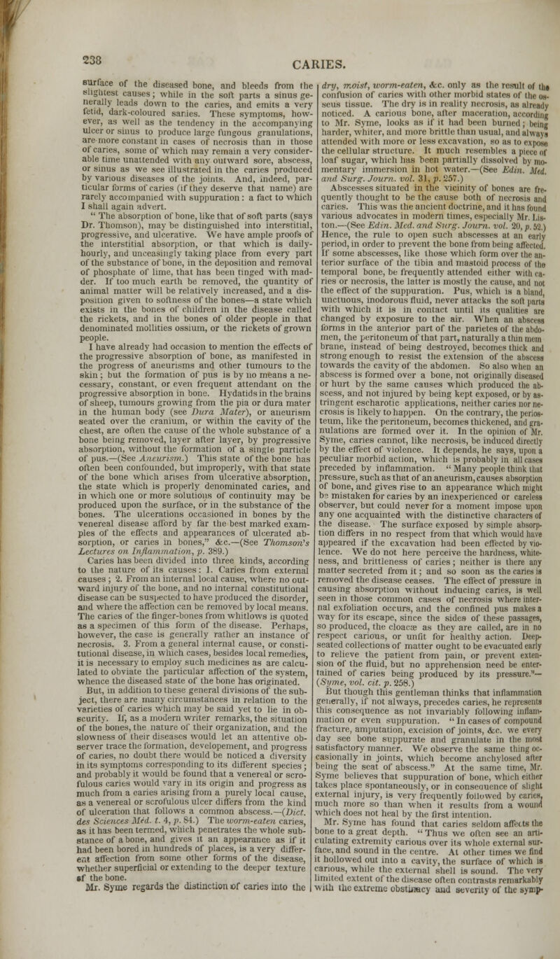 surface of the diseased hone, and bleeds from the slightest causes; while in the soil parts a sinus ge- nerally leads down to the caries, and emits a very fetid, dark-coloured sanies. These symptoms, how- ever, as well as the tendency in the accompanying ulcer or sinus to produce large fungous granulations, are more constant in cases of necrosis than in those of caries, some of which may remain a very consider- able time unattended with any outward sore, abscess, or sinus as we see illustrated in the caries produced by various diseases of the joints. And, indeed, par- ticular forms of caries (if they deserve that name) are rarely accompanied with suppuration: a fact to which I shall again advert.  The absorption of bone, like that of soft parts (says Dr. Thomson), may be distinguished into interstitial, progressive, and ulcerative. We have ample proofs of the interstitial absorption, or that which is daily- hourly, and unceasingly taking place from every part of the substance of bone, in the deposition and removal of phosphate of lime, that has been tinged with mad- der. If too much earth be removed, the quantity of animal matter will be relatively increased, and a dis- position given to softness of the bones—a state which exists in the bones of children in the disease called the rickets, and in the bones of older people in that denominated molltties ossium, or the rickets of grown people. I have already had occasion to mention the effects of the progressive absorption of bone, as manifested in the progress of aneurisms and other tumours to the skin ; but the formation of pus is by no means a ne- cessary, constant, or even frequent attendant on the progressive absorption in bone. Hydatids in the brains of sheep, tumours growing from the pia or dura mater in the human body (see Dura Mater), or aneurism seated over the cranium, or within the cavity of the chest, are often the cause of the whole substance of a bone being removed, layer after layer, by progressive absorption, without the formation of a single particle of pus.—(See Aneurism.) This state of the bone has often been confounded, but improperly, with that state of the bone which arises from ulcerative absorption, the state which is properly denominated caries, and in which one or more solutions of continuity may be produced upon the surface, of in the substance of the bones. The ulcerations occasioned in bones by the venereal disease afford by far the best marked exam- ples of the effects and appearances of ulcerated ab- sorption, or caries in bones, &c.—(See Thomson's Lectures on Inflammation, p. 389.) Caries has been divided into three kinds, according to the nature of its causes: 1. Caries from external causes ; 2. From an internal local cause, where no out- ward injury of the bone, and no internal constitutional disease can be suspected to have produced the disorder, and where the affection can be removed by local means. The caries of the finger-bones from whitlows is quoted as a specimen of this form of the disease. Perhaps, however, the case is generally rather an instance of necrosis. 3. From a general internal cause, or consti- tutional disease, in which cases, besides local remedies, it is necessary to employ such medicines as are calcu- lated to obviate the particular affection of the system, whence the diseased state of the bone has originated. But, in addition to these general divisions of the sub- ject, there are many circumstances in relation to the varieties of caries winch may be said yet to lie in ob- scurity. If, as a modern writer remarks, the situation of the bones, the nature of their organization, and the slowness of their diseases would let an attentive ob- server trace the formation, developement, and progress of caries, no doubt there would be noticed a diversity in its symptoms corresponding to its different species ; and probably it would be found that a venereal or scro- fulous caries would vary in its origin and progress as much from a caries arising from a purely local cause, as a venereal or scrofulous ulcer differs from the kind of ulceration that follows a common abscess.—(Diet. des Sciences Mid. t. 4, p. 84.) The worm-eaten caries, as it has been termed, which penetrates the whole sub- stance of a bone, and gives it an appearance as if it had been bored in hundreds of places, is a very differ- ent affection from some other forms of the disease, whether superficial or extending to the deeper texture sf the bone. Mr. Syme regards the distinction of caries into the dry, moist, worm-eaten, &c. only as the result of Hit confusion of caries with other morbid slates of ihe us sens nssue. The dry is in reality necrosis, B noticed. A carious born-, after maceration, according to Mr. Syme, looks as if it had been burn, harder, whiter, and more brittle than usual, and always attended with more or less excavation, so as to expose the cellular structure. It much resembles a piece ni loaf sugar, which has been partially dissolved by mo- mentary immersion in hot water.—(See Edut. Med. and Surg. Jovrn. vol. 31, p. 257.) Abscesses situated in the vicinity of bones are fre- quently thought to be the cause both of necrosis and caries. This was the ancient doctrine, and it has found various advocates in modern times, especial I \ Mr, I is ton.—(See Edin. Med. and Svrg. Jovrn. vol. 20, p. Wi.) Hence, the rule to open such abscesses at an early period, in order to prevent the bone from being affected. If some abscesses, like those which form o\< < terior surface of the tibia and mastoid process of the temporal bone, be frequently attended either with ca- ries or necrosis, the latter is mostly the cause, and not the effect of the suppuration. Pus, which is a bland, unctuous, inodorous fluid, never attacks the soft parts with which it is in contact until its qualities are changed by exposure to the air. When an abscess forms in the anterior part of the parietes of the abdo- men, the peritoneum of that part, naturally a thin mem brane, instead of being destroyed, becomes thick and strong enough to resist the extension of the abscess towards the cavity of the abdomen. So also when an abscess is formed over a bone, not originally diseased or hurt by the same causes which produced the ab- scess, and not injured by being kept exposed, or by as- tringent escharotic applications, neither caries nor ne- crosis is likely to happen. On the contrary, the perios- teum, like the peritoneum, becomes thickened, and gra- nulations are formed over it. In the opinion of Mr. Syme, caries cannot, like necrosis, be induced directly by the effect of violence. It depends, he says, upon a peculiar morbid aclion, which is probably in all cases preceded by inflammation.  Many people think that pressure, such as that of an aneurism, causes absorption of bone, and gives rise to an appearance which might bs mistaken for caries by an inexperienced or careless observer, but could never for a moment impose upon any one acquainted with the distinctive characters of the disease. The surface exposed by simple absorp- tion differs in no respect from that which would have appeared if the excavation had been effected by vio- lence. We do not here perceive the hardness, white- ness, and brittleness of caries; neither is there any matter secreted from it; and so soon as the caries is removed the disease ceases. The effect of pressure in causing absorption without inducing caries, is well seen in those common cases of necrosis where inter- nal exfoliation occurs, and the confined pus makes a way for its escape, since the sides of these passages, so produced, the cloacae as they are called, are in no respect carious, or unfit for healthy action. Deep- seated collections of matter ought to be evacuated early to relieve the patient from pain, or prevent exten- sion of the fluid, but no apprehension need be enter- tained of caries being produced by its pressure.— (Syme, vol. cit. p. 258.) But though this gentleman thinks that inflammation generally, if not always, precedes caries, he represents this consequence as not invariably following inflam- mation or even suppuration.  In cases of compound fracture, amputation, excision of joints, <fcc. we every day see bone suppurate and granulate in the most satisfactory manner. We observe the same thing oc- casionally in joints, which become anchylosed alter being the seat of abscess. At the same time, Mr. Syme believes that suppuration of bone, which either takes place spontaneously, or in conseouence of slight external injury, is very frequently followed by caries, much more so than when it results from a wound which does not heal by the first intention. Mr. Syme has found that caries seldom affects the bone to a great depth.  Thus we often see an arti- culating extremity carious over its whole external sur- face, and sound in the centre. At other times we find it hollowed out into a cavity, the surface of which is carious, while the external shell is sound. The very limited extent of the disease often contrasts remarkably with the extreme obstinacy and seventy of the synip-