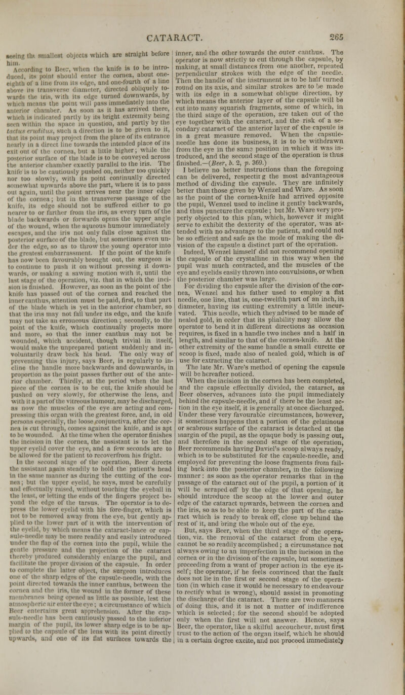 •Ming tht smallest objects which are straight before bim. , . , I rhen the knife is to be mtro- the oornea, about one- umI one-fourth of a line iqtiely to- turned downwards, by which means the point will pais innnediHtely into the anterior chamber. As soon us it lias arrived there, which is indicated partly by its bright extremity being n question, and partly by the inch a direction is to be given to it, thai us point in.iv project from the place of its entrance nearly in a direct line toward! the intended place of its ol the cornea,but a little higher, while the posterior surface of the blade is to be conveyed across the anterior chamber exactly parallel to the iris. The unions!) pushed on, neither too quickly nor too slowly, with us point continually directed • upward I above the part, where it is to pass i. nnti! tin point Strives near the inner edge cornea; but in the transverse passage of the l not be suffered either to go nearer to or farther from the iris, as every turn of the , awards or forwards opens the upper angle oi the wound, ■■ ous humour Immediately ins not only falls close against the Put sometimes even un- der the edge, SO as to throw the young operator into the greati merit. If the point of the knife in -ably brought out, the surgeon is to continue to push it on without pressing it down- wards, or making a sawing motion with it, until the of the operation, viz. that in which the inei- lished. However, as soon as the point of the knife has paased out of the cornea and reached the Ithua,attention must be paid, first, to that part of the blade which Is yet in the anterior chamber, bo thai the ins ma} not fail under us edge, and the knife ma\ not nous direction; secondly, to the i the knife, which continually projects more and more, so that the inner canthus may not be wounded, which accident, though trivial in itself, would make the unprepared patient suddenly and in- voluntarily draw back his bead. The only way of preventing this Injury, eaya Beer, is regularly to in- cline the handle more backwards and downwards, in proportion as the point passes farther out of the ante- rior chamber, Thirdly, at the period when the last in be cut, the knife should be pushed on \cr\ slowly, tor otherwise the lens, and with II a pa i tot tin vitreous humour, may be discharged, as now the muscles ol'the eye are acting and com- preastng this organ w its the greatest force, and, in old persona especially, the loose conjunctiva, alter the cor- iH i is c ol throi ainst the knife, and is apt At til. tune when the operator finishes the incision in the cornea, the assistant is to let the upper eyelid cover the eye, and a few seconds are to be allowed for the patient to recoverfrom his fright, in the of the operation, Beer directs -i.int again steadily to hold the patient's head I Me manner ;i< during the cutting of the cor- musl be carefully and effectually raise,I, without touching the eyeball in the least, or letting the ends of the fingers project be- yond the edge of the tarsus. The operator is to de- press the lower eyelid with his fore-Anger, which is not tobe removed away from the eye, but gently ap- plied to the lower part of it with the intervention of the eyelid, b] which m act-lance or cap- aule-needle max be more readily ami easiiv Introduced under the Map of the cornea into the pupil, while the pressure and the projection of the cataract - derabrj enlarge the pupil, and e the proper dit ipsule. In order ilete the latter object, the Burgeon introduces one of the sharp edges of the capsu'.e-needle. with the lxnnt directed towards the inner canthus. between the wound in the farmer of these 1 as possible, lest the atmospheric air i of which Beer entertains great apprehension. Alter the eap- I be inferior margin of the pupil, its lower sharp edge is to be ap- the capsule of the lens with its point directly upwards, u;id one of its flat surfaces towards the inner, and the other towards the outer canthus. The operator is now strictly to cut through the capsule, by making, at small distances from one another, repeated perpendicular strokes with the edge of the needle. Then the handle of the instrument is to be half turned round on its axis, and similar strokes are to be made with its edge in a somewhat oblique direction, by which means the anterior layer of the capsule will be cut into many squarish fragments, some of which, in the third stake of the operation, are taken out of the eye together with the cataract, and the risk of a se- condary cataract of the anterior layer of the capsule ia in a great measure removed. When the capsule- needle has done its business, it is to be withdrawn from the eve in the sams position in which it was in- troduced, and the second stage of the operation is thus finished—(Beer, b. 2, p. 369.) I believe no better instructions than the foregoing can be delivered, rcspectirg the most advantageous method of dividing the capsule. They are infinitely better than those given by Wenzel and Ware. As soon as the point of the cornea-knife had arrived opposite the pupil, Wenzel used to incline it gently backwards, and thus puncture the capsule; but Mr. Ware very pro- perly objected to this plan, which, however it might serve to exhibit the dexterity of the operator, was at- tended with no advantage to the patient, and could not be so efficient and safe as the mode of making the di- vision of the capsule a distinct part of the operation. Indeed, Wenzel himself did not recommend opening: the capsule of the crystalline in this way when the pupil was much contracted, and the muscles of the eye and eyelids easily thrown into convulsions, or when urior chamber was large. For dividing the capsule after the division of the cor- nea, Wenzel and his father used to employ a fiat needle, one line, that is, one-twelfth part of an inch, in diameter, having its cutting extremity a little incur- vated. This needle, which they advised to be made of nealed gold, in order that its pliability may allow the operator to bend it in different directions as occasion requires, is fixed in a handle two inches and a half in length, and similar to that of the cornea-knife. At the other extremity of the same handle a small curette or scoop is fixed, made also of nealed gold, which is of use for extracting the cataract. The late Mr. Ware's method of opening the capsule will be hereafter noticed. When the incision in the cornea has been completed, and the capsule effectually divided, the cataract, as Beer observes, advances into the pupil immediately behind the capsule-needle, and if there be the least ac- tion in the eye itself, it is generally at once discharged. Under these very favourable circumstances, however, it sometimes happens that a portion of the gelatinous or scabrous surface of the cataract is detached at the margin of the pupil, as the opaque body is passing out, and therefore in the second stage of the operation, Beer recommends having Daviel's scoop always ready, which is to be substituted for the capsule-needle, and employed for preventing the loose fragments from fail- ing back into the posterior chamber, in the following manner : as soon as the operator remarks that in the passage of the cataract out of the pupil, a portion of it will be scraped off by the edge of that opening, he should introduce the scoop at the lower and outer edge of the cataract upwards, between the cornea and the iris, so as to be able to keep the part of the cata- ract which is ready to break off, close up behind the rest of it, and bring the whole out of the eye. Hut, says Beer, when the third stage of the opera- tion, viz. the removal of the cataract from the eye, cannot be so readily accomplished; a circumstance not always owing to an imperfection in the incision in the cornea or in the division of the capsule, but sometimes proceeding from a want of proper action in the eye it- self; the operator, if he feels convinced that the fault does not lie in the first or second stage of the opera- tion , m which case it would be necessary to endeavour to rectify what is wrong), should assist in promoting rire of the cataract. There are two manners of doing this, and it is not a matter of indifference which is selected; for the second should be adopted only when the first will not answer. Hence, says Beer, the operator, like a skilful accoucheur, must first trust to the action of the organ itself, which he should in a certain degree excite, and not proceed immediately