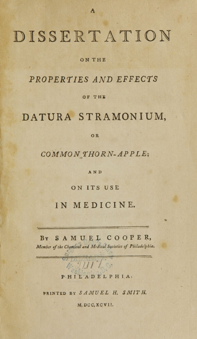 DISSERTATION ON THE PROPERTIES AND EFFECTS OF THE DATURA STRAMONIUM, OR COMMON THORN-APPLE; AND ON ITS USE IN MEDICINE. By SAMUEL COOPER, Member of the Chemical and Medical Societies of Philadelphia. PHILADELPHIA: printed by SAMUEL H. SMITH. M,DCC.XCVII,