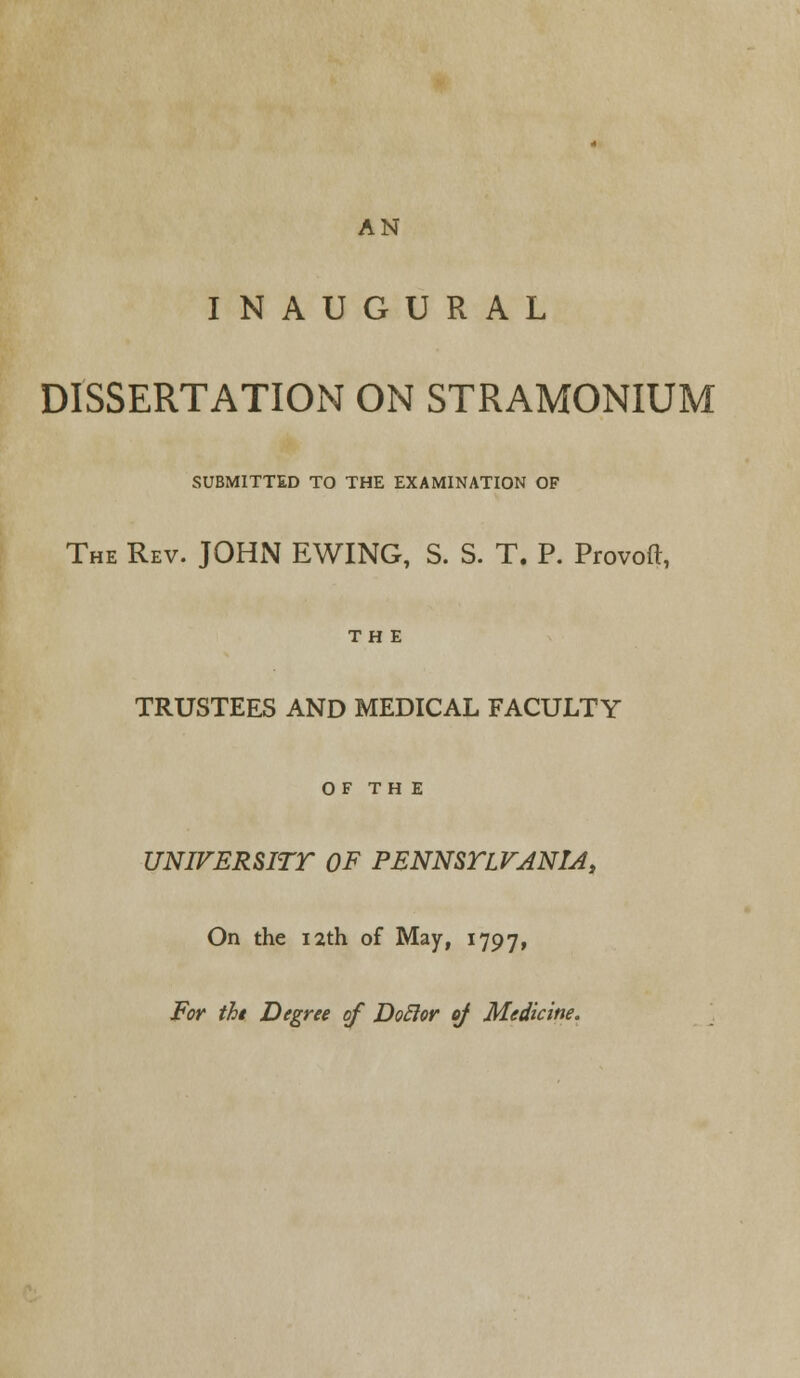 AN INAUGURAL DISSERTATION ON STRAMONIUM SUBMITTED TO THE EXAMINATION OF The Rev. JOHN EWING, S. S. T. P. Provoft, THE TRUSTEES AND MEDICAL FACULTY OF TH E UNIVERSITY OF PENNSYLVANIA, On the 12th of May, 1797, For the Degree of Doclor of Medicine.