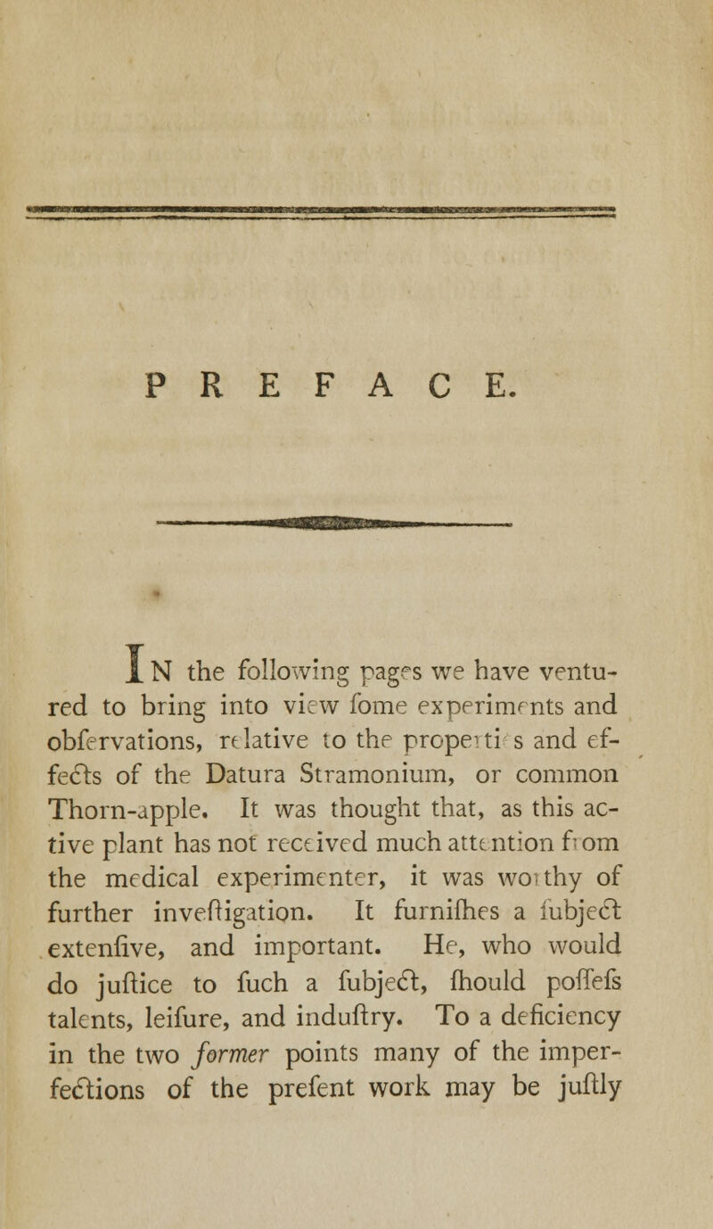 PREFACE. JL N the following pages we have ventu- red to bring into view fome experiments and obfervations, relative to the propeiti s and ef- fects of the Datura Stramonium, or common Thorn-apple. It was thought that, as this ac- tive plant has not received much attention from the medical experimenter, it was woithy of further inveftigation. It furnifhes a iubjecl extenhve, and important. He, who would do juftice to fuch a fubject, mould pofTefs talents, leifure, and induftry. To a deficiency in the two former points many of the imper- fections of the prefent work may be juftly