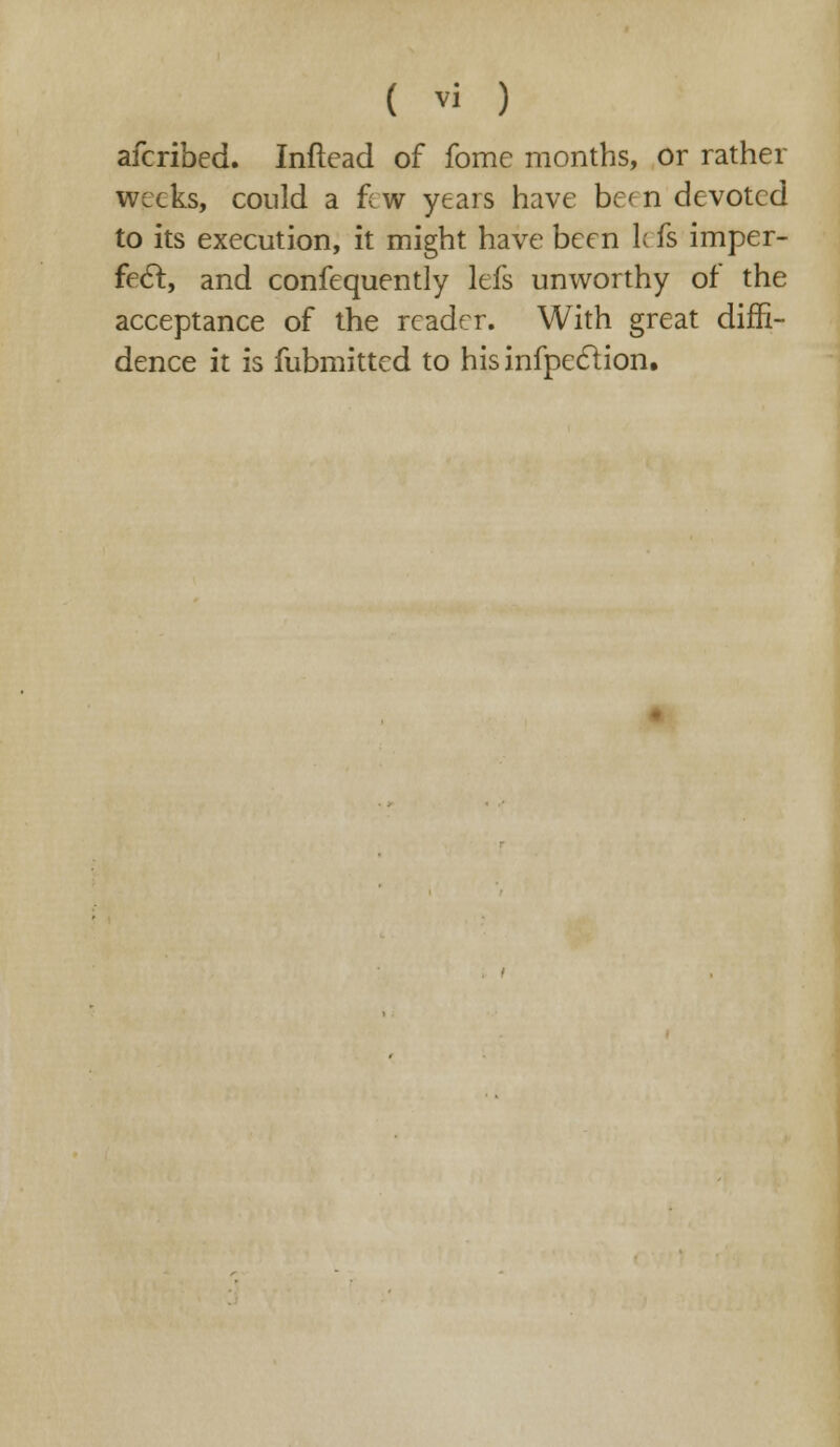 afcribed. Inftead of fome months, or rather weeks, could a few years have be'n devoted to its execution, it might have been k fs imper- fect, and confequently lefs unworthy of the acceptance of the reader. With great diffi- dence it is fubmitted to hisinfpeclion.