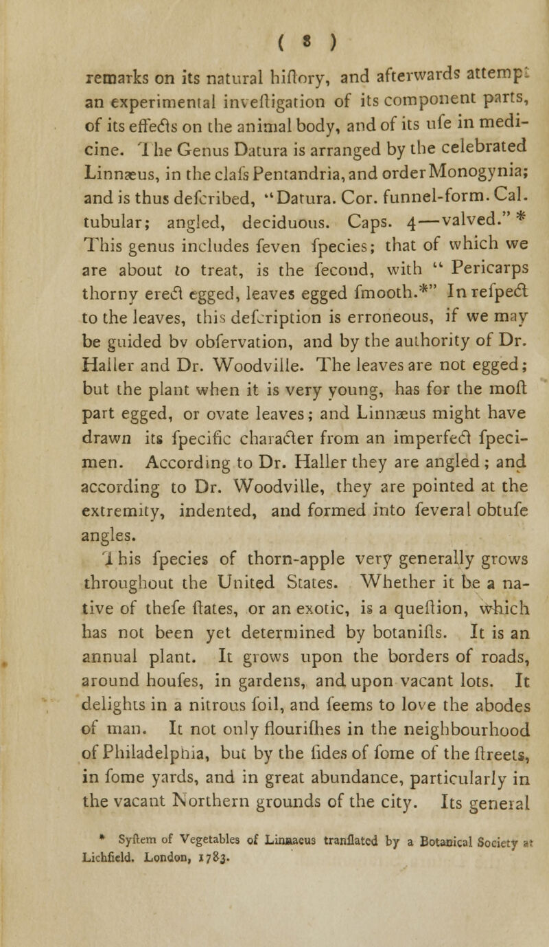 remarks on its natural hiflory, and afterwards attempt an experimental inveftigation of its component parts, of its effecls on the animal body, and of its ufe in medi- cine. The Genus Datura is arranged by the celebrated Linnaeus, in the clais Pentandria, and orderMonogynia; and is thus defcribed, Datura. Cor. funnel-form. Cal. tubular; angled, deciduous. Caps. 4—valved. * This genus includes feven fpecies; that of which we are about to treat, is the fecond, with  Pericarps thorny erecl egged, leaves egged fmooth.* Inrefpecl to the leaves, this defcription is erroneous, if we may be guided bv obfervation, and by the authority of Dr. Haller and Dr. Woodville. The leaves are not egged; but the plant when it is very young, has for the mofl part egged, or ovate leaves; and Linnaeus might have drawn its fpecific character from an imperfecl fpeci- men. According to Dr. Haller they are angled ; and according to Dr. Woodville, they are pointed at the extremity, indented, and formed into feveral obtufe angles. i his fpecies of thorn-apple very generally grows throughout the United States. Whether it be a na- tive of thefe itates, or an exotic, is a queftion, which has not been yet determined by botanifls. It is an annual plant. It grows upon the borders of roads, around houfes, in gardens, and upon vacant lots. It delights in a nitrous foil, and feems to love the abodes of man. It not only flourifhes in the neighbourhood of Philadelphia, but by the fides of fome of the ftreets, in fome yards, and in great abundance, particularly in the vacant Northern grounds of the city. Its general * Syftem of Vegetables of Linnaeus tranflated by a Botanical Society at Lichfield. London, 1783.